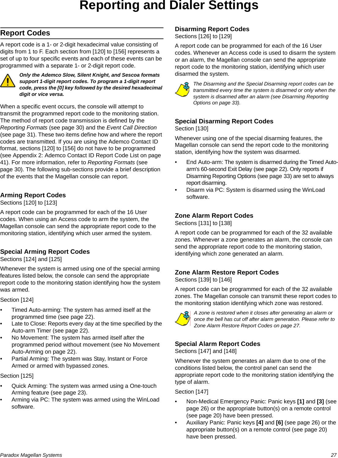 Paradox Magellan Systems   27Reporting and Dialer SettingsReport CodesA report code is a 1- or 2-digit hexadecimal value consisting of digits from 1 to F. Each section from [120] to [156] represents a set of up to four specific events and each of these events can be programmed with a separate 1- or 2-digit report code.Only the Ademco Slow, Silent Knight, and Sescoa formats support 1-digit report codes. To program a 1-digit report code, press the [0] key followed by the desired hexadecimal digit or vice versa. When a specific event occurs, the console will attempt to transmit the programmed report code to the monitoring station. The method of report code transmission is defined by the Reporting Formats (see page 30) and the Event Call Direction (see page 31). These two items define how and where the report codes are transmitted. If you are using the Ademco Contact ID format, sections [120] to [156] do not have to be programmed (see Appendix 2: Ademco Contact ID Report Code List on page 41). For more information, refer to Reporting Formats (see page 30). The following sub-sections provide a brief description of the events that the Magellan console can report.Arming Report CodesSections [120] to [123]A report code can be programmed for each of the 16 User codes. When using an Access code to arm the system, the Magellan console can send the appropriate report code to the monitoring station, identifying which user armed the system.Special Arming Report CodesSections [124] and [125]Whenever the system is armed using one of the special arming features listed below, the console can send the appropriate report code to the monitoring station identifying how the system was armed.Section [124]• Timed Auto-arming: The system has armed itself at the programmed time (see page 22). • Late to Close: Reports every day at the time specified by the Auto-arm Timer (see page 22). • No Movement: The system has armed itself after the programmed period without movement (see No Movement Auto-Arming on page 22).• Partial Arming: The system was Stay, Instant or Force Armed or armed with bypassed zones.Section [125]• Quick Arming: The system was armed using a One-touch Arming feature (see page 23).• Arming via PC: The system was armed using the WinLoad software. Disarming Report CodesSections [126] to [129]A report code can be programmed for each of the 16 User codes. Whenever an Access code is used to disarm the system or an alarm, the Magellan console can send the appropriate report code to the monitoring station, identifying which user disarmed the system. The Disarming and the Special Disarming report codes can be transmitted every time the system is disarmed or only when the system is disarmed after an alarm (see Disarming Reporting Options on page 33).Special Disarming Report CodesSection [130]Whenever using one of the special disarming features, the Magellan console can send the report code to the monitoring station, identifying how the system was disarmed.• End Auto-arm: The system is disarmed during the Timed Auto-arm&apos;s 60-second Exit Delay (see page 22). Only reports if Disarming Reporting Options (see page 33) are set to always report disarming.                                                                                     • Disarm via PC: System is disarmed using the WinLoad software.Zone Alarm Report CodesSections [131] to [138]A report code can be programmed for each of the 32 available zones. Whenever a zone generates an alarm, the console can send the appropriate report code to the monitoring station, identifying which zone generated an alarm.Zone Alarm Restore Report CodesSections [139] to [146]A report code can be programmed for each of the 32 available zones. The Magellan console can transmit these report codes to the monitoring station identifying which zone was restored. A zone is restored when it closes after generating an alarm or once the bell has cut off after alarm generation. Please refer to Zone Alarm Restore Report Codes on page 27. Special Alarm Report CodesSections [147] and [148]Whenever the system generates an alarm due to one of the conditions listed below, the control panel can send the appropriate report code to the monitoring station identifying the type of alarm.Section [147]• Non-Medical Emergency Panic: Panic keys [1] and [3] (see page 26) or the appropriate button(s) on a remote control (see page 20) have been pressed.• Auxiliary Panic: Panic keys [4] and [6] (see page 26) or the appropriate button(s) on a remote control (see page 20) have been pressed.