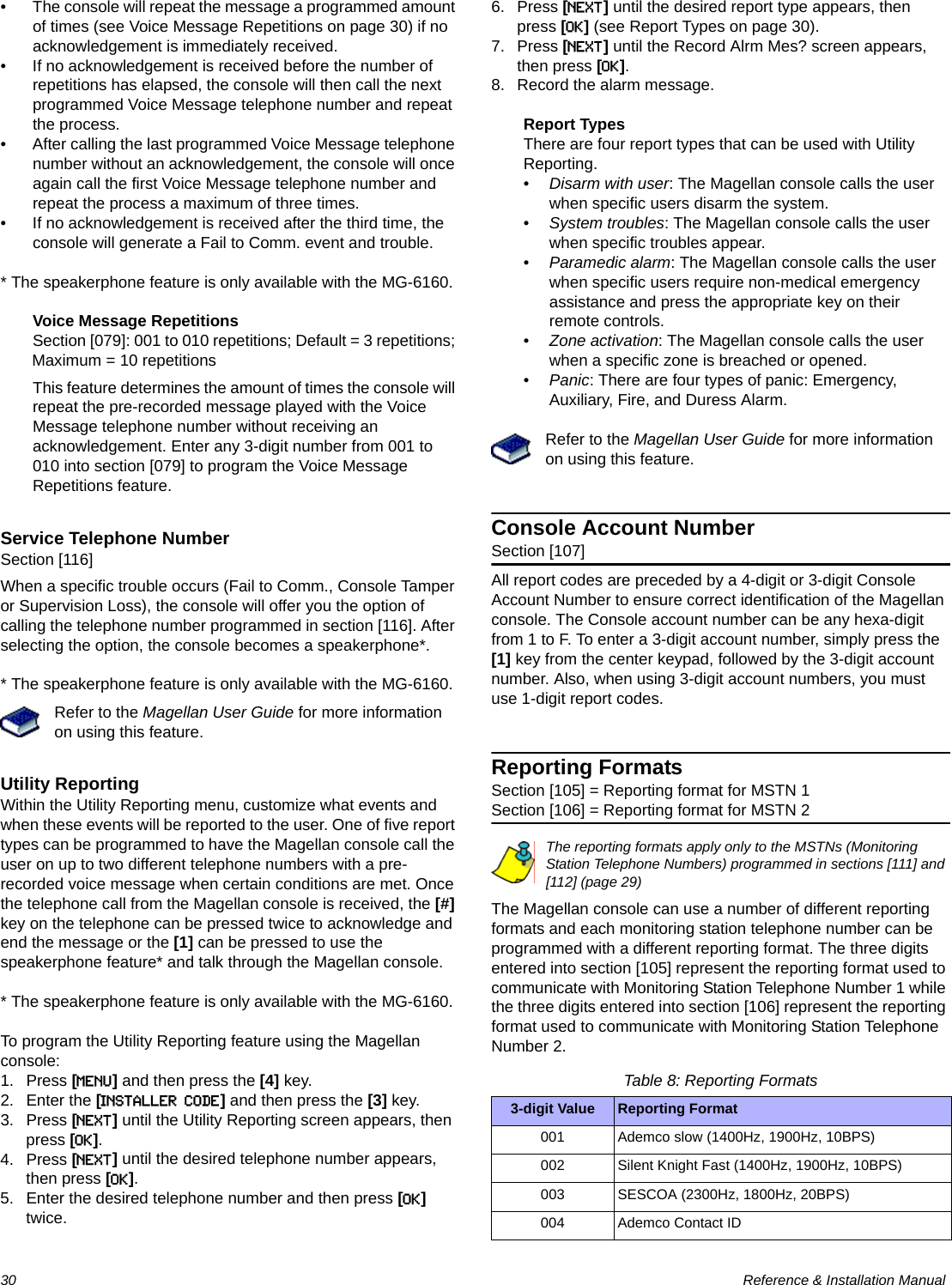 30  Reference &amp; Installation Manual• The console will repeat the message a programmed amount of times (see Voice Message Repetitions on page 30) if no acknowledgement is immediately received.• If no acknowledgement is received before the number of repetitions has elapsed, the console will then call the next programmed Voice Message telephone number and repeat the process.• After calling the last programmed Voice Message telephone number without an acknowledgement, the console will once again call the first Voice Message telephone number and repeat the process a maximum of three times.• If no acknowledgement is received after the third time, the console will generate a Fail to Comm. event and trouble.* The speakerphone feature is only available with the MG-6160.Voice Message RepetitionsSection [079]: 001 to 010 repetitions; Default = 3 repetitions; Maximum = 10 repetitionsThis feature determines the amount of times the console will repeat the pre-recorded message played with the Voice Message telephone number without receiving an acknowledgement. Enter any 3-digit number from 001 to 010 into section [079] to program the Voice Message Repetitions feature.Service Telephone NumberSection [116]When a specific trouble occurs (Fail to Comm., Console Tamper or Supervision Loss), the console will offer you the option of calling the telephone number programmed in section [116]. After selecting the option, the console becomes a speakerphone*.* The speakerphone feature is only available with the MG-6160.Refer to the Magellan User Guide for more information on using this feature.Utility ReportingWithin the Utility Reporting menu, customize what events and when these events will be reported to the user. One of five report types can be programmed to have the Magellan console call the user on up to two different telephone numbers with a pre-recorded voice message when certain conditions are met. Once the telephone call from the Magellan console is received, the [#] key on the telephone can be pressed twice to acknowledge and end the message or the [1] can be pressed to use the speakerphone feature* and talk through the Magellan console.* The speakerphone feature is only available with the MG-6160.To program the Utility Reporting feature using the Magellan console:1. Press [MENU] and then press the [4] key.2. Enter the [INSTALLER CODE] and then press the [3] key.3. Press [NEXT] until the Utility Reporting screen appears, then press [OK].4. Press [NEXT] until the desired telephone number appears, then press [OK].5. Enter the desired telephone number and then press [OK] twice.6. Press [NEXT] until the desired report type appears, then press [OK] (see Report Types on page 30).7. Press [NEXT] until the Record Alrm Mes? screen appears, then press [OK].8. Record the alarm message.Report TypesThere are four report types that can be used with Utility Reporting. •Disarm with user: The Magellan console calls the user when specific users disarm the system.•System troubles: The Magellan console calls the user when specific troubles appear.•Paramedic alarm: The Magellan console calls the user when specific users require non-medical emergency assistance and press the appropriate key on their remote controls.•Zone activation: The Magellan console calls the user when a specific zone is breached or opened.•Panic: There are four types of panic: Emergency, Auxiliary, Fire, and Duress Alarm.Refer to the Magellan User Guide for more information on using this feature.Console Account NumberSection [107]All report codes are preceded by a 4-digit or 3-digit Console Account Number to ensure correct identification of the Magellan console. The Console account number can be any hexa-digit from 1 to F. To enter a 3-digit account number, simply press the [1] key from the center keypad, followed by the 3-digit account number. Also, when using 3-digit account numbers, you must use 1-digit report codes.Reporting FormatsSection [105] = Reporting format for MSTN 1Section [106] = Reporting format for MSTN 2The reporting formats apply only to the MSTNs (Monitoring Station Telephone Numbers) programmed in sections [111] and [112] (page 29)The Magellan console can use a number of different reporting formats and each monitoring station telephone number can be programmed with a different reporting format. The three digits entered into section [105] represent the reporting format used to communicate with Monitoring Station Telephone Number 1 while the three digits entered into section [106] represent the reporting format used to communicate with Monitoring Station Telephone Number 2.Table 8: Reporting Formats3-digit Value Reporting Format001 Ademco slow (1400Hz, 1900Hz, 10BPS)002 Silent Knight Fast (1400Hz, 1900Hz, 10BPS)003 SESCOA (2300Hz, 1800Hz, 20BPS)004 Ademco Contact ID