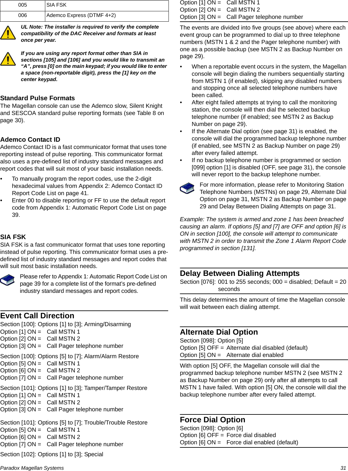 Paradox Magellan Systems   31UL Note: The installer is required to verify the complete compatibility of the DAC Receiver and formats at least once per year.If you are using any report format other than SIA in sections [105] and [106] and you would like to transmit an “A”, press [0] on the main keypad; if you would like to enter a space (non-reportable digit), press the [1] key on the center keypad.Standard Pulse FormatsThe Magellan console can use the Ademco slow, Silent Knight and SESCOA standard pulse reporting formats (see Table 8 on page 30).Ademco Contact IDAdemco Contact ID is a fast communicator format that uses tone reporting instead of pulse reporting. This communicator format also uses a pre-defined list of industry standard messages and report codes that will suit most of your basic installation needs.• To manually program the report codes, use the 2-digit hexadecimal values from Appendix 2: Ademco Contact ID Report Code List on page 41. • Enter 00 to disable reporting or FF to use the default report code from Appendix 1: Automatic Report Code List on page 39.SIA FSKSIA FSK is a fast communicator format that uses tone reporting instead of pulse reporting. This communicator format uses a pre-defined list of industry standard messages and report codes that will suit most basic installation needs.Please refer to Appendix 1: Automatic Report Code List on page 39 for a complete list of the format’s pre-defined industry standard messages and report codes.Event Call DirectionSection [100]: Options [1] to [3]; Arming/DisarmingOption [1] ON = Call MSTN 1Option [2] ON = Call MSTN 2Option [3] ON = Call Pager telephone numberSection [100]: Options [5] to [7]; Alarm/Alarm RestoreOption [5] ON = Call MSTN 1Option [6] ON = Call MSTN 2Option [7] ON = Call Pager telephone numberSection [101]: Options [1] to [3]; Tamper/Tamper RestoreOption [1] ON = Call MSTN 1Option [2] ON = Call MSTN 2Option [3] ON = Call Pager telephone numberSection [101]: Options [5] to [7]; Trouble/Trouble RestoreOption [5] ON = Call MSTN 1Option [6] ON = Call MSTN 2Option [7] ON = Call Pager telephone numberSection [102]: Options [1] to [3]; SpecialOption [1] ON = Call MSTN 1Option [2] ON = Call MSTN 2Option [3] ON = Call Pager telephone numberThe events are divided into five groups (see above) where each event group can be programmed to dial up to three telephone numbers (MSTN 1 &amp; 2 and the Pager telephone number) with one as a possible backup (see MSTN 2 as Backup Number on page 29).• When a reportable event occurs in the system, the Magellan console will begin dialing the numbers sequentially starting from MSTN 1 (if enabled), skipping any disabled numbers and stopping once all selected telephone numbers have been called.• After eight failed attempts at trying to call the monitoring station, the console will then dial the selected backup telephone number (if enabled; see MSTN 2 as Backup Number on page 29). • If the Alternate Dial option (see page 31) is enabled, the console will dial the programmed backup telephone number (if enabled, see MSTN 2 as Backup Number on page 29) after every failed attempt. • If no backup telephone number is programmed or section [099] option [1] is disabled (OFF, see page 31), the console will never report to the backup telephone number. For more information, please refer to Monitoring Station Telephone Numbers (MSTNs) on page 29, Alternate Dial Option on page 31, MSTN 2 as Backup Number on page 29 and Delay Between Dialing Attempts on page 31.Example: The system is armed and zone 1 has been breached causing an alarm. If options [5] and [7] are OFF and option [6] is ON in section [100], the console will attempt to communicate with MSTN 2 in order to transmit the Zone 1 Alarm Report Code programmed in section [131].Delay Between Dialing AttemptsSection [076]: 001 to 255 seconds; 000 = disabled; Default = 20 secondsThis delay determines the amount of time the Magellan console will wait between each dialing attempt. Alternate Dial OptionSection [098]: Option [5]Option [5] OFF = Alternate dial disabled (default)Option [5] ON = Alternate dial enabledWith option [5] OFF, the Magellan console will dial the programmed backup telephone number MSTN 2 (see MSTN 2 as Backup Number on page 29) only after all attempts to call MSTN 1 have failed. With option [5] ON, the console will dial the backup telephone number after every failed attempt.Force Dial OptionSection [098]: Option [6]Option [6] OFF = Force dial disabledOption [6] ON = Force dial enabled (default)005 SIA FSK006 Ademco Express (DTMF 4+2)