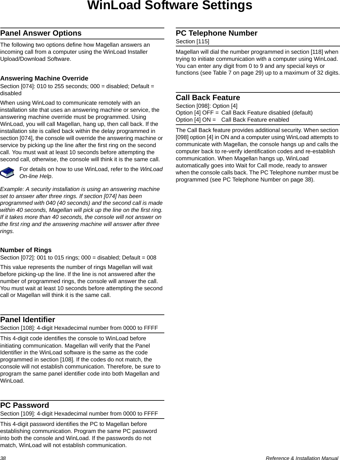 38  Reference &amp; Installation ManualWinLoad Software SettingsPanel Answer OptionsThe following two options define how Magellan answers an incoming call from a computer using the WinLoad Installer Upload/Download Software.Answering Machine OverrideSection [074]: 010 to 255 seconds; 000 = disabled; Default = disabledWhen using WinLoad to communicate remotely with an installation site that uses an answering machine or service, the answering machine override must be programmed. Using WinLoad, you will call Magellan, hang up, then call back. If the installation site is called back within the delay programmed in section [074], the console will override the answering machine or service by picking up the line after the first ring on the second call. You must wait at least 10 seconds before attempting the second call, otherwise, the console will think it is the same call. For details on how to use WinLoad, refer to the WinLoad On-line Help.Example: A security installation is using an answering machine set to answer after three rings. If section [074] has been programmed with 040 (40 seconds) and the second call is made within 40 seconds, Magellan will pick up the line on the first ring. If it takes more than 40 seconds, the console will not answer on the first ring and the answering machine will answer after three rings.Number of RingsSection [072]: 001 to 015 rings; 000 = disabled; Default = 008This value represents the number of rings Magellan will wait before picking-up the line. If the line is not answered after the number of programmed rings, the console will answer the call. You must wait at least 10 seconds before attempting the second call or Magellan will think it is the same call.Panel IdentifierSection [108]: 4-digit Hexadecimal number from 0000 to FFFFThis 4-digit code identifies the console to WinLoad before initiating communication. Magellan will verify that the Panel Identifier in the WinLoad software is the same as the code programmed in section [108]. If the codes do not match, the console will not establish communication. Therefore, be sure to program the same panel identifier code into both Magellan and WinLoad.PC PasswordSection [109]: 4-digit Hexadecimal number from 0000 to FFFFThis 4-digit password identifies the PC to Magellan before establishing communication. Program the same PC password into both the console and WinLoad. If the passwords do not match, WinLoad will not establish communication.PC Telephone NumberSection [115]Magellan will dial the number programmed in section [118] when trying to initiate communication with a computer using WinLoad. You can enter any digit from 0 to 9 and any special keys or functions (see Table 7 on page 29) up to a maximum of 32 digits.Call Back FeatureSection [098]: Option [4]Option [4] OFF = Call Back Feature disabled (default)Option [4] ON = Call Back Feature enabledThe Call Back feature provides additional security. When section [098] option [4] in ON and a computer using WinLoad attempts to communicate with Magellan, the console hangs up and calls the computer back to re-verify identification codes and re-establish communication. When Magellan hangs up, WinLoad automatically goes into Wait for Call mode, ready to answer when the console calls back. The PC Telephone number must be programmed (see PC Telephone Number on page 38).