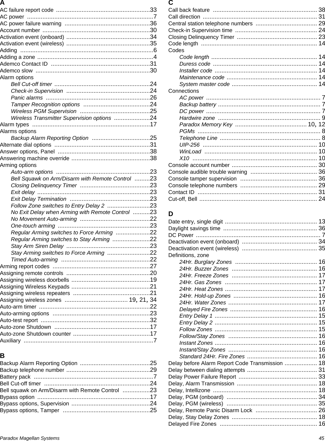 Paradox Magellan Systems   45AAC failure report code .......................................................33AC power ..........................................................................7AC power failure warning ..................................................36Account number ...............................................................30Activation event (onboard) .................................................34Activation event (wireless) .................................................35Adding ..............................................................................6Adding a zone ....................................................................4Ademco Contact ID ..........................................................31Ademco slow ...................................................................30Alarm optionsBell Cut-off timer ........................................................24Check-in Supervision .................................................24Panic alarms .............................................................26Tamper Recognition options .......................................24Wireless PGM Supervision .........................................25Wireless Transmitter Supervision options .....................24Alarm types .....................................................................17Alarms optionsBackup Alarm Reporting Option ..................................25Alternate dial options ........................................................31Answer options, Panel ......................................................38Answering machine override ..............................................38Arming optionsAuto-arm options .......................................................23Bell Squawk on Arm/Disarm with Remote Control .........23Closing Delinquency Timer .........................................23Exit delay ..................................................................23Exit Delay Termination ...............................................23Follow Zone switches to Entry Delay 2 .........................23No Exit Delay when Arming with Remote Control ..........23No Movement Auto-arming .........................................22One-touch arming ......................................................23Regular Arming switches to Force Arming ....................22Regular Arming switches to Stay Arming ......................22Stay Arm Siren Delay .................................................23Stay Arming switches to Force Arming .........................22Timed Auto-arming ....................................................22Arming report codes .........................................................27Assigning remote controls .................................................20Assigning wireless doorbells ..............................................19Assigning Wireless Keypads ..............................................21Assigning wireless repeaters .............................................21Assigning wireless zones ..................................... 19, 21, 34Auto-arm timer .................................................................22Auto-arming options .........................................................23Auto-test report ................................................................32Auto-zone Shutdown ........................................................17Auto-zone Shutdown counter .............................................17Auxiliary ............................................................................7BBackup Alarm Reporting Option .........................................25Backup telephone number .................................................29Battery pack ......................................................................7Bell Cut-off timer ..............................................................24Bell squawk on Arm/Disarm with Remote Control ................23Bypass option ..................................................................17Bypass options, Supervision ..............................................24Bypass options, Tamper ...................................................25CCall back feature ............................................................. 38Call direction ................................................................... 31Central station telephone numbers .................................... 29Check-in Supervision time ................................................ 24Closing Delinquency Timer ............................................... 23Code length .................................................................... 14CodesCode length .............................................................. 14Duress code ............................................................. 14Installer code ............................................................ 14Maintenance code ..................................................... 14System master code .................................................. 14ConnectionsAC power ................................................................... 7Backup battery ............................................................ 7DC power ................................................................... 7Hardwire zone ............................................................ 9Paradox Memory Key .......................................... 10, 12PGMs ........................................................................ 8Telephone Line ........................................................... 8UIP-256 ................................................................... 10WinLoad .................................................................. 10X10 ......................................................................... 10Console account number .................................................. 30Console audible trouble warning ....................................... 36Console tamper supervision ............................................. 36Console telephone numbers ............................................. 29Contact ID ...................................................................... 31Cut-off, Bell ..................................................................... 24DDate entry, single digit ...................................................... 13Daylight savings time ....................................................... 36DC Power ......................................................................... 7Deactivation event (onboard) ............................................ 34Deactivation event (wireless) ............................................ 35Definitions, zone24Hr. Burglary Zones ................................................ 1624Hr. Buzzer Zones .................................................. 1624Hr. Freeze Zones .................................................. 1724Hr. Gas Zones ...................................................... 1724Hr. Heat Zones ...................................................... 1724Hr. Hold-up Zones ................................................. 1624Hr. Water Zones .................................................... 17Delayed Fire Zones ................................................... 16Entry Delay 1 ............................................................ 15Entry Delay 2 ............................................................ 15Follow Zones ............................................................ 15Follow/Stay Zones .................................................... 16Instant Zones ............................................................ 16Instant/Stay Zones .................................................... 16Standard 24Hr. Fire Zones ......................................... 16Delay before Alarm Report Code Transmission ................... 18Delay between dialing attempts ......................................... 31Delay Power Failure Report .............................................. 33Delay, Alarm Transmission ............................................... 18Delay, Intellizone ............................................................. 18Delay, PGM (onboard) ..................................................... 34Delay, PGM (wireless) ..................................................... 35Delay, Remote Panic Disarm Lock .................................... 26Delay, Stay Delay Zones .................................................. 18Delayed Fire Zones ......................................................... 16