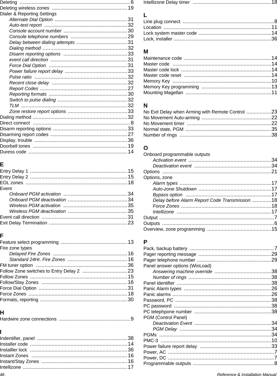 46  Reference &amp; Installation ManualDeleting ............................................................................6Deleting wireless zones ....................................................19Dialer &amp; Reporting SettingsAlternate Dial Option ..................................................31Auto-test report .........................................................32Console account number ............................................30Console telephone numbers .......................................29Delay between dialing attempts ...................................31Dialing method ..........................................................32Disarm reporting options ............................................33event call direction .....................................................31Force Dial Option ......................................................31Power failure report delay ...........................................33Pulse ratio ................................................................32Recent close delay ....................................................32Report Codes ............................................................27Reporting formats ......................................................30Switch to pulse dialing ................................................32TLM .........................................................................32Zone restore report options .........................................33Dialing method .................................................................32Direct connect ...................................................................8Disarm reporting options ...................................................33Disarming report codes .....................................................27Display, trouble ................................................................36Doorbell tones .................................................................19Duress code ....................................................................14EEntry Delay 1 ...................................................................15Entry Delay 2 ...................................................................15EOL zones ......................................................................18EventOnboard PGM activation ............................................34Onboard PGM deactivation .........................................34Wireless PGM activation ............................................35Wireless PGM deactivation .........................................35Event call direction ...........................................................31Exit Delay Termination ......................................................23FFeature select programming ..............................................13Fire zone typesDelayed Fire Zones ...................................................16Standard 24Hr. Fire Zones .........................................16FM tuner option ...............................................................36Follow Zone switches to Entry Delay 2 ...............................23Follow Zones ...................................................................15Follow/Stay Zones ...........................................................16Force Dial Option .............................................................31Force Zones ....................................................................18Formats, reporting ............................................................30HHardwire zone connections .................................................9IIndentifier, panel ..............................................................38Installer code ...................................................................14Installler lock ...................................................................36Instant Zones ..................................................................16Instant/Stay Zones ...........................................................16Intellizone ........................................................................17Intellizone Delay timer ......................................................18LLine plug connect ...............................................................8Location ..........................................................................11Lock system master code ..................................................14Lock, installer ...................................................................36MMaintenance code ............................................................14Master code ....................................................................14Master code lock ..............................................................14Master code reset ............................................................14Memory Key ....................................................................10Memory Key programming ................................................13Mounting Magellan ...........................................................11NNo Exit Delay when Arming with Remote Control .................23No Movement Auto-arming ................................................22No Movement timer ..........................................................22Normal state, PGM ...........................................................35Number of rings ...............................................................38OOnboard programmable outputsActivation event .........................................................34Deactivation event .....................................................34Options ...........................................................................21Options, zoneAlarm types ...............................................................17Auto-zone Shutdown ..................................................17Bypass option ...........................................................17Delay before Alarm Report Code Transmission .............18Force Zones ..............................................................18Intellizone .................................................................17Output ...............................................................................7Outputs .............................................................................6Overview, zone programming ............................................15PPack, backup battery ..........................................................7Pager reporting message ..................................................29Pager telephone number ...................................................29Panel answer options (WinLoad)Answering machine override .......................................38Number of rings .........................................................38Panel identifier .................................................................38Panic Alarm types ............................................................26Panic alarms ....................................................................26Password, PC ..................................................................38PC password ...................................................................38PC telephpone number .....................................................38PGM (Control Panel)Deactivation Event .....................................................34PGM Delay ...............................................................34PGMs .............................................................................34PMC-3 ............................................................................10Power failure report delay .................................................33Power, AC .........................................................................7Power, DC .........................................................................7Programmable outputs ........................................................8