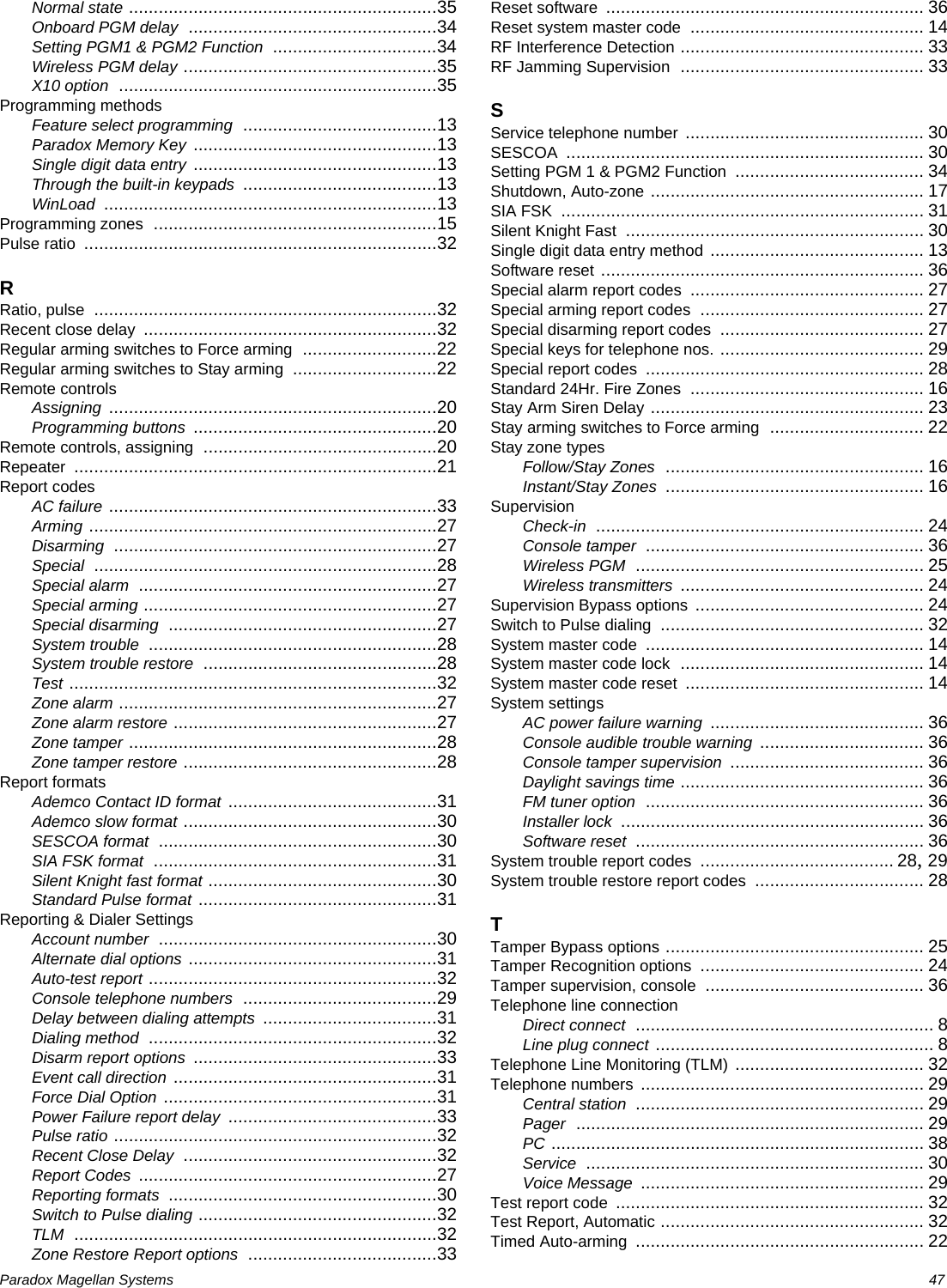 Paradox Magellan Systems   47Normal state ..............................................................35Onboard PGM delay ..................................................34Setting PGM1 &amp; PGM2 Function .................................34Wireless PGM delay ...................................................35X10 option ................................................................35Programming methodsFeature select programming .......................................13Paradox Memory Key .................................................13Single digit data entry .................................................13Through the built-in keypads .......................................13WinLoad ...................................................................13Programming zones .........................................................15Pulse ratio .......................................................................32RRatio, pulse .....................................................................32Recent close delay ...........................................................32Regular arming switches to Force arming ...........................22Regular arming switches to Stay arming .............................22Remote controlsAssigning ..................................................................20Programming buttons .................................................20Remote controls, assigning ...............................................20Repeater .........................................................................21Report codesAC failure ..................................................................33Arming ......................................................................27Disarming .................................................................27Special .....................................................................28Special alarm ............................................................27Special arming ...........................................................27Special disarming ......................................................27System trouble ..........................................................28System trouble restore ...............................................28Test ..........................................................................32Zone alarm ................................................................27Zone alarm restore .....................................................27Zone tamper ..............................................................28Zone tamper restore ...................................................28Report formatsAdemco Contact ID format ..........................................31Ademco slow format ...................................................30SESCOA format ........................................................30SIA FSK format .........................................................31Silent Knight fast format ..............................................30Standard Pulse format ................................................31Reporting &amp; Dialer SettingsAccount number ........................................................30Alternate dial options ..................................................31Auto-test report ..........................................................32Console telephone numbers .......................................29Delay between dialing attempts ...................................31Dialing method ..........................................................32Disarm report options .................................................33Event call direction .....................................................31Force Dial Option .......................................................31Power Failure report delay ..........................................33Pulse ratio .................................................................32Recent Close Delay ...................................................32Report Codes ............................................................27Reporting formats ......................................................30Switch to Pulse dialing ................................................32TLM .........................................................................32Zone Restore Report options ......................................33Reset software ................................................................ 36Reset system master code ............................................... 14RF Interference Detection ................................................. 33RF Jamming Supervision ................................................. 33SService telephone number ................................................ 30SESCOA ........................................................................ 30Setting PGM 1 &amp; PGM2 Function ...................................... 34Shutdown, Auto-zone ....................................................... 17SIA FSK ......................................................................... 31Silent Knight Fast ............................................................ 30Single digit data entry method ........................................... 13Software reset ................................................................. 36Special alarm report codes ............................................... 27Special arming report codes ............................................. 27Special disarming report codes ......................................... 27Special keys for telephone nos. ......................................... 29Special report codes ........................................................ 28Standard 24Hr. Fire Zones ............................................... 16Stay Arm Siren Delay ....................................................... 23Stay arming switches to Force arming ............................... 22Stay zone typesFollow/Stay Zones .................................................... 16Instant/Stay Zones .................................................... 16SupervisionCheck-in .................................................................. 24Console tamper ........................................................ 36Wireless PGM .......................................................... 25Wireless transmitters ................................................. 24Supervision Bypass options .............................................. 24Switch to Pulse dialing ..................................................... 32System master code ........................................................ 14System master code lock ................................................. 14System master code reset ................................................ 14System settingsAC power failure warning ........................................... 36Console audible trouble warning ................................. 36Console tamper supervision ....................................... 36Daylight savings time ................................................. 36FM tuner option ........................................................ 36Installer lock ............................................................. 36Software reset .......................................................... 36System trouble report codes ....................................... 28, 29System trouble restore report codes .................................. 28TTamper Bypass options .................................................... 25Tamper Recognition options ............................................. 24Tamper supervision, console ............................................ 36Telephone line connectionDirect connect ............................................................ 8Line plug connect ........................................................ 8Telephone Line Monitoring (TLM) ...................................... 32Telephone numbers ......................................................... 29Central station .......................................................... 29Pager ...................................................................... 29PC ........................................................................... 38Service .................................................................... 30Voice Message ......................................................... 29Test report code .............................................................. 32Test Report, Automatic ..................................................... 32Timed Auto-arming .......................................................... 22