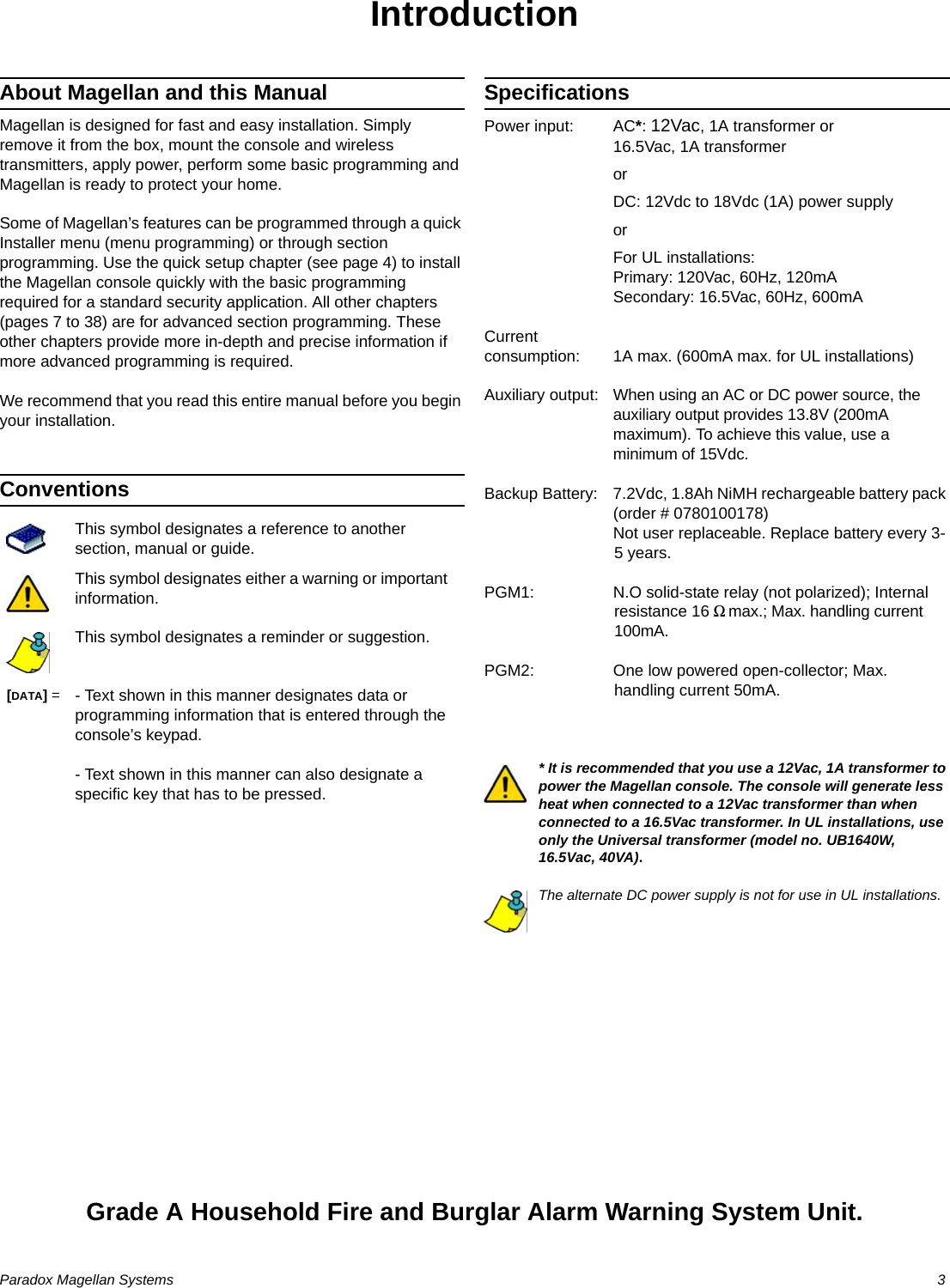 Paradox Magellan Systems  3IntroductionAbout Magellan and this ManualMagellan is designed for fast and easy installation. Simply remove it from the box, mount the console and wireless transmitters, apply power, perform some basic programming and Magellan is ready to protect your home.Some of Magellan’s features can be programmed through a quick Installer menu (menu programming) or through section programming. Use the quick setup chapter (see page 4) to install the Magellan console quickly with the basic programming required for a standard security application. All other chapters (pages 7 to 38) are for advanced section programming. These other chapters provide more in-depth and precise information if more advanced programming is required.We recommend that you read this entire manual before you begin your installation.ConventionsSpecificationsPower input: AC*: 12Vac, 1A transformer or 16.5Vac, 1A transformerorDC: 12Vdc to 18Vdc (1A) power supplyorFor UL installations:Primary: 120Vac, 60Hz, 120mASecondary: 16.5Vac, 60Hz, 600mACurrentconsumption: 1A max. (600mA max. for UL installations)Auxiliary output: When using an AC or DC power source, the auxiliary output provides 13.8V (200mA maximum). To achieve this value, use a minimum of 15Vdc.Backup Battery: 7.2Vdc, 1.8Ah NiMH rechargeable battery pack (order # 0780100178)Not user replaceable. Replace battery every 3-5 years.PGM1: N.O solid-state relay (not polarized); Internal resistance 16 9max.; Max. handling current 100mA.PGM2: One low powered open-collector; Max. handling current 50mA.* It is recommended that you use a 12Vac, 1A transformer to power the Magellan console. The console will generate less heat when connected to a 12Vac transformer than when connected to a 16.5Vac transformer. In UL installations, use only the Universal transformer (model no. UB1640W, 16.5Vac, 40VA).The alternate DC power supply is not for use in UL installations.Grade A Household Fire and Burglar Alarm Warning System Unit.This symbol designates a reference to another section, manual or guide.This symbol designates either a warning or important information.This symbol designates a reminder or suggestion.[DATA] = - Text shown in this manner designates data or programming information that is entered through the console’s keypad.- Text shown in this manner can also designate a specific key that has to be pressed.