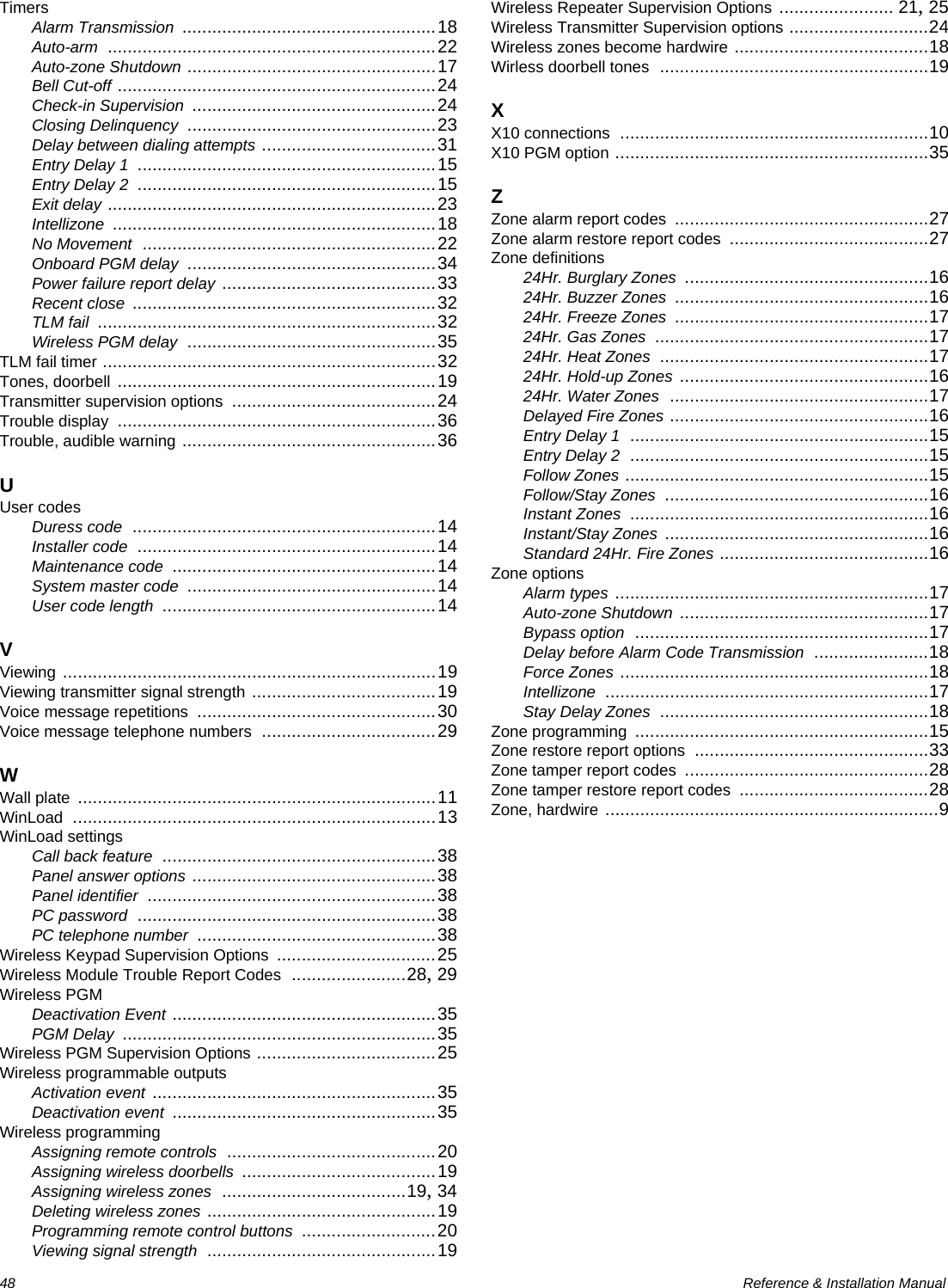 48  Reference &amp; Installation ManualTimersAlarm Transmission ...................................................18Auto-arm ..................................................................22Auto-zone Shutdown ..................................................17Bell Cut-off ................................................................24Check-in Supervision .................................................24Closing Delinquency ..................................................23Delay between dialing attempts ...................................31Entry Delay 1 ............................................................15Entry Delay 2 ............................................................15Exit delay ..................................................................23Intellizone .................................................................18No Movement ...........................................................22Onboard PGM delay ..................................................34Power failure report delay ...........................................33Recent close .............................................................32TLM fail ....................................................................32Wireless PGM delay ..................................................35TLM fail timer ...................................................................32Tones, doorbell ................................................................19Transmitter supervision options .........................................24Trouble display ................................................................36Trouble, audible warning ...................................................36UUser codesDuress code .............................................................14Installer code ............................................................14Maintenance code .....................................................14System master code ..................................................14User code length .......................................................14VViewing ...........................................................................19Viewing transmitter signal strength .....................................19Voice message repetitions ................................................30Voice message telephone numbers ...................................29WWall plate ........................................................................11WinLoad .........................................................................13WinLoad settingsCall back feature .......................................................38Panel answer options .................................................38Panel identifier ..........................................................38PC password ............................................................38PC telephone number ................................................38Wireless Keypad Supervision Options ................................25Wireless Module Trouble Report Codes .......................28, 29Wireless PGMDeactivation Event .....................................................35PGM Delay ...............................................................35Wireless PGM Supervision Options ....................................25Wireless programmable outputsActivation event .........................................................35Deactivation event .....................................................35Wireless programmingAssigning remote controls ..........................................20Assigning wireless doorbells .......................................19Assigning wireless zones .....................................19, 34Deleting wireless zones ..............................................19Programming remote control buttons ...........................20Viewing signal strength ..............................................19Wireless Repeater Supervision Options ....................... 21, 25Wireless Transmitter Supervision options ............................24Wireless zones become hardwire .......................................18Wirless doorbell tones ......................................................19XX10 connections ..............................................................10X10 PGM option ...............................................................35ZZone alarm report codes ...................................................27Zone alarm restore report codes ........................................27Zone definitions24Hr. Burglary Zones .................................................1624Hr. Buzzer Zones ...................................................1624Hr. Freeze Zones ...................................................1724Hr. Gas Zones .......................................................1724Hr. Heat Zones ......................................................1724Hr. Hold-up Zones ..................................................1624Hr. Water Zones ....................................................17Delayed Fire Zones ....................................................16Entry Delay 1 ............................................................15Entry Delay 2 ............................................................15Follow Zones .............................................................15Follow/Stay Zones .....................................................16Instant Zones ............................................................16Instant/Stay Zones .....................................................16Standard 24Hr. Fire Zones ..........................................16Zone optionsAlarm types ...............................................................17Auto-zone Shutdown ..................................................17Bypass option ...........................................................17Delay before Alarm Code Transmission .......................18Force Zones ..............................................................18Intellizone .................................................................17Stay Delay Zones ......................................................18Zone programming ...........................................................15Zone restore report options ...............................................33Zone tamper report codes .................................................28Zone tamper restore report codes ......................................28Zone, hardwire ...................................................................9