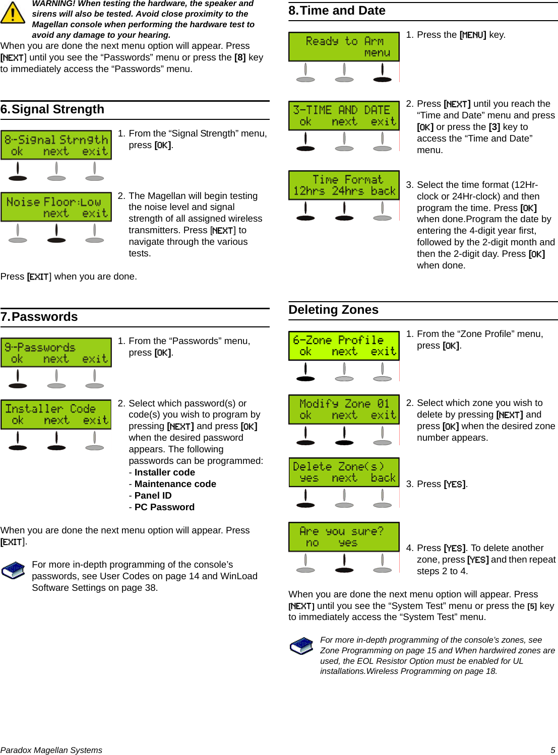 Paradox Magellan Systems   5WARNING! When testing the hardware, the speaker and sirens will also be tested. Avoid close proximity to the Magellan console when performing the hardware test to avoid any damage to your hearing.When you are done the next menu option will appear. Press [NEXT] until you see the “Passwords” menu or press the [8] key to immediately access the “Passwords” menu.6.Signal Strength1. From the “Signal Strength” menu, press [OK].2. The Magellan will begin testing the noise level and signal strength of all assigned wireless transmitters. Press [NEXT] to navigate through the various tests.Press [EXIT] when you are done.7.Passwords1. From the “Passwords” menu, press [OK].2. Select which password(s) or code(s) you wish to program by pressing [NEXT] and press [OK] when the desired password appears. The following passwords can be programmed:- Installer code- Maintenance code- Panel ID- PC PasswordWhen you are done the next menu option will appear. Press [EXIT].For more in-depth programming of the console’s passwords, see User Codes on page 14 and WinLoad Software Settings on page 38.8.Time and Date1. Press the [MENU] key.2. Press [NEXT] until you reach the “Time and Date” menu and press [OK] or press the [3] key to access the “Time and Date” menu.3. Select the time format (12Hr-clock or 24Hr-clock) and then program the time. Press [OK] when done.Program the date by entering the 4-digit year first, followed by the 2-digit month and then the 2-digit day. Press [OK] when done.Deleting Zones1. From the “Zone Profile” menu, press [OK].2. Select which zone you wish to delete by pressing [NEXT] and press [OK] when the desired zone number appears.3. Press [YES].4. Press [YES]. To delete another zone, press [YES] and then repeat steps 2 to 4.When you are done the next menu option will appear. Press [NEXT] until you see the “System Test” menu or press the [5] key to immediately access the “System Test” menu.For more in-depth programming of the console’s zones, see Zone Programming on page 15 and When hardwired zones are used, the EOL Resistor Option must be enabled for UL installations.Wireless Programming on page 18.