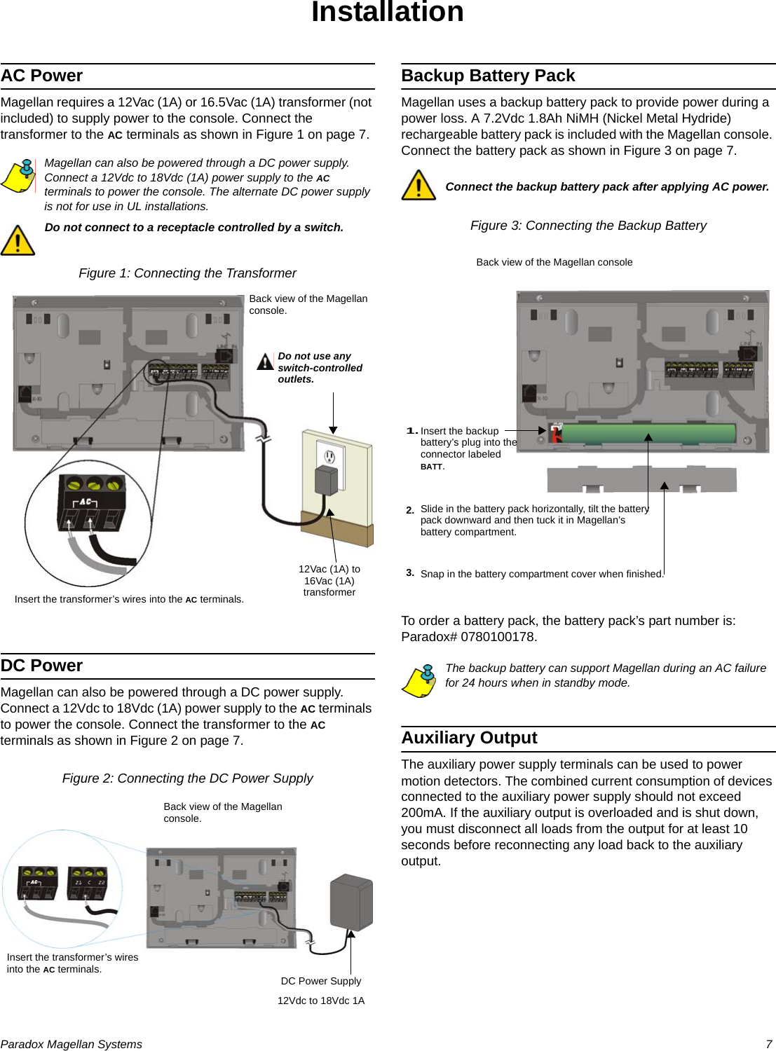 Paradox Magellan Systems   7InstallationAC PowerMagellan requires a 12Vac (1A) or 16.5Vac (1A) transformer (not included) to supply power to the console. Connect the transformer to the AC terminals as shown in Figure 1 on page 7.Magellan can also be powered through a DC power supply. Connect a 12Vdc to 18Vdc (1A) power supply to the AC terminals to power the console. The alternate DC power supply is not for use in UL installations.Do not connect to a receptacle controlled by a switch.Figure 1: Connecting the TransformerDC PowerMagellan can also be powered through a DC power supply. Connect a 12Vdc to 18Vdc (1A) power supply to the AC terminals to power the console. Connect the transformer to the AC terminals as shown in Figure 2 on page 7.Figure 2: Connecting the DC Power SupplyBackup Battery PackMagellan uses a backup battery pack to provide power during a power loss. A 7.2Vdc 1.8Ah NiMH (Nickel Metal Hydride) rechargeable battery pack is included with the Magellan console. Connect the battery pack as shown in Figure 3 on page 7. Connect the backup battery pack after applying AC power.Figure 3: Connecting the Backup BatteryTo order a battery pack, the battery pack’s part number is: Paradox# 0780100178. The backup battery can support Magellan during an AC failure for 24 hours when in standby mode.Auxiliary OutputThe auxiliary power supply terminals can be used to power motion detectors. The combined current consumption of devices connected to the auxiliary power supply should not exceed 200mA. If the auxiliary output is overloaded and is shut down, you must disconnect all loads from the output for at least 10 seconds before reconnecting any load back to the auxiliary output.12Vac (1A) to 16Vac (1A) transformerDo not use any switch-controlled outlets.Back view of the Magellan console.Insert the transformer’s wires into the AC terminals.12Vdc to 18Vdc 1ADC Power SupplyInsert the transformer’s wires into the AC terminals.Back view of the Magellan console.Slide in the battery pack horizontally, tilt the battery pack downward and then tuck it in Magellan’s battery compartment.2.3. Snap in the battery compartment cover when finished.Back view of the Magellan consoleInsert the backup battery’s plug into the connector labeled BATT.1.