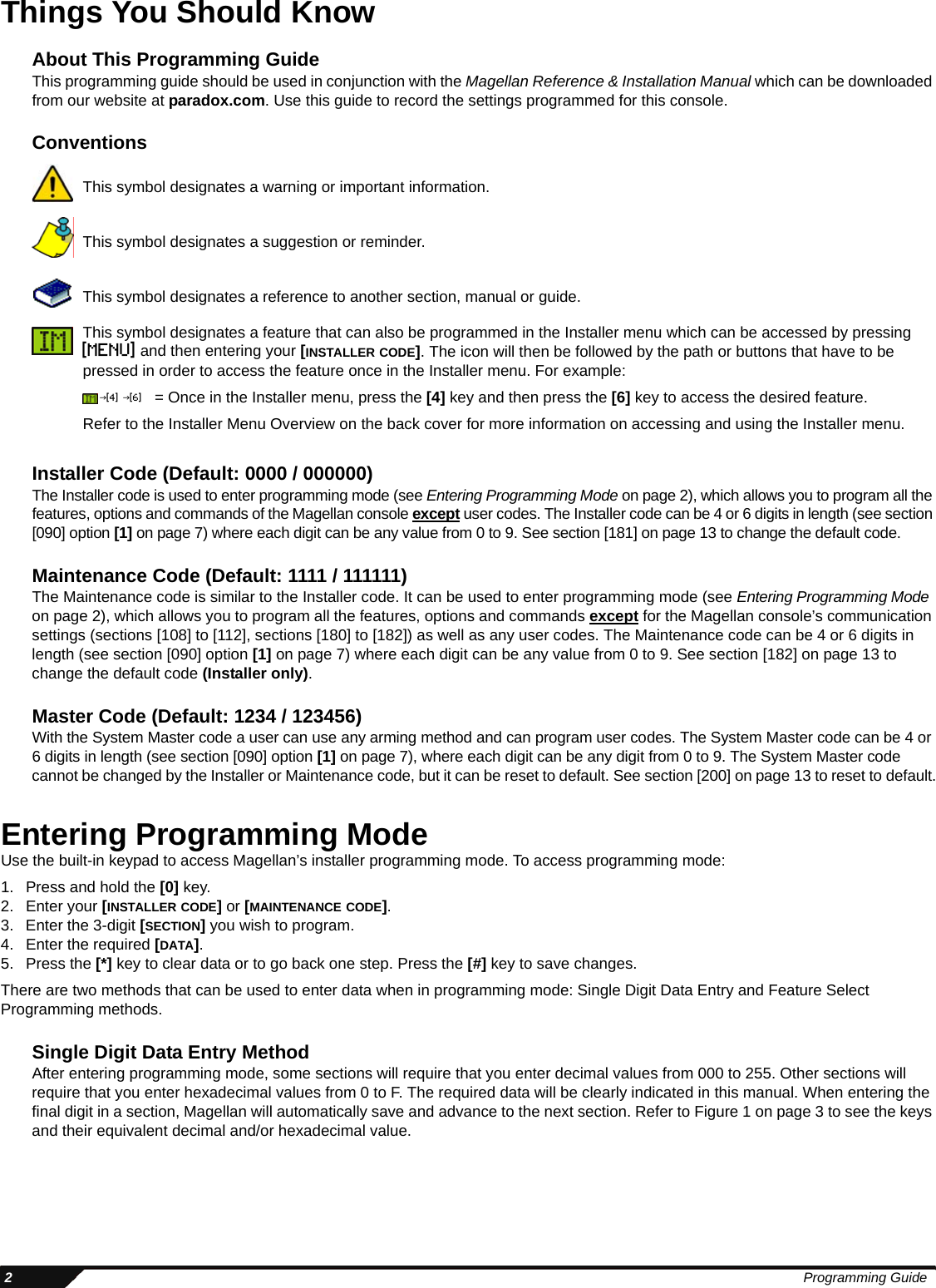  2Programming GuideThings You Should KnowAbout This Programming GuideThis programming guide should be used in conjunction with the Magellan Reference &amp; Installation Manual which can be downloaded from our website at paradox.com. Use this guide to record the settings programmed for this console.ConventionsInstaller Code (Default: 0000 / 000000)The Installer code is used to enter programming mode (see Entering Programming Mode on page 2), which allows you to program all the features, options and commands of the Magellan console except user codes. The Installer code can be 4 or 6 digits in length (see section [090] option [1] on page 7) where each digit can be any value from 0 to 9. See section [181] on page 13 to change the default code.Maintenance Code (Default: 1111 / 111111)The Maintenance code is similar to the Installer code. It can be used to enter programming mode (see Entering Programming Mode on page 2), which allows you to program all the features, options and commands except for the Magellan console’s communication settings (sections [108] to [112], sections [180] to [182]) as well as any user codes. The Maintenance code can be 4 or 6 digits in length (see section [090] option [1] on page 7) where each digit can be any value from 0 to 9. See section [182] on page 13 to change the default code (Installer only).Master Code (Default: 1234 / 123456)With the System Master code a user can use any arming method and can program user codes. The System Master code can be 4 or 6 digits in length (see section [090] option [1] on page 7), where each digit can be any digit from 0 to 9. The System Master code cannot be changed by the Installer or Maintenance code, but it can be reset to default. See section [200] on page 13 to reset to default.Entering Programming ModeUse the built-in keypad to access Magellan’s installer programming mode. To access programming mode:1. Press and hold the [0] key.2. Enter your [INSTALLER CODE] or [MAINTENANCE CODE].3. Enter the 3-digit [SECTION] you wish to program.4. Enter the required [DATA].5. Press the [*] key to clear data or to go back one step. Press the [#] key to save changes.There are two methods that can be used to enter data when in programming mode: Single Digit Data Entry and Feature Select Programming methods.Single Digit Data Entry MethodAfter entering programming mode, some sections will require that you enter decimal values from 000 to 255. Other sections will require that you enter hexadecimal values from 0 to F. The required data will be clearly indicated in this manual. When entering the final digit in a section, Magellan will automatically save and advance to the next section. Refer to Figure 1 on page 3 to see the keys and their equivalent decimal and/or hexadecimal value.This symbol designates a warning or important information.This symbol designates a suggestion or reminder.This symbol designates a reference to another section, manual or guide.This symbol designates a feature that can also be programmed in the Installer menu which can be accessed by pressing [menu] and then entering your [INSTALLER CODE]. The icon will then be followed by the path or buttons that have to be pressed in order to access the feature once in the Installer menu. For example: = Once in the Installer menu, press the [4] key and then press the [6] key to access the desired feature.Refer to the Installer Menu Overview on the back cover for more information on accessing and using the Installer menu.J[4] J[6]