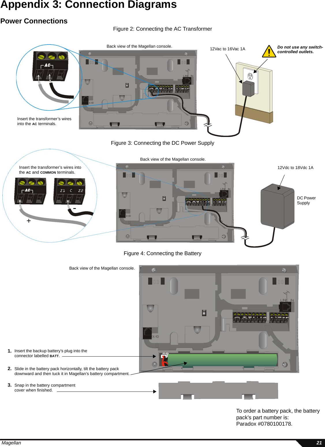  Magellan 21Appendix 3: Connection DiagramsPower ConnectionsFigure 2: Connecting the AC TransformerFigure 3: Connecting the DC Power SupplyFigure 4: Connecting the BatteryBack view of the Magellan console. Do not use any switch-controlled outlets.12Vac to 16Vac 1AInsert the transformer’s wires into the AC terminals.Back view of the Magellan console.12Vdc to 18Vdc 1AInsert the transformer’s wires into the AC and COMMON terminals.+-DC Power SupplyBack view of the Magellan console.Insert the backup battery’s plug into the connector labelled BATT.1.Slide in the battery pack horizontally, tilt the battery packdownward and then tuck it in Magellan’s battery compartment.2.3. Snap in the battery compartment cover when finished.To order a battery pack, the battery pack’s part number is: Paradox #0780100178.