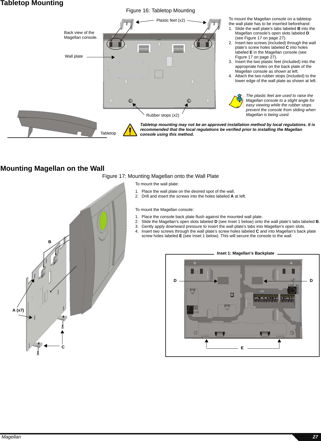  Magellan 27Tabletop MountingFigure 16: Tabletop MountingMounting Magellan on the WallFigure 17: Mounting Magellan onto the Wall PlateTo mount the Magellan console on a tabletop the wall plate has to be inserted beforehand:1. Slide the wall plate’s tabs labeled B into the Magellan console’s open slots labeled D (see Figure 17 on page 27).2. Insert two screws (included) through the wall plate’s screw holes labeled C into holes labeled E in the Magellan console (see Figure 17 on page 27).3. Insert the two plastic feet (included) into the appropriate holes on the back plate of the Magellan console as shown at left.4. Attach the two rubber stops (included) to the lower edge of the wall plate as shown at left.Wall platePlastic feet (x2)Rubber stops (x2)TabletopBack view of the Magellan console.The plastic feet are used to raise the Magellan console to a slight angle for easy viewing while the rubber stops prevent the console from sliding when Magellan is being used.Tabletop mounting may not be an approved installation method by local regulations. It is recommended that the local regulations be verified prior to installing the Magellan console using this method.CBTo mount the Magellan console:1. Place the console back plate flush against the mounted wall plate.2. Slide the Magellan’s open slots labeled D (see Inset 1 below) onto the wall plate’s tabs labeled B.3. Gently apply downward pressure to insert the wall plate’s tabs into Magellan’s open slots.4. Insert two screws through the wall plate’s screw holes labeled C and into Magellan’s back plate screw holes labeled E (see Inset 1 below). This will secure the console to the wall.To mount the wall plate:1. Place the wall plate on the desired spot of the wall.2. Drill and insert the screws into the holes labeled A at left.A (x7)D DEInset 1: Magellan’s Backplate