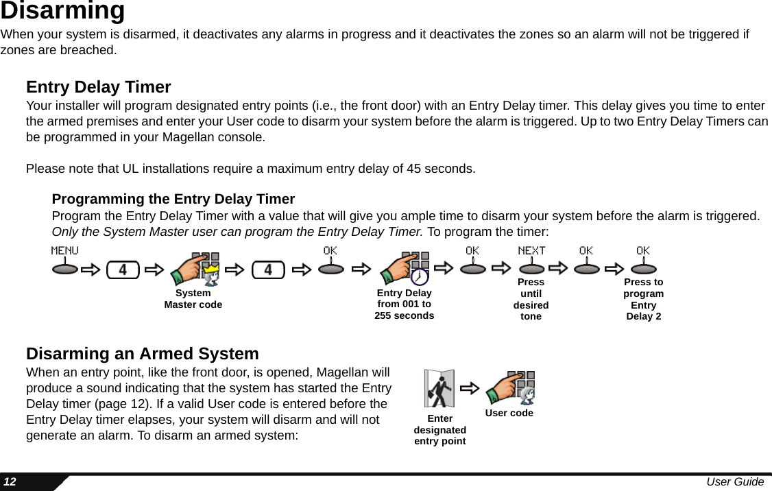  12 User GuideDisarmingWhen your system is disarmed, it deactivates any alarms in progress and it deactivates the zones so an alarm will not be triggered if zones are breached.Entry Delay TimerYour installer will program designated entry points (i.e., the front door) with an Entry Delay timer. This delay gives you time to enter the armed premises and enter your User code to disarm your system before the alarm is triggered. Up to two Entry Delay Timers can be programmed in your Magellan console.Please note that UL installations require a maximum entry delay of 45 seconds.Programming the Entry Delay TimerProgram the Entry Delay Timer with a value that will give you ample time to disarm your system before the alarm is triggered. Only the System Master user can program the Entry Delay Timer. To program the timer:Disarming an Armed SystemWhen an entry point, like the front door, is opened, Magellan will produce a sound indicating that the system has started the Entry Delay timer (page 12). If a valid User code is entered before the Entry Delay timer elapses, your system will disarm and will not generate an alarm. To disarm an armed system:Entry Delay from 001 to 255 secondsPress until desired tonePress to program Entry Delay 2menu ok ok next ok okSystemMaster codeEnter designated entry pointUser code