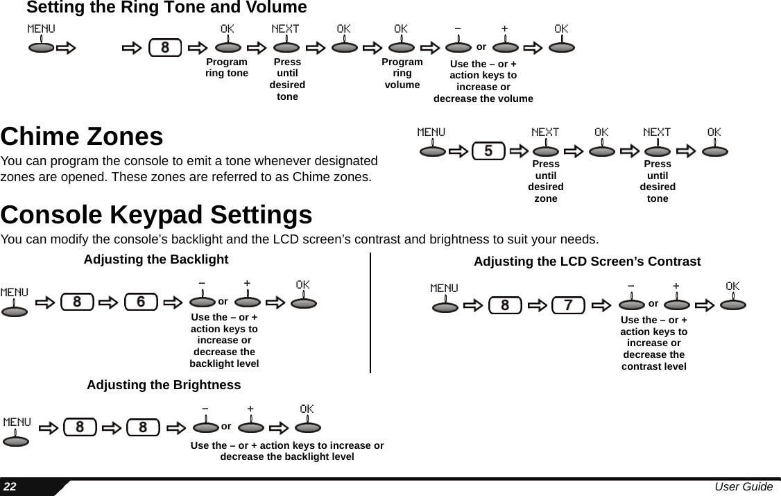  22 User GuideSetting the Ring Tone and VolumeChime ZonesYou can program the console to emit a tone whenever designated zones are opened. These zones are referred to as Chime zones.Console Keypad SettingsYou can modify the console’s backlight and the LCD screen’s contrast and brightness to suit your needs.Program ring tone Press until desired toneProgram ringvolumeUse the – or + action keys to increase or decrease the volumeormenu ok next ok ok - + okPress until desired zonePress until desired tonemenu next ok next okAdjusting the BacklightUse the – or + action keys to increase or decrease the backlight levelormenu - + okUse the – or + action keys to increase or decrease the contrast levelormenu - + okAdjusting the LCD Screen’s ContrastAdjusting the BrightnessUse the – or + action keys to increase or decrease the backlight levelormenu- + ok