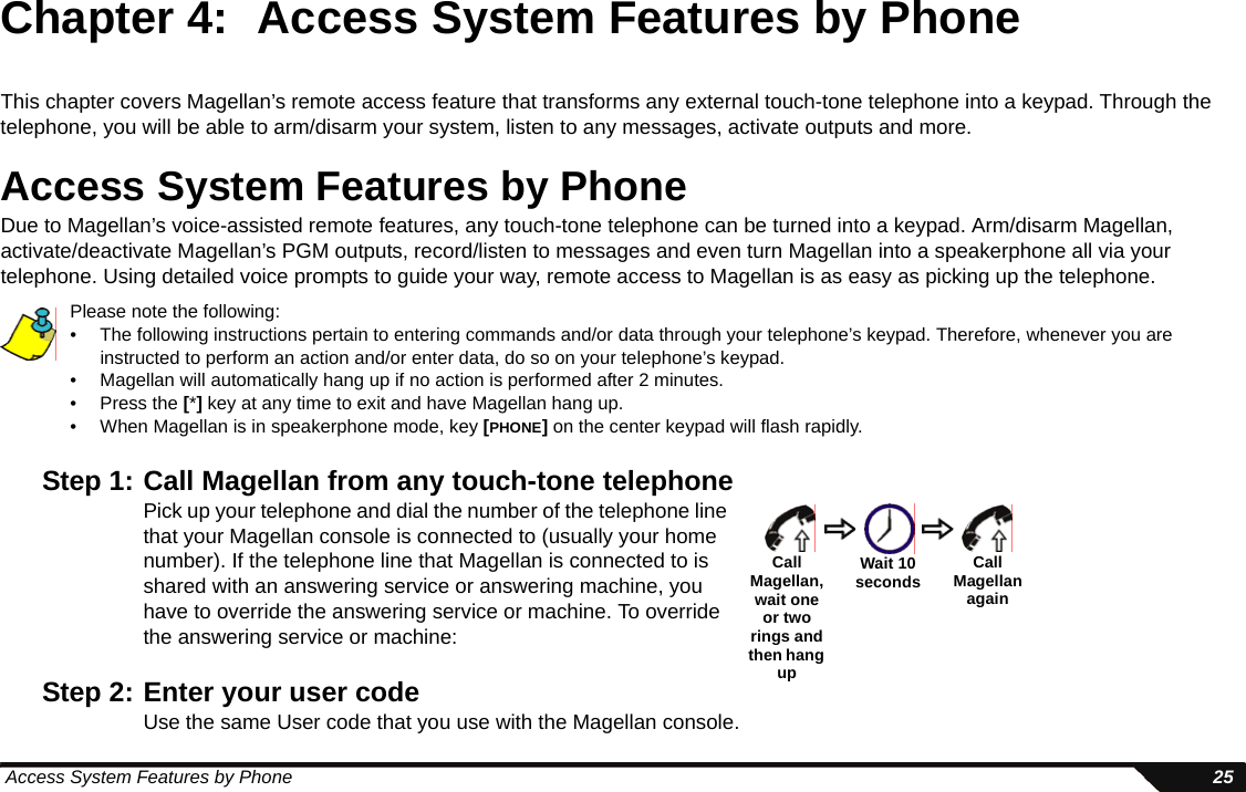  Access System Features by Phone 25Chapter 4: Access System Features by PhoneThis chapter covers Magellan’s remote access feature that transforms any external touch-tone telephone into a keypad. Through the telephone, you will be able to arm/disarm your system, listen to any messages, activate outputs and more.Access System Features by PhoneDue to Magellan’s voice-assisted remote features, any touch-tone telephone can be turned into a keypad. Arm/disarm Magellan, activate/deactivate Magellan’s PGM outputs, record/listen to messages and even turn Magellan into a speakerphone all via your telephone. Using detailed voice prompts to guide your way, remote access to Magellan is as easy as picking up the telephone.Please note the following:• The following instructions pertain to entering commands and/or data through your telephone’s keypad. Therefore, whenever you are instructed to perform an action and/or enter data, do so on your telephone’s keypad.• Magellan will automatically hang up if no action is performed after 2 minutes.• Press the [*] key at any time to exit and have Magellan hang up.• When Magellan is in speakerphone mode, key [PHONE] on the center keypad will flash rapidly.Step 1: Call Magellan from any touch-tone telephonePick up your telephone and dial the number of the telephone line that your Magellan console is connected to (usually your home number). If the telephone line that Magellan is connected to is shared with an answering service or answering machine, you have to override the answering service or machine. To override the answering service or machine:Step 2: Enter your user codeUse the same User code that you use with the Magellan console. CallMagellan, wait one or two rings and then hang upWait 10 seconds Call Magellan again