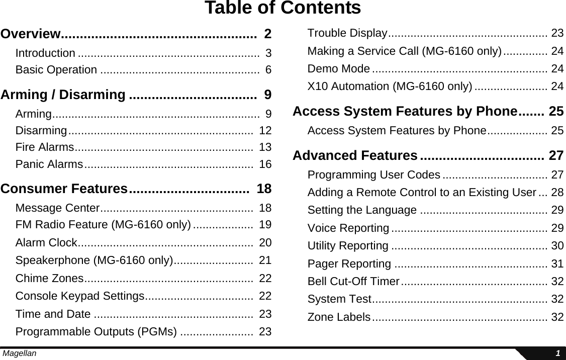  Magellan 1Table of ContentsOverview....................................................  2Introduction .........................................................  3Basic Operation ..................................................  6Arming / Disarming ..................................  9Arming.................................................................  9Disarming..........................................................  12Fire Alarms........................................................  13Panic Alarms.....................................................  16Consumer Features................................  18Message Center................................................  18FM Radio Feature (MG-6160 only)...................  19Alarm Clock.......................................................  20Speakerphone (MG-6160 only).........................  21Chime Zones.....................................................  22Console Keypad Settings..................................  22Time and Date ..................................................  23Programmable Outputs (PGMs) .......................  23Trouble Display.................................................. 23Making a Service Call (MG-6160 only).............. 24Demo Mode....................................................... 24X10 Automation (MG-6160 only)....................... 24Access System Features by Phone....... 25Access System Features by Phone................... 25Advanced Features................................. 27Programming User Codes ................................. 27Adding a Remote Control to an Existing User... 28Setting the Language ........................................ 29Voice Reporting................................................. 29Utility Reporting ................................................. 30Pager Reporting ................................................ 31Bell Cut-Off Timer.............................................. 32System Test....................................................... 32Zone Labels....................................................... 32