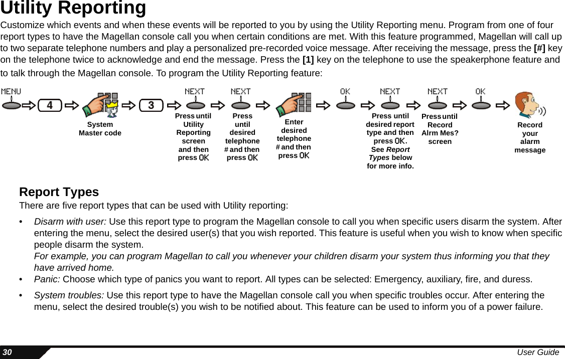  30 User GuideUtility ReportingCustomize which events and when these events will be reported to you by using the Utility Reporting menu. Program from one of four report types to have the Magellan console call you when certain conditions are met. With this feature programmed, Magellan will call up to two separate telephone numbers and play a personalized pre-recorded voice message. After receiving the message, press the [#] key on the telephone twice to acknowledge and end the message. Press the [1] key on the telephone to use the speakerphone feature and to talk through the Magellan console. To program the Utility Reporting feature:Report TypesThere are five report types that can be used with Utility reporting:•Disarm with user: Use this report type to program the Magellan console to call you when specific users disarm the system. After entering the menu, select the desired user(s) that you wish reported. This feature is useful when you wish to know when specific people disarm the system. For example, you can program Magellan to call you whenever your children disarm your system thus informing you that they have arrived home.• Panic: Choose which type of panics you want to report. All types can be selected: Emergency, auxiliary, fire, and duress.•System troubles: Use this report type to have the Magellan console call you when specific troubles occur. After entering the menu, select the desired trouble(s) you wish to be notified about. This feature can be used to inform you of a power failure.MenuPress until desired telephone # and then press oknext OKPress until RecordAlrm Mes?screenOKRecord your alarm messageEnter desired telephone # and then press oknext nextPress until Utility Reporting screen and then press okPress untildesired report type and then press ok.See Report Types below for more info.nextSystemMaster code