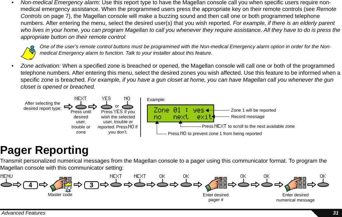  Advanced Features 31•Non-medical Emergency alarm: Use this report type to have the Magellan console call you when specific users require non-medical emergency assistance. When the programmed users press the appropriate key on their remote controls (see Remote Controls on page 7), the Magellan console will make a buzzing sound and then call one or both programmed telephone numbers. After entering the menu, select the desired user(s) that you wish reported. For example, if there is an elderly parent who lives in your home, you can program Magellan to call you whenever they require assistance. All they have to do is press the appropriate button on their remote control.One of the user’s remote control buttons must be programmed with the Non-medical Emergency alarm option in order for the Non-medical Emergency alarm to function. Talk to your installer about this feature.•Zone activation: When a specified zone is breached or opened, the Magellan console will call one or both of the programmed telephone numbers. After entering this menu, select the desired zones you wish affected. Use this feature to be informed when a specific zone is breached. For example, if you have a gun closet at home, you can have Magellan call you whenever the gun closet is opened or breached.Pager ReportingTransmit personalized numerical messages from the Magellan console to a pager using this communicator format. To program the Magellan console with this communicator setting:After selecting the desired report type: Press untildesired user,trouble or zonenext yes noorPress yes if you wish the selected user, trouble or reported. Press no if you don’t.Example:Zone 1 will be reportedPress no to prevent zone 1 from being reportedPress next to scroll to the next available zoneRecord messageMaster code Enter desired numerical messageEnter desired pager #menu next ok ok ok ok oknext