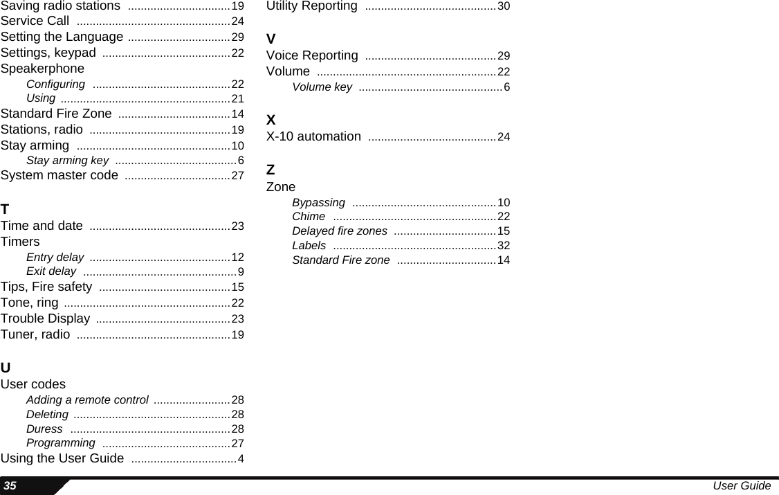  35 User GuideSaving radio stations ................................19Service Call ................................................24Setting the Language ................................29Settings, keypad ........................................22SpeakerphoneConfiguring ...........................................22Using .....................................................21Standard Fire Zone ...................................14Stations, radio ............................................19Stay arming ................................................10Stay arming key ......................................6System master code .................................27TTime and date ............................................23TimersEntry delay ............................................12Exit delay ................................................9Tips, Fire safety .........................................15Tone, ring ....................................................22Trouble Display ..........................................23Tuner, radio ................................................19UUser codesAdding a remote control ........................28Deleting .................................................28Duress ..................................................28Programming ........................................27Using the User Guide .................................4Utility Reporting .........................................30VVoice Reporting .........................................29Volume ........................................................22Volume key .............................................6XX-10 automation ........................................24ZZoneBypassing .............................................10Chime ...................................................22Delayed fire zones ................................15Labels ...................................................32Standard Fire zone ...............................14