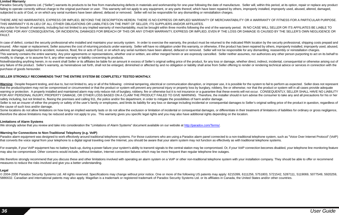  36 User GuideLimited WarrantyParadox Security Systems Ltd. (“Seller”) warrants its products to be free from manufacturing defects in materials and workmanship for one-year following the date of manufacture.  Seller will, within this period, at its option, repair or replace any product failing to operate correctly without charge to the original purchaser or user.  This warranty will not apply to any equipment, or any parts thereof, which have been repaired by others, improperly installed, improperly used, abused, altered, damaged, subjected to acts of God, or on which any serial numbers have been altered, defaced or removed.  Seller will not be responsible for any dismantling or reinstallation charges.THERE ARE NO WARRANTIES, EXPRESS OR IMPLIED, BEYOND THE DESCRIPTION HEREIN. THERE IS NO EXPRESS OR IMPLIED WARRANTY OF MERCHANTABILITY OR A WARRANTY OF FITNESS FOR A PARTICULAR PURPOSE. THIS WARRANTY IS IN LIEU OF ALL OTHER OBLIGATIONS OR LIABILITIES ON THE PART OF SELLER, ITS SUPPLIERS AND/OR AFFILIATES.Any action for breach of warranty, including but not limited to any implied warranty of merchantability, must be brought within three months following the end of the warranty period.  IN NO CASE WILL SELLER OR ITS AFFILIATES BE LIABLE TO ANYONE FOR ANY CONSEQUENTIAL OR INCIDENTAL DAMAGES FOR BREACH OF THIS OR ANY OTHER WARRANTY, EXPRESS OR IMPLIED, EVEN IF THE LOSS OR DAMAGE IS CAUSED BY THE SELLER’S OWN NEGLIGENCE OR FAULT.In case of defect, contact the security professional who installed and maintains your security system.  In order to exercise the warranty, the product must be returned to the indicated RMA location by the security professional, shipping costs prepaid and insured.  After repair or replacement, Seller assumes the cost of returning products under warranty.  Seller will have no obligation under this warranty, or otherwise, if the product has been repaired by others, improperly installed, improperly used, abused, altered, damaged, subjected to accident, nuisance, flood, fire or acts of God, or on which any serial numbers have been altered, defaced or removed.  Seller will not be responsible for any dismantling, reassembly or reinstallation charges.This warranty contains the entire warranty. Any prior agreements or representations, whether oral or written, are either merged herein or are expressly cancelled.  Seller neither assumes, nor authorizes any other person purporting to act on its behalf to modify, to change, or to assume for it, any other warranty or liability concerning its products.  Notwithstanding anything herein, in no event shall Seller or its affiliates be liable for an amount in excess of Seller’s original selling price of the product, for any loss or damage, whether direct, indirect, incidental, consequential or otherwise arising out of any failure of the product.  Seller’s warranty, as hereinabove set forth, shall not be enlarged, diminished or affected by and no obligation or liability shall arise from Seller offering to render or rendering technical advice or services in connection with the purchase of goods hereunder.  SELLER STRONGLY RECOMMENDS THAT THE ENTIRE SYSTEM BE COMPLETELY TESTED MONTHLY.Warning:  Despite frequent testing, and due to, but not limited to, any or all of the following:  criminal tampering, electrical or communication disruption, or improper use, it is possible for the system to fail to perform as expected.  Seller does not represent that the product/system may not be compromised or circumvented or that the product or system will prevent any personal injury or property loss by burglary, robbery, fire or otherwise; nor that the product or system will in all cases provide adequate warning or protection.  A properly installed and maintained alarm may only reduce risk of burglary, robbery, fire or otherwise but it is not insurance or a guarantee that these events will not occur.  CONSEQUENTLY, SELLER SHALL HAVE NO LIABILITY FOR ANY PERSONAL INJURY, PROPERTY DAMAGE, OR OTHER LOSS BASED ON A CLAIM THE PRODUCT FAILED TO GIVE WARNING.  Therefore, the installer should in turn advise the consumer to take any and all precautions for his or her safety including, but not limited to, fleeing the premises and calling 911, the police and/or fire department, in order to mitigate the possibilities of harm and/or damage.Seller is not an insurer of either the property or safety of the user’s family or employees, and limits its liability for any loss or damage including incidental or consequential damages to Seller’s original selling price of the product in question, regardless of the cause of such loss and/or damage.Some locations do not allow limitations on how long an implied warranty lasts or do not allow the exclusion or limitation of incidental or consequential damages, or differentiate in their treatment of limitations of liabilities for ordinary or gross negligence, therefore the above limitations may be reduced and/or not apply to you.  This warranty gives you specific legal rights and you may also have additional rights depending on the location.Limitations of Alarm SystemsWe strongly advise that you review and take into consideration the “Limitations of Alarm Systems” document available on our website at http://paradox.com/Terms/.  Warning for Connections to Non-Traditional Telephony (e.g. VoIP)Paradox alarm equipment was designed to work effectively around traditional telephone systems. For those customers who are using a Paradox alarm panel connected to a non-traditional telephone system, such as &quot;Voice Over Internet Protocol&quot; (VoIP) that converts the voice signal from your telephone to a digital signal traveling over the Internet, you should be aware that your alarm system may not function as effectively as with traditional telephone systems. For example, if your VoIP equipment has no battery back-up, during a power failure your system&apos;s ability to transmit signals to the central station may be compromised. Or, if your VoIP connection becomes disabled, your telephone line monitoring feature may also be compromised. Other concerns would include, without limitation, Internet connection failures which may be more frequent than regular telephone line outages.We therefore strongly recommend that you discuss these and other limitations involved with operating an alarm system on a VoIP or other non-traditional telephone system with your installation company. They should be able to offer or recommend measures to reduce the risks involved and give you a better understanding. Legal© 2004-2006 Paradox Security Systems Ltd. All rights reserved. Specifications may change without prior notice. One or more of the following US patents may apply: 6215399, 6111256, 5751803, 5721542, 5287111, 5119069, 5077549, 5920259, 5886632. Canadian and international patents may also apply. Magellan is a trademark or registered trademark of Paradox Security Systems Ltd. or its affiliates in Canada, the United States and/or other countries.