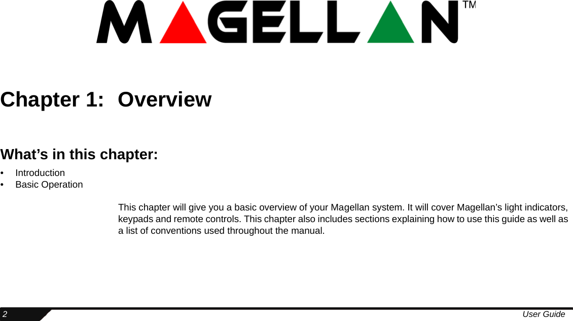  2User GuideChapter 1: OverviewWhat’s in this chapter:• Introduction• Basic OperationThis chapter will give you a basic overview of your Magellan system. It will cover Magellan’s light indicators, keypads and remote controls. This chapter also includes sections explaining how to use this guide as well as a list of conventions used throughout the manual.