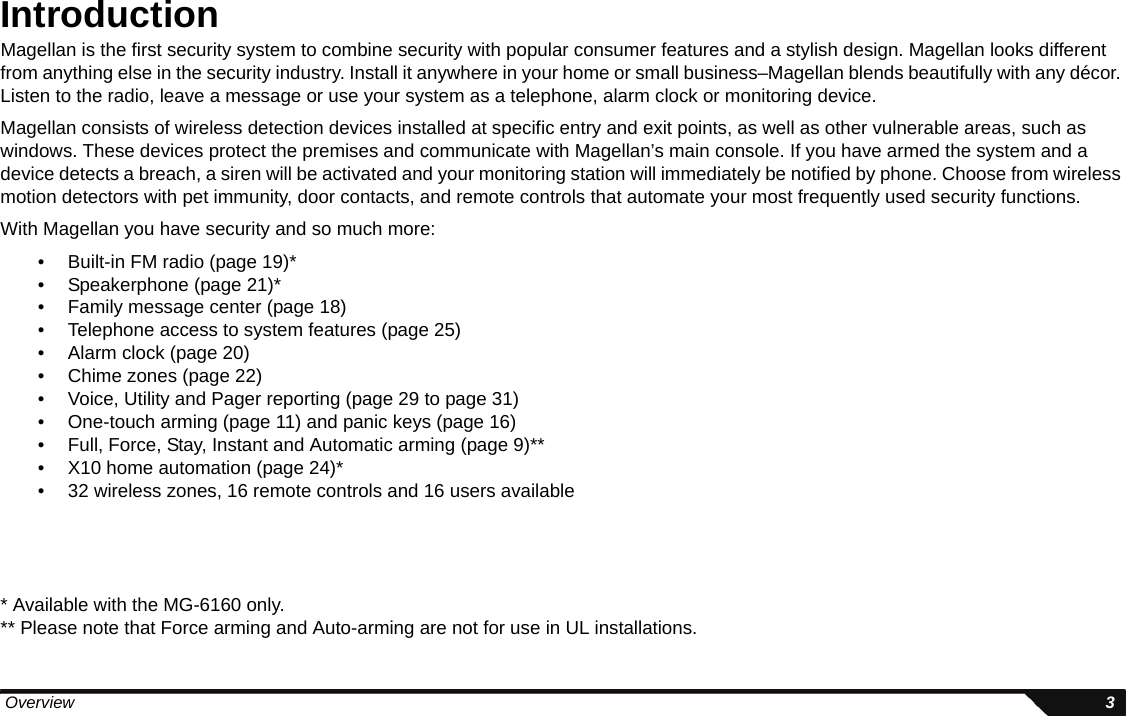  Overview 3IntroductionMagellan is the first security system to combine security with popular consumer features and a stylish design. Magellan looks different from anything else in the security industry. Install it anywhere in your home or small business–Magellan blends beautifully with any décor. Listen to the radio, leave a message or use your system as a telephone, alarm clock or monitoring device. Magellan consists of wireless detection devices installed at specific entry and exit points, as well as other vulnerable areas, such as windows. These devices protect the premises and communicate with Magellan’s main console. If you have armed the system and a device detects a breach, a siren will be activated and your monitoring station will immediately be notified by phone. Choose from wireless motion detectors with pet immunity, door contacts, and remote controls that automate your most frequently used security functions. With Magellan you have security and so much more:• Built-in FM radio (page 19)*• Speakerphone (page 21)*• Family message center (page 18)• Telephone access to system features (page 25)• Alarm clock (page 20)• Chime zones (page 22)• Voice, Utility and Pager reporting (page 29 to page 31)• One-touch arming (page 11) and panic keys (page 16)• Full, Force, Stay, Instant and Automatic arming (page 9)**• X10 home automation (page 24)*• 32 wireless zones, 16 remote controls and 16 users available* Available with the MG-6160 only.** Please note that Force arming and Auto-arming are not for use in UL installations.