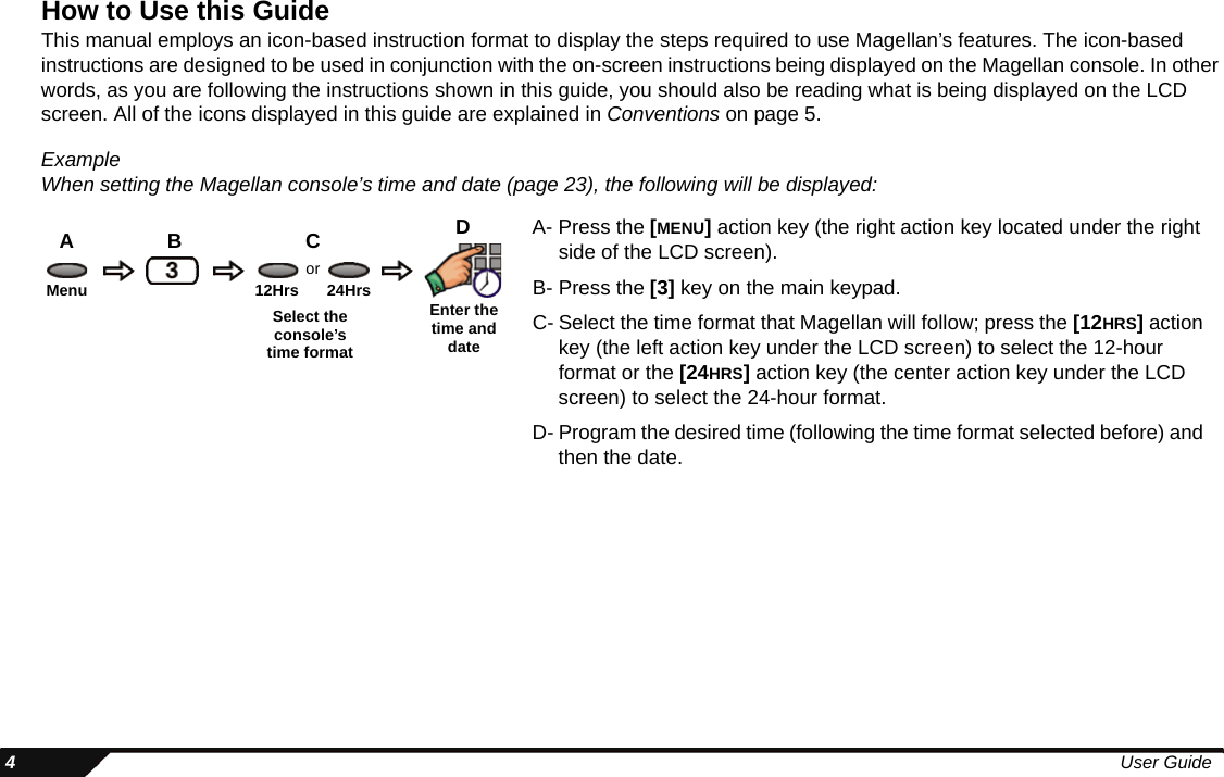  4User GuideHow to Use this GuideThis manual employs an icon-based instruction format to display the steps required to use Magellan’s features. The icon-based instructions are designed to be used in conjunction with the on-screen instructions being displayed on the Magellan console. In other words, as you are following the instructions shown in this guide, you should also be reading what is being displayed on the LCD screen. All of the icons displayed in this guide are explained in Conventions on page 5.ExampleWhen setting the Magellan console’s time and date (page 23), the following will be displayed:A- Press the [MENU] action key (the right action key located under the right side of the LCD screen).B- Press the [3] key on the main keypad.C- Select the time format that Magellan will follow; press the [12HRS] action key (the left action key under the LCD screen) to select the 12-hour format or the [24HRS] action key (the center action key under the LCD screen) to select the 24-hour format.D- Program the desired time (following the time format selected before) and then the date.DCBAMenu Enter the time and date12Hrs 24HrsSelect the console’s time formator