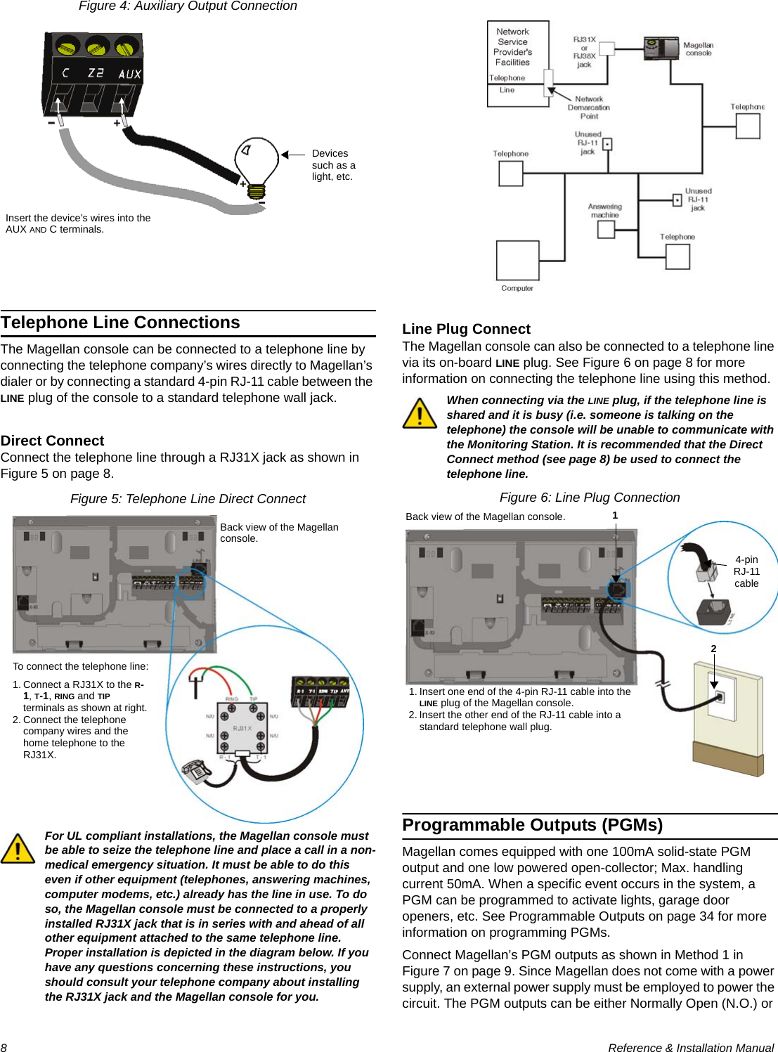 8  Reference &amp; Installation ManualFigure 4: Auxiliary Output ConnectionTelephone Line ConnectionsThe Magellan console can be connected to a telephone line by connecting the telephone company’s wires directly to Magellan’s dialer or by connecting a standard 4-pin RJ-11 cable between the LINE plug of the console to a standard telephone wall jack.Direct ConnectConnect the telephone line through a RJ31X jack as shown in Figure 5 on page 8.Figure 5: Telephone Line Direct ConnectFor UL compliant installations, the Magellan console must be able to seize the telephone line and place a call in a non-medical emergency situation. It must be able to do this even if other equipment (telephones, answering machines, computer modems, etc.) already has the line in use. To do so, the Magellan console must be connected to a properly installed RJ31X jack that is in series with and ahead of all other equipment attached to the same telephone line. Proper installation is depicted in the diagram below. If you have any questions concerning these instructions, you should consult your telephone company about installing the RJ31X jack and the Magellan console for you.Line Plug ConnectThe Magellan console can also be connected to a telephone line via its on-board LINE plug. See Figure 6 on page 8 for more information on connecting the telephone line using this method.When connecting via the LINE plug, if the telephone line is shared and it is busy (i.e. someone is talking on the telephone) the console will be unable to communicate with the Monitoring Station. It is recommended that the Direct Connect method (see page 8) be used to connect the telephone line.Figure 6: Line Plug ConnectionProgrammable Outputs (PGMs)Magellan comes equipped with one 100mA solid-state PGM output and one low powered open-collector; Max. handling current 50mA. When a specific event occurs in the system, a PGM can be programmed to activate lights, garage door openers, etc. See Programmable Outputs on page 34 for more information on programming PGMs.Connect Magellan’s PGM outputs as shown in Method 1 in Figure 7 on page 9. Since Magellan does not come with a power supply, an external power supply must be employed to power the circuit. The PGM outputs can be either Normally Open (N.O.) or Insert the device’s wires into the AUX AND C terminals.Devices such as a light, etc.To connect the telephone line:1. Connect a RJ31X to the R-1, T-1, RING and TIP terminals as shown at right. 2. Connect the telephone company wires and the home telephone to the RJ31X.Back view of the Magellan console.4-pin RJ-11 cableBack view of the Magellan console. 121. Insert one end of the 4-pin RJ-11 cable into the LINE plug of the Magellan console. 2. Insert the other end of the RJ-11 cable into a standard telephone wall plug.