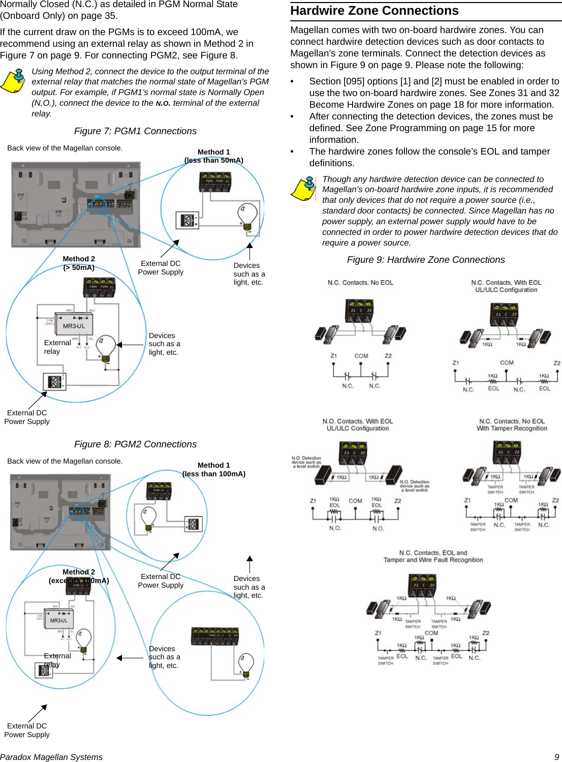 Paradox Magellan Systems   9Normally Closed (N.C.) as detailed in PGM Normal State (Onboard Only) on page 35.If the current draw on the PGMs is to exceed 100mA, we recommend using an external relay as shown in Method 2 in Figure 7 on page 9. For connecting PGM2, see Figure 8.Using Method 2, connect the device to the output terminal of the external relay that matches the normal state of Magellan’s PGM output. For example, if PGM1’s normal state is Normally Open (N.O.), connect the device to the N.O. terminal of the external relay.Figure 7: PGM1 ConnectionsFigure 8: PGM2 ConnectionsHardwire Zone ConnectionsMagellan comes with two on-board hardwire zones. You can connect hardwire detection devices such as door contacts to Magellan’s zone terminals. Connect the detection devices as shown in Figure 9 on page 9. Please note the following:• Section [095] options [1] and [2] must be enabled in order to use the two on-board hardwire zones. See Zones 31 and 32 Become Hardwire Zones on page 18 for more information.• After connecting the detection devices, the zones must be defined. See Zone Programming on page 15 for more information.• The hardwire zones follow the console’s EOL and tamper definitions.Though any hardwire detection device can be connected to Magellan’s on-board hardwire zone inputs, it is recommended that only devices that do not require a power source (i.e., standard door contacts) be connected. Since Magellan has no power supply, an external power supply would have to be connected in order to power hardwire detection devices that do require a power source.Figure 9: Hardwire Zone ConnectionsExternal DC Power Supply Devices such as a light, etc.Devices such as a light, etc.External DC Power SupplyMethod 1(less than 50mA)Method 2(&gt; 50mA)Back view of the Magellan console.External relayExternal DC Power Supply Devices such as a light, etc.Devices such as a light, etc.External DC Power SupplyMethod 1(less than 100mA)Method 2(exceeds 100mA)Back view of the Magellan console.External relay