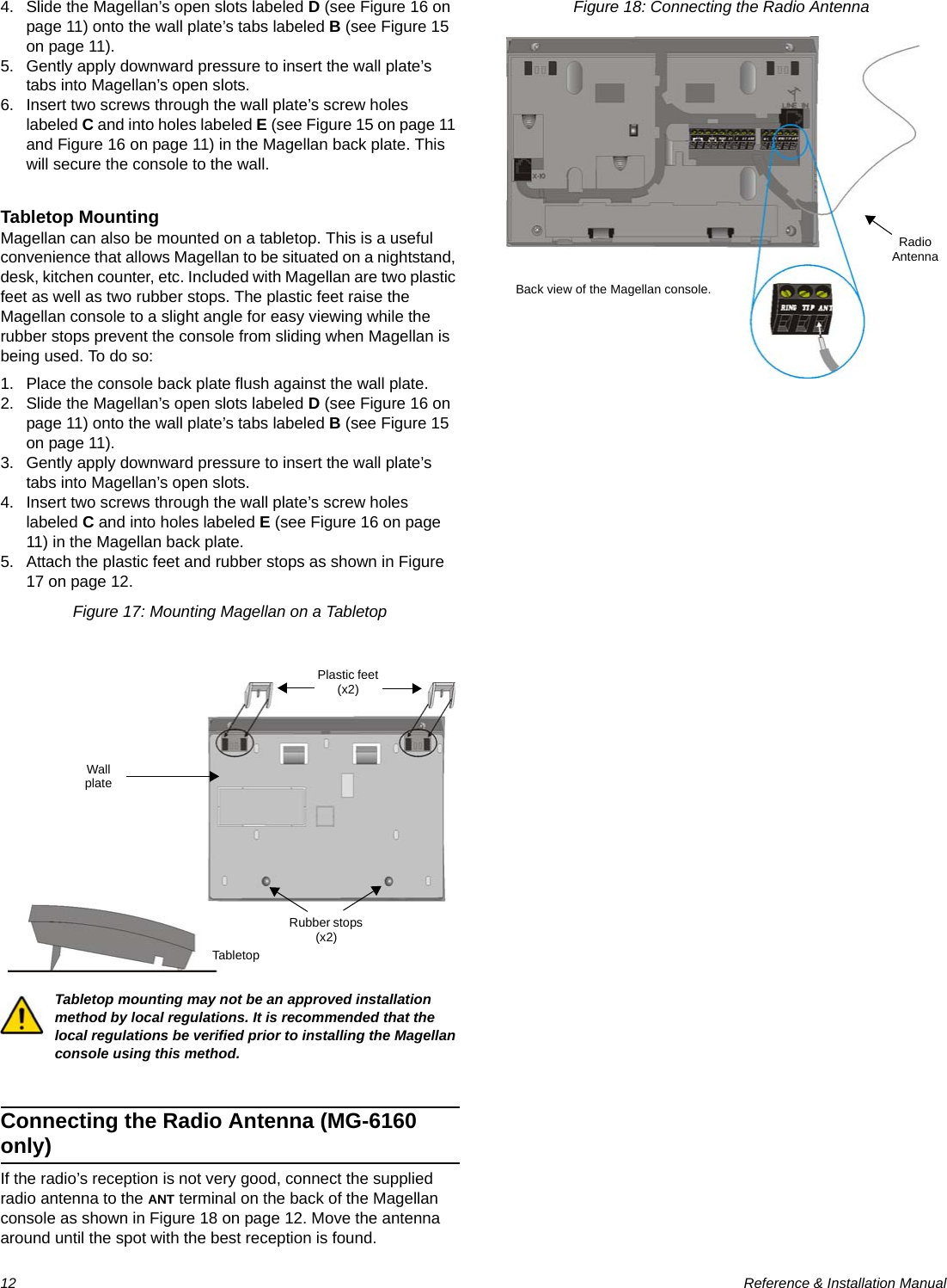 12  Reference &amp; Installation Manual4. Slide the Magellan’s open slots labeled D (see Figure 16 on page 11) onto the wall plate’s tabs labeled B (see Figure 15 on page 11).5. Gently apply downward pressure to insert the wall plate’s tabs into Magellan’s open slots.6. Insert two screws through the wall plate’s screw holes labeled C and into holes labeled E (see Figure 15 on page 11 and Figure 16 on page 11) in the Magellan back plate. This will secure the console to the wall.Tabletop MountingMagellan can also be mounted on a tabletop. This is a useful convenience that allows Magellan to be situated on a nightstand, desk, kitchen counter, etc. Included with Magellan are two plastic feet as well as two rubber stops. The plastic feet raise the Magellan console to a slight angle for easy viewing while the rubber stops prevent the console from sliding when Magellan is being used. To do so:1. Place the console back plate flush against the wall plate.2. Slide the Magellan’s open slots labeled D (see Figure 16 on page 11) onto the wall plate’s tabs labeled B (see Figure 15 on page 11).3. Gently apply downward pressure to insert the wall plate’s tabs into Magellan’s open slots.4. Insert two screws through the wall plate’s screw holes labeled C and into holes labeled E (see Figure 16 on page 11) in the Magellan back plate.5. Attach the plastic feet and rubber stops as shown in Figure 17 on page 12. Figure 17: Mounting Magellan on a TabletopTabletop mounting may not be an approved installation method by local regulations. It is recommended that the local regulations be verified prior to installing the Magellan console using this method.Connecting the Radio Antenna (MG-6160 only)If the radio’s reception is not very good, connect the supplied radio antenna to the ANT terminal on the back of the Magellan console as shown in Figure 18 on page 12. Move the antenna around until the spot with the best reception is found.Figure 18: Connecting the Radio AntennaTabletopPlastic feet (x2)Rubber stops (x2)Wall plateRadio AntennaBack view of the Magellan console.