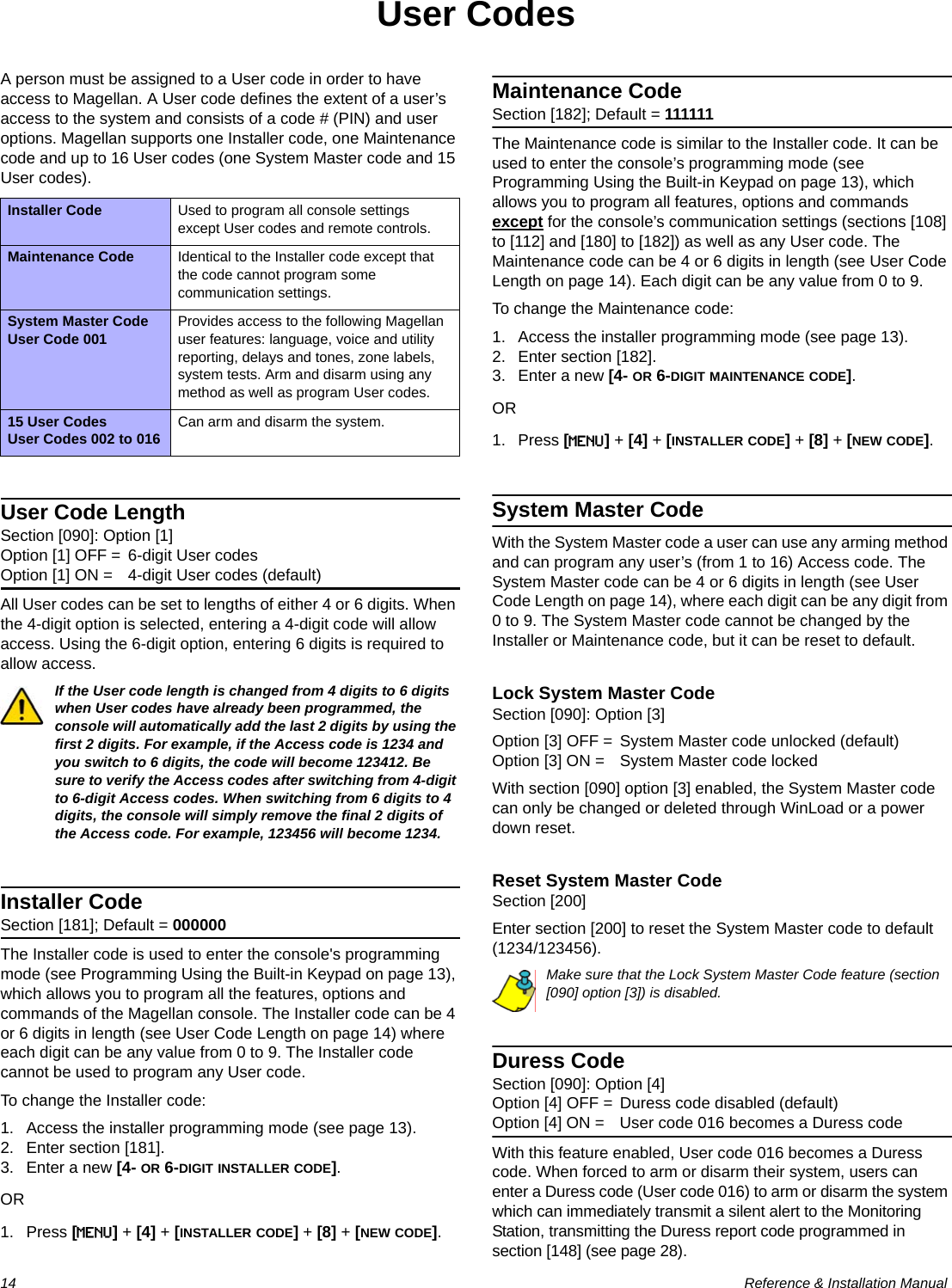 14  Reference &amp; Installation ManualUser CodesA person must be assigned to a User code in order to have access to Magellan. A User code defines the extent of a user’s access to the system and consists of a code # (PIN) and user options. Magellan supports one Installer code, one Maintenance code and up to 16 User codes (one System Master code and 15 User codes).User Code LengthSection [090]: Option [1]Option [1] OFF = 6-digit User codesOption [1] ON = 4-digit User codes (default)All User codes can be set to lengths of either 4 or 6 digits. When the 4-digit option is selected, entering a 4-digit code will allow access. Using the 6-digit option, entering 6 digits is required to allow access.If the User code length is changed from 4 digits to 6 digits when User codes have already been programmed, the console will automatically add the last 2 digits by using the first 2 digits. For example, if the Access code is 1234 and you switch to 6 digits, the code will become 123412. Be sure to verify the Access codes after switching from 4-digit to 6-digit Access codes. When switching from 6 digits to 4 digits, the console will simply remove the final 2 digits of the Access code. For example, 123456 will become 1234.Installer CodeSection [181]; Default = 000000The Installer code is used to enter the console&apos;s programming mode (see Programming Using the Built-in Keypad on page 13), which allows you to program all the features, options and commands of the Magellan console. The Installer code can be 4 or 6 digits in length (see User Code Length on page 14) where each digit can be any value from 0 to 9. The Installer code cannot be used to program any User code. To change the Installer code:1. Access the installer programming mode (see page 13).2. Enter section [181].3. Enter a new [4- OR 6-DIGIT INSTALLER CODE].OR1. Press [MENU] + [4] + [INSTALLER CODE] + [8] + [NEW CODE].Maintenance CodeSection [182]; Default = 111111The Maintenance code is similar to the Installer code. It can be used to enter the console’s programming mode (see Programming Using the Built-in Keypad on page 13), which allows you to program all features, options and commands except for the console’s communication settings (sections [108] to [112] and [180] to [182]) as well as any User code. The Maintenance code can be 4 or 6 digits in length (see User Code Length on page 14). Each digit can be any value from 0 to 9.To change the Maintenance code:1. Access the installer programming mode (see page 13).2. Enter section [182].3. Enter a new [4- OR 6-DIGIT MAINTENANCE CODE].OR1. Press [MENU] + [4] + [INSTALLER CODE] + [8] + [NEW CODE].System Master CodeWith the System Master code a user can use any arming method and can program any user’s (from 1 to 16) Access code. The System Master code can be 4 or 6 digits in length (see User Code Length on page 14), where each digit can be any digit from 0 to 9. The System Master code cannot be changed by the Installer or Maintenance code, but it can be reset to default.Lock System Master CodeSection [090]: Option [3]Option [3] OFF = System Master code unlocked (default)Option [3] ON = System Master code lockedWith section [090] option [3] enabled, the System Master code can only be changed or deleted through WinLoad or a power down reset.Reset System Master CodeSection [200]Enter section [200] to reset the System Master code to default (1234/123456).Make sure that the Lock System Master Code feature (section [090] option [3]) is disabled.Duress CodeSection [090]: Option [4]Option [4] OFF = Duress code disabled (default)Option [4] ON = User code 016 becomes a Duress codeWith this feature enabled, User code 016 becomes a Duress code. When forced to arm or disarm their system, users can enter a Duress code (User code 016) to arm or disarm the system which can immediately transmit a silent alert to the Monitoring Station, transmitting the Duress report code programmed in section [148] (see page 28).Installer Code Used to program all console settings except User codes and remote controls.Maintenance Code Identical to the Installer code except that the code cannot program some communication settings.System Master CodeUser Code 001 Provides access to the following Magellan user features: language, voice and utility reporting, delays and tones, zone labels, system tests. Arm and disarm using any method as well as program User codes.15 User CodesUser Codes 002 to 016 Can arm and disarm the system.