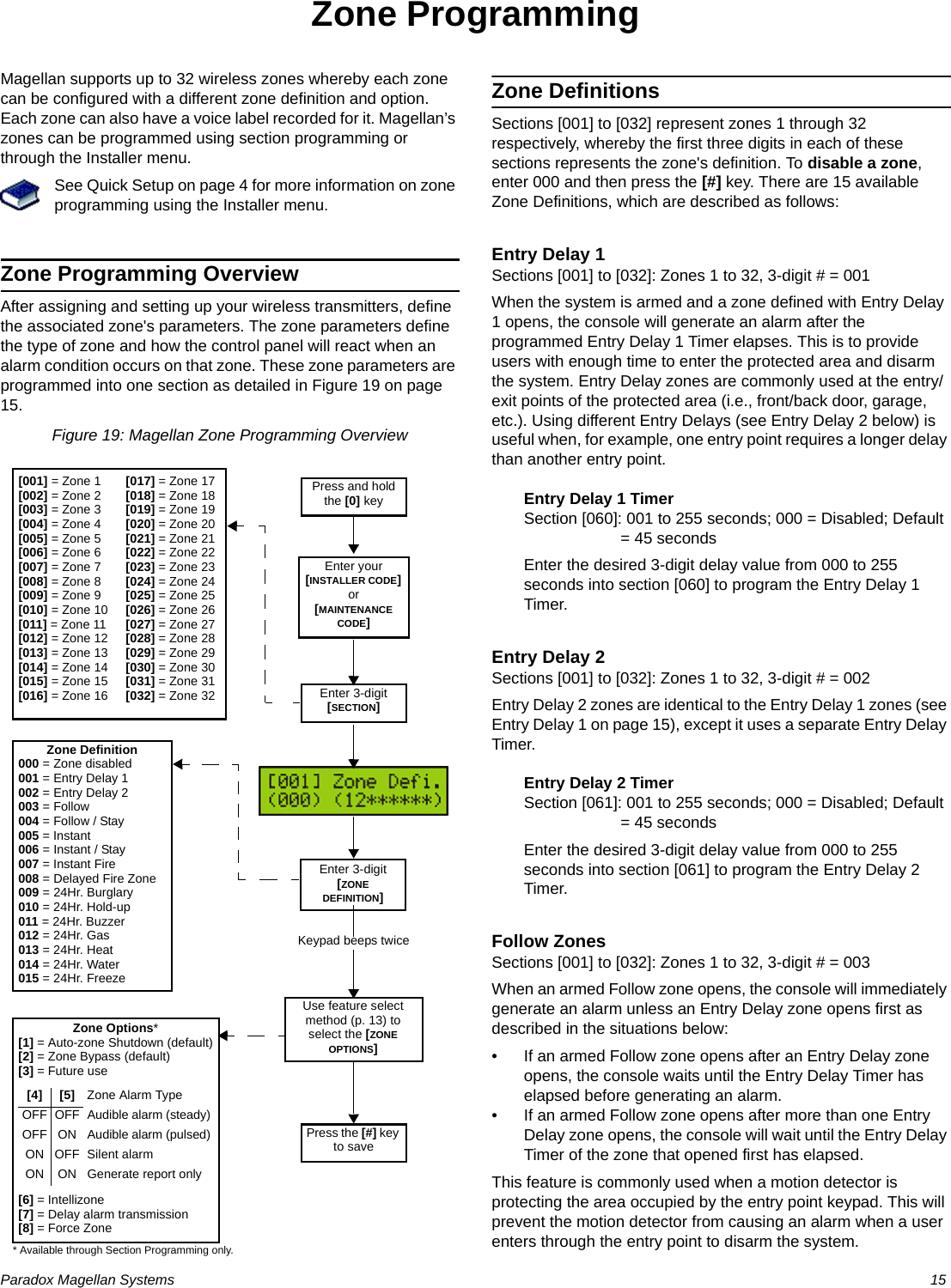 Paradox Magellan Systems   15Zone ProgrammingMagellan supports up to 32 wireless zones whereby each zone can be configured with a different zone definition and option. Each zone can also have a voice label recorded for it. Magellan’s zones can be programmed using section programming or through the Installer menu.See Quick Setup on page 4 for more information on zone programming using the Installer menu.Zone Programming OverviewAfter assigning and setting up your wireless transmitters, define the associated zone&apos;s parameters. The zone parameters define the type of zone and how the control panel will react when an alarm condition occurs on that zone. These zone parameters are programmed into one section as detailed in Figure 19 on page 15.Figure 19: Magellan Zone Programming OverviewZone DefinitionsSections [001] to [032] represent zones 1 through 32 respectively, whereby the first three digits in each of these sections represents the zone&apos;s definition. To disable a zone, enter 000 and then press the [#] key. There are 15 available Zone Definitions, which are described as follows:Entry Delay 1Sections [001] to [032]: Zones 1 to 32, 3-digit # = 001When the system is armed and a zone defined with Entry Delay 1 opens, the console will generate an alarm after the programmed Entry Delay 1 Timer elapses. This is to provide users with enough time to enter the protected area and disarm the system. Entry Delay zones are commonly used at the entry/exit points of the protected area (i.e., front/back door, garage, etc.). Using different Entry Delays (see Entry Delay 2 below) is useful when, for example, one entry point requires a longer delay than another entry point.Entry Delay 1 TimerSection [060]: 001 to 255 seconds; 000 = Disabled; Default = 45 secondsEnter the desired 3-digit delay value from 000 to 255 seconds into section [060] to program the Entry Delay 1 Timer.Entry Delay 2Sections [001] to [032]: Zones 1 to 32, 3-digit # = 002Entry Delay 2 zones are identical to the Entry Delay 1 zones (see Entry Delay 1 on page 15), except it uses a separate Entry Delay Timer.Entry Delay 2 TimerSection [061]: 001 to 255 seconds; 000 = Disabled; Default = 45 secondsEnter the desired 3-digit delay value from 000 to 255 seconds into section [061] to program the Entry Delay 2 Timer.Follow ZonesSections [001] to [032]: Zones 1 to 32, 3-digit # = 003When an armed Follow zone opens, the console will immediately generate an alarm unless an Entry Delay zone opens first as described in the situations below:• If an armed Follow zone opens after an Entry Delay zone opens, the console waits until the Entry Delay Timer has elapsed before generating an alarm.• If an armed Follow zone opens after more than one Entry Delay zone opens, the console will wait until the Entry Delay Timer of the zone that opened first has elapsed.This feature is commonly used when a motion detector is protecting the area occupied by the entry point keypad. This will prevent the motion detector from causing an alarm when a user enters through the entry point to disarm the system.Press and hold the [0] keyEnter your [INSTALLER CODE] or [MAINTENANCE CODE]Enter 3-digit [SECTION][001] = Zone 1[002] = Zone 2[003] = Zone 3[004] = Zone 4[005] = Zone 5[006] = Zone 6[007] = Zone 7[008] = Zone 8[009] = Zone 9[010] = Zone 10[011] = Zone 11[012] = Zone 12[013] = Zone 13[014] = Zone 14[015] = Zone 15[016] = Zone 16[017] = Zone 17[018] = Zone 18[019] = Zone 19[020] = Zone 20[021] = Zone 21[022] = Zone 22[023] = Zone 23[024] = Zone 24[025] = Zone 25[026] = Zone 26[027] = Zone 27[028] = Zone 28[029] = Zone 29[030] = Zone 30[031] = Zone 31[032] = Zone 32Zone Definition000 = Zone disabled001 = Entry Delay 1002 = Entry Delay 2003 = Follow004 = Follow / Stay005 = Instant006 = Instant / Stay007 = Instant Fire008 = Delayed Fire Zone009 = 24Hr. Burglary010 = 24Hr. Hold-up011 = 24Hr. Buzzer012 = 24Hr. Gas013 = 24Hr. Heat014 = 24Hr. Water015 = 24Hr. FreezeZone Options*[1] = Auto-zone Shutdown (default)[2] = Zone Bypass (default)[3] = Future use[6] = Intellizone[7] = Delay alarm transmission[8] = Force Zone[4] [5] Zone Alarm TypeOFF OFF Audible alarm (steady)OFF ON Audible alarm (pulsed)ON OFF Silent alarmON ON Generate report onlyEnter 3-digit [ZONE DEFINITION]Use feature select method (p. 13) to select the [ZONE OPTIONS]Press the [#] key to saveKeypad beeps twice* Available through Section Programming only.