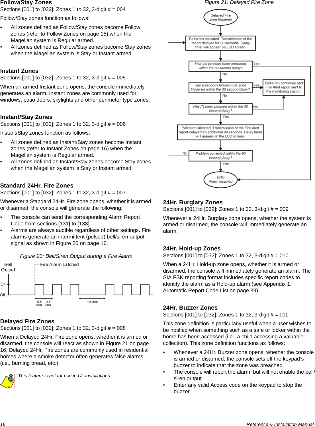 16  Reference &amp; Installation ManualFollow/Stay ZonesSections [001] to [032]: Zones 1 to 32, 3-digit # = 004Follow/Stay zones function as follows:• All zones defined as Follow/Stay zones become Follow zones (refer to Follow Zones on page 15) when the Magellan system is Regular armed.• All zones defined as Follow/Stay zones become Stay zones when the Magellan system is Stay or Instant armed.Instant ZonesSections [001] to [032]: Zones 1 to 32, 3-digit # = 005When an armed Instant zone opens, the console immediately generates an alarm. Instant zones are commonly used for windows, patio doors, skylights and other perimeter type zones.Instant/Stay ZonesSections [001] to [032]: Zones 1 to 32, 3-digit # = 006Instant/Stay zones function as follows:• All zones defined as Instant/Stay zones become Instant zones (refer to Instant Zones on page 16) when the Magellan system is Regular armed.• All zones defined as Instant/Stay zones become Stay zones when the Magellan system is Stay or Instant armed.Standard 24Hr. Fire ZonesSections [001] to [032]: Zones 1 to 32, 3-digit # = 007Whenever a Standard 24Hr. Fire zone opens, whether it is armed or disarmed, the console will generate the following:• The console can send the corresponding Alarm Report Code from sections [131] to [138]. • Alarms are always audible regardless of other settings. Fire alarms generate an intermittent (pulsed) bell/siren output signal as shown in Figure 20 on page 16.Figure 20: Bell/Siren Output during a Fire AlarmDelayed Fire ZonesSections [001] to [032]: Zones 1 to 32, 3-digit # = 008When a Delayed 24Hr. Fire zone opens, whether it is armed or disarmed, the console will react as shown in Figure 21 on page 16. Delayed 24Hr. Fire zones are commonly used in residential homes where a smoke detector often generates false alarms (i.e., burning bread, etc.).This feature is not for use in UL installations.Figure 21: Delayed Fire Zone24Hr. Burglary ZonesSections [001] to [032]: Zones 1 to 32, 3-digit # = 009Whenever a 24Hr. Burglary zone opens, whether the system is armed or disarmed, the console will immediately generate an alarm.24Hr. Hold-up ZonesSections [001] to [032]: Zones 1 to 32, 3-digit # = 010When a 24Hr. Hold-up zone opens, whether it is armed or disarmed, the console will immediately generate an alarm. The SIA FSK reporting format includes specific report codes to identify the alarm as a Hold-up alarm (see Appendix 1: Automatic Report Code List on page 39).24Hr. Buzzer ZonesSections [001] to [032]: Zones 1 to 32, 3-digit # = 011This zone definition is particularly useful when a user wishes to be notified when something such as a safe or locker within the home has been accessed (i.e., a child accessing a valuable collection). This zone definition functions as follows: • Whenever a 24Hr. Buzzer zone opens, whether the console is armed or disarmed, the console sets off the keypad’s buzzer to indicate that the zone was breached. • The console will report the alarm, but will not enable the bell/siren output. • Enter any valid Access code on the keypad to stop the buzzer. 