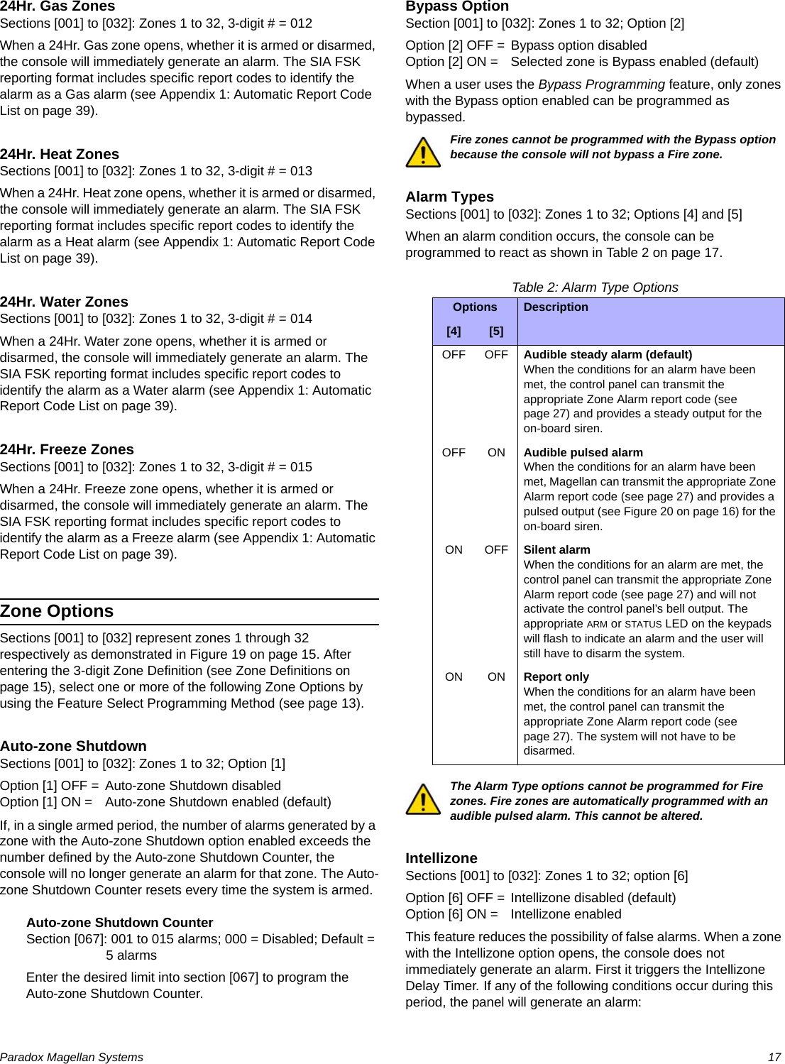 Paradox Magellan Systems   1724Hr. Gas ZonesSections [001] to [032]: Zones 1 to 32, 3-digit # = 012When a 24Hr. Gas zone opens, whether it is armed or disarmed, the console will immediately generate an alarm. The SIA FSK reporting format includes specific report codes to identify the alarm as a Gas alarm (see Appendix 1: Automatic Report Code List on page 39).24Hr. Heat ZonesSections [001] to [032]: Zones 1 to 32, 3-digit # = 013When a 24Hr. Heat zone opens, whether it is armed or disarmed, the console will immediately generate an alarm. The SIA FSK reporting format includes specific report codes to identify the alarm as a Heat alarm (see Appendix 1: Automatic Report Code List on page 39).24Hr. Water ZonesSections [001] to [032]: Zones 1 to 32, 3-digit # = 014When a 24Hr. Water zone opens, whether it is armed or disarmed, the console will immediately generate an alarm. The SIA FSK reporting format includes specific report codes to identify the alarm as a Water alarm (see Appendix 1: Automatic Report Code List on page 39).24Hr. Freeze ZonesSections [001] to [032]: Zones 1 to 32, 3-digit # = 015When a 24Hr. Freeze zone opens, whether it is armed or disarmed, the console will immediately generate an alarm. The SIA FSK reporting format includes specific report codes to identify the alarm as a Freeze alarm (see Appendix 1: Automatic Report Code List on page 39).Zone OptionsSections [001] to [032] represent zones 1 through 32 respectively as demonstrated in Figure 19 on page 15. After entering the 3-digit Zone Definition (see Zone Definitions on page 15), select one or more of the following Zone Options by using the Feature Select Programming Method (see page 13).Auto-zone ShutdownSections [001] to [032]: Zones 1 to 32; Option [1]Option [1] OFF = Auto-zone Shutdown disabledOption [1] ON = Auto-zone Shutdown enabled (default)If, in a single armed period, the number of alarms generated by a zone with the Auto-zone Shutdown option enabled exceeds the number defined by the Auto-zone Shutdown Counter, the console will no longer generate an alarm for that zone. The Auto-zone Shutdown Counter resets every time the system is armed.Auto-zone Shutdown CounterSection [067]: 001 to 015 alarms; 000 = Disabled; Default = 5 alarmsEnter the desired limit into section [067] to program the Auto-zone Shutdown Counter.Bypass OptionSection [001] to [032]: Zones 1 to 32; Option [2]Option [2] OFF = Bypass option disabledOption [2] ON = Selected zone is Bypass enabled (default)When a user uses the Bypass Programming feature, only zones with the Bypass option enabled can be programmed as bypassed.Fire zones cannot be programmed with the Bypass option because the console will not bypass a Fire zone.Alarm TypesSections [001] to [032]: Zones 1 to 32; Options [4] and [5]When an alarm condition occurs, the console can be programmed to react as shown in Table 2 on page 17.Table 2: Alarm Type OptionsThe Alarm Type options cannot be programmed for Fire zones. Fire zones are automatically programmed with an audible pulsed alarm. This cannot be altered.IntellizoneSections [001] to [032]: Zones 1 to 32; option [6]Option [6] OFF = Intellizone disabled (default)Option [6] ON = Intellizone enabledThis feature reduces the possibility of false alarms. When a zone with the Intellizone option opens, the console does not immediately generate an alarm. First it triggers the Intellizone Delay Timer. If any of the following conditions occur during this period, the panel will generate an alarm:Options Description[4] [5]OFF OFF Audible steady alarm (default)When the conditions for an alarm have been met, the control panel can transmit the appropriate Zone Alarm report code (see page 27) and provides a steady output for the on-board siren.OFF ON Audible pulsed alarmWhen the conditions for an alarm have been met, Magellan can transmit the appropriate Zone Alarm report code (see page 27) and provides a pulsed output (see Figure 20 on page 16) for the on-board siren.ON OFF Silent alarmWhen the conditions for an alarm are met, the control panel can transmit the appropriate Zone Alarm report code (see page 27) and will not activate the control panel’s bell output. The appropriate ARM or STATUS LED on the keypads will flash to indicate an alarm and the user will still have to disarm the system.ON ON Report onlyWhen the conditions for an alarm have been met, the control panel can transmit the appropriate Zone Alarm report code (see page 27). The system will not have to be disarmed.