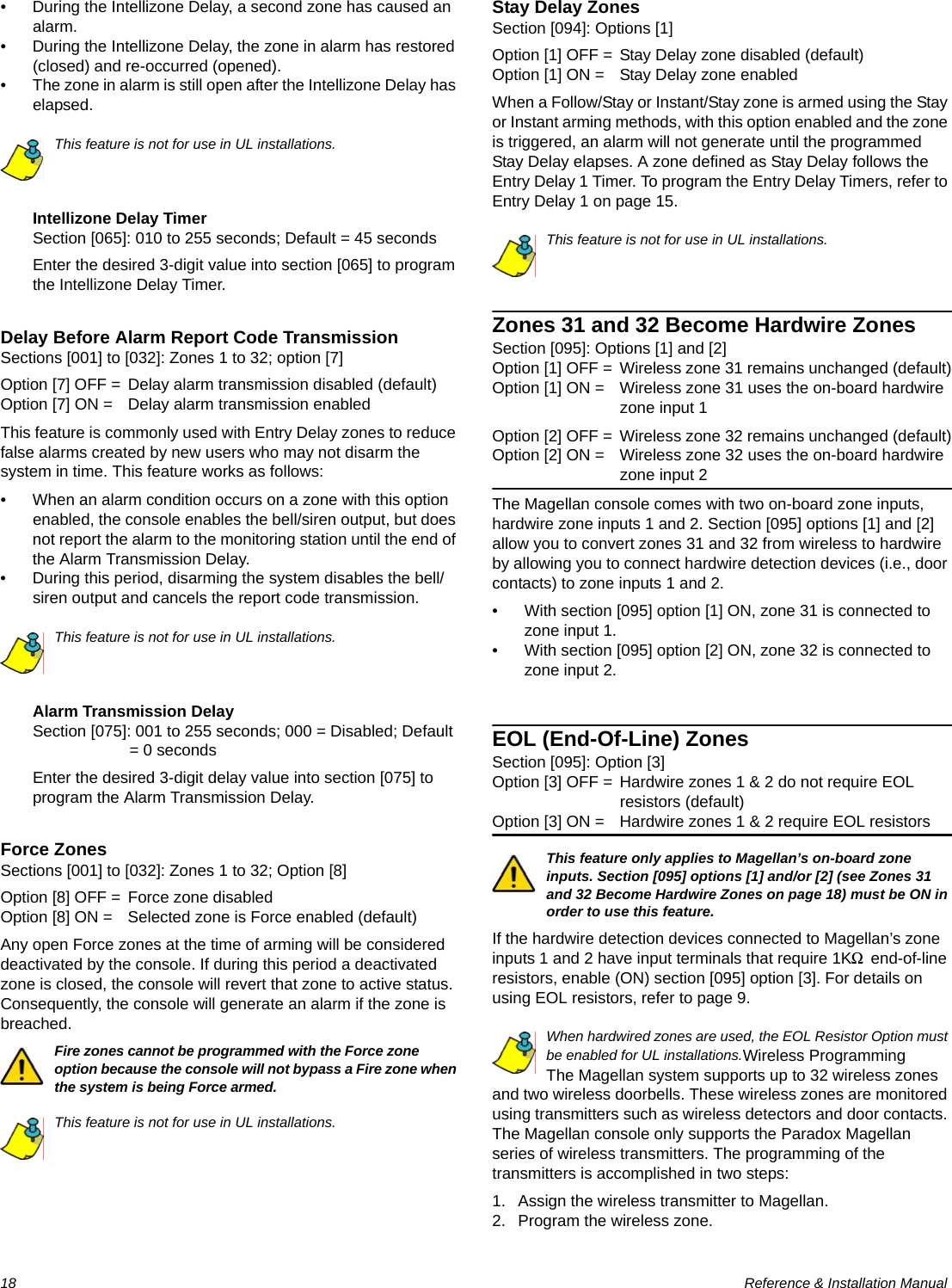 18  Reference &amp; Installation Manual• During the Intellizone Delay, a second zone has caused an alarm.• During the Intellizone Delay, the zone in alarm has restored (closed) and re-occurred (opened).• The zone in alarm is still open after the Intellizone Delay has elapsed.This feature is not for use in UL installations.Intellizone Delay TimerSection [065]: 010 to 255 seconds; Default = 45 secondsEnter the desired 3-digit value into section [065] to program the Intellizone Delay Timer.Delay Before Alarm Report Code TransmissionSections [001] to [032]: Zones 1 to 32; option [7]Option [7] OFF = Delay alarm transmission disabled (default)Option [7] ON = Delay alarm transmission enabledThis feature is commonly used with Entry Delay zones to reduce false alarms created by new users who may not disarm the system in time. This feature works as follows: • When an alarm condition occurs on a zone with this option enabled, the console enables the bell/siren output, but does not report the alarm to the monitoring station until the end of the Alarm Transmission Delay. • During this period, disarming the system disables the bell/siren output and cancels the report code transmission. This feature is not for use in UL installations.Alarm Transmission DelaySection [075]: 001 to 255 seconds; 000 = Disabled; Default = 0 secondsEnter the desired 3-digit delay value into section [075] to program the Alarm Transmission Delay.Force ZonesSections [001] to [032]: Zones 1 to 32; Option [8]Option [8] OFF = Force zone disabledOption [8] ON = Selected zone is Force enabled (default)Any open Force zones at the time of arming will be considered deactivated by the console. If during this period a deactivated zone is closed, the console will revert that zone to active status. Consequently, the console will generate an alarm if the zone is breached.Fire zones cannot be programmed with the Force zone option because the console will not bypass a Fire zone when the system is being Force armed.This feature is not for use in UL installations.Stay Delay ZonesSection [094]: Options [1]Option [1] OFF = Stay Delay zone disabled (default)Option [1] ON = Stay Delay zone enabledWhen a Follow/Stay or Instant/Stay zone is armed using the Stay or Instant arming methods, with this option enabled and the zone is triggered, an alarm will not generate until the programmed Stay Delay elapses. A zone defined as Stay Delay follows the Entry Delay 1 Timer. To program the Entry Delay Timers, refer to Entry Delay 1 on page 15. This feature is not for use in UL installations.Zones 31 and 32 Become Hardwire ZonesSection [095]: Options [1] and [2]Option [1] OFF = Wireless zone 31 remains unchanged (default)Option [1] ON = Wireless zone 31 uses the on-board hardwire zone input 1Option [2] OFF = Wireless zone 32 remains unchanged (default)Option [2] ON = Wireless zone 32 uses the on-board hardwire zone input 2The Magellan console comes with two on-board zone inputs, hardwire zone inputs 1 and 2. Section [095] options [1] and [2] allow you to convert zones 31 and 32 from wireless to hardwire by allowing you to connect hardwire detection devices (i.e., door contacts) to zone inputs 1 and 2.• With section [095] option [1] ON, zone 31 is connected to zone input 1. • With section [095] option [2] ON, zone 32 is connected to zone input 2.EOL (End-Of-Line) ZonesSection [095]: Option [3]Option [3] OFF = Hardwire zones 1 &amp; 2 do not require EOL resistors (default)Option [3] ON = Hardwire zones 1 &amp; 2 require EOL resistorsThis feature only applies to Magellan’s on-board zone inputs. Section [095] options [1] and/or [2] (see Zones 31 and 32 Become Hardwire Zones on page 18) must be ON in order to use this feature.If the hardwire detection devices connected to Magellan’s zone inputs 1 and 2 have input terminals that require 1K9 end-of-line resistors, enable (ON) section [095] option [3]. For details on using EOL resistors, refer to page 9.When hardwired zones are used, the EOL Resistor Option must be enabled for UL installations.Wireless ProgrammingThe Magellan system supports up to 32 wireless zones and two wireless doorbells. These wireless zones are monitored using transmitters such as wireless detectors and door contacts. The Magellan console only supports the Paradox Magellan series of wireless transmitters. The programming of the transmitters is accomplished in two steps:1. Assign the wireless transmitter to Magellan.2. Program the wireless zone.