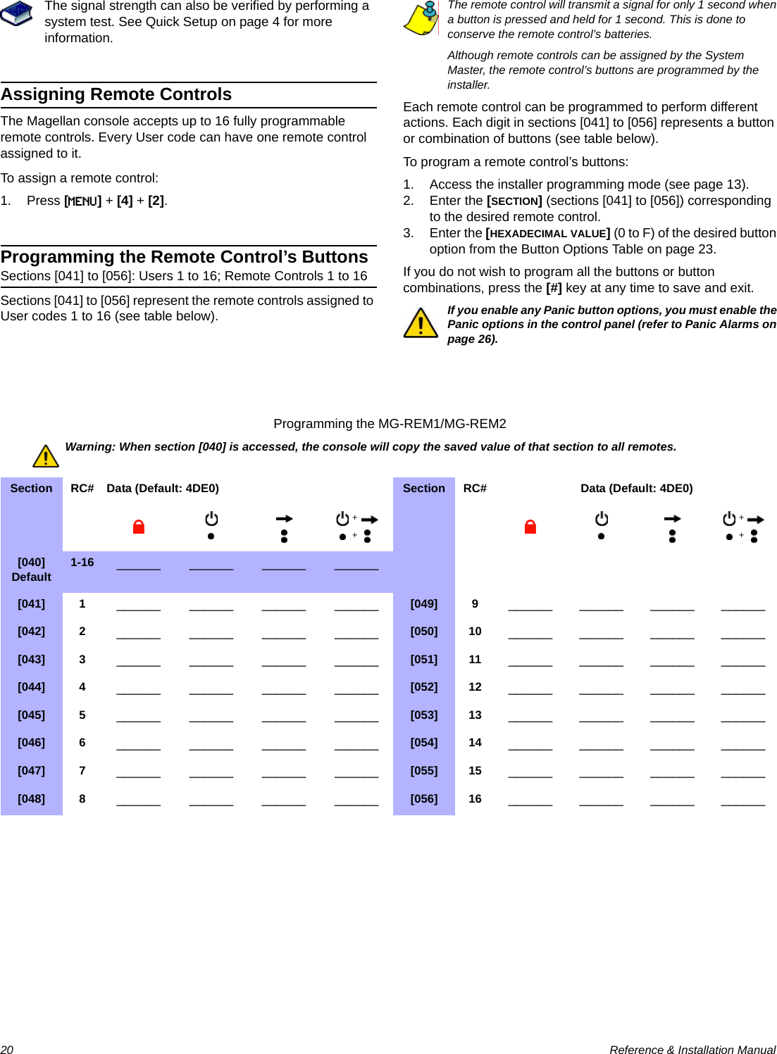 20  Reference &amp; Installation ManualThe signal strength can also be verified by performing a system test. See Quick Setup on page 4 for more information.Assigning Remote ControlsThe Magellan console accepts up to 16 fully programmable remote controls. Every User code can have one remote control assigned to it.To assign a remote control:1. Press [MENU] + [4] + [2].Programming the Remote Control’s ButtonsSections [041] to [056]: Users 1 to 16; Remote Controls 1 to 16Sections [041] to [056] represent the remote controls assigned to User codes 1 to 16 (see table below).The remote control will transmit a signal for only 1 second when a button is pressed and held for 1 second. This is done to conserve the remote control’s batteries.Although remote controls can be assigned by the System Master, the remote control’s buttons are programmed by the installer.Each remote control can be programmed to perform different actions. Each digit in sections [041] to [056] represents a button or combination of buttons (see table below).To program a remote control’s buttons:1. Access the installer programming mode (see page 13).2. Enter the [SECTION] (sections [041] to [056]) corresponding to the desired remote control.3. Enter the [HEXADECIMAL VALUE] (0 to F) of the desired button option from the Button Options Table on page 23.If you do not wish to program all the buttons or button combinations, press the [#] key at any time to save and exit.If you enable any Panic button options, you must enable the Panic options in the control panel (refer to Panic Alarms on page 26).Programming the MG-REM1/MG-REM2Warning: When section [040] is accessed, the console will copy the saved value of that section to all remotes.Section  RC# Data (Default: 4DE0)   Section  RC# Data (Default: 4DE0)  [040]Default 1-16 ______ ______ ______ ______[041] 1 ______ ______ ______ ______ [049] 9 ______ ______ ______ ______[042] 2 ______ ______ ______ ______ [050] 10 ______ ______ ______ ______[043] 3 ______ ______ ______ ______ [051] 11 ______ ______ ______ ______[044] 4 ______ ______ ______ ______ [052] 12 ______ ______ ______ ______[045] 5 ______ ______ ______ ______ [053] 13 ______ ______ ______ ______[046] 6 ______ ______ ______ ______ [054] 14 ______ ______ ______ ______[047] 7 ______ ______ ______ ______ [055] 15 ______ ______ ______ ______[048] 8 ______ ______ ______ ______ [056] 16 ______ ______ ______ ______++++