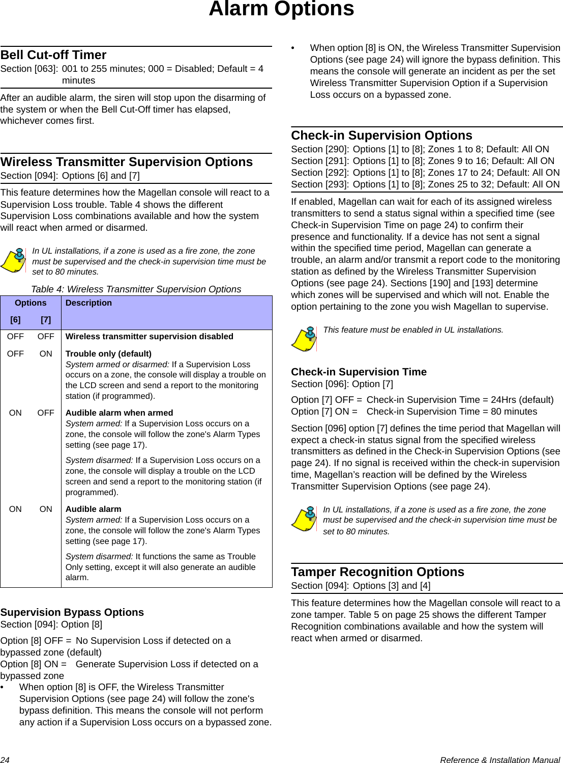 24  Reference &amp; Installation ManualAlarm OptionsBell Cut-off TimerSection [063]: 001 to 255 minutes; 000 = Disabled; Default = 4 minutesAfter an audible alarm, the siren will stop upon the disarming of the system or when the Bell Cut-Off timer has elapsed, whichever comes first.Wireless Transmitter Supervision OptionsSection [094]: Options [6] and [7]This feature determines how the Magellan console will react to a Supervision Loss trouble. Table 4 shows the different Supervision Loss combinations available and how the system will react when armed or disarmed.In UL installations, if a zone is used as a fire zone, the zone must be supervised and the check-in supervision time must be set to 80 minutes.Table 4: Wireless Transmitter Supervision OptionsSupervision Bypass OptionsSection [094]: Option [8]Option [8] OFF = No Supervision Loss if detected on a bypassed zone (default)Option [8] ON = Generate Supervision Loss if detected on a bypassed zone• When option [8] is OFF, the Wireless Transmitter Supervision Options (see page 24) will follow the zone&apos;s bypass definition. This means the console will not perform any action if a Supervision Loss occurs on a bypassed zone.• When option [8] is ON, the Wireless Transmitter Supervision Options (see page 24) will ignore the bypass definition. This means the console will generate an incident as per the set Wireless Transmitter Supervision Option if a Supervision Loss occurs on a bypassed zone.Check-in Supervision OptionsSection [290]: Options [1] to [8]; Zones 1 to 8; Default: All ONSection [291]: Options [1] to [8]; Zones 9 to 16; Default: All ONSection [292]: Options [1] to [8]; Zones 17 to 24; Default: All ONSection [293]: Options [1] to [8]; Zones 25 to 32; Default: All ONIf enabled, Magellan can wait for each of its assigned wireless transmitters to send a status signal within a specified time (see Check-in Supervision Time on page 24) to confirm their presence and functionality. If a device has not sent a signal within the specified time period, Magellan can generate a trouble, an alarm and/or transmit a report code to the monitoring station as defined by the Wireless Transmitter Supervision Options (see page 24). Sections [190] and [193] determine which zones will be supervised and which will not. Enable the option pertaining to the zone you wish Magellan to supervise.This feature must be enabled in UL installations.Check-in Supervision TimeSection [096]: Option [7]Option [7] OFF = Check-in Supervision Time = 24Hrs (default)Option [7] ON = Check-in Supervision Time = 80 minutesSection [096] option [7] defines the time period that Magellan will expect a check-in status signal from the specified wireless transmitters as defined in the Check-in Supervision Options (see page 24). If no signal is received within the check-in supervision time, Magellan’s reaction will be defined by the Wireless Transmitter Supervision Options (see page 24).In UL installations, if a zone is used as a fire zone, the zone must be supervised and the check-in supervision time must be set to 80 minutes.Tamper Recognition OptionsSection [094]: Options [3] and [4]This feature determines how the Magellan console will react to a zone tamper. Table 5 on page 25 shows the different Tamper Recognition combinations available and how the system will react when armed or disarmed.Options Description[6] [7]OFF OFF Wireless transmitter supervision disabledOFF ON Trouble only (default)System armed or disarmed: If a Supervision Loss occurs on a zone, the console will display a trouble on the LCD screen and send a report to the monitoring station (if programmed).ON OFF Audible alarm when armedSystem armed: If a Supervision Loss occurs on a zone, the console will follow the zone&apos;s Alarm Types setting (see page 17).System disarmed: If a Supervision Loss occurs on a zone, the console will display a trouble on the LCD screen and send a report to the monitoring station (if programmed).ON ON Audible alarmSystem armed: If a Supervision Loss occurs on a zone, the console will follow the zone&apos;s Alarm Types setting (see page 17).System disarmed: It functions the same as Trouble Only setting, except it will also generate an audible alarm.