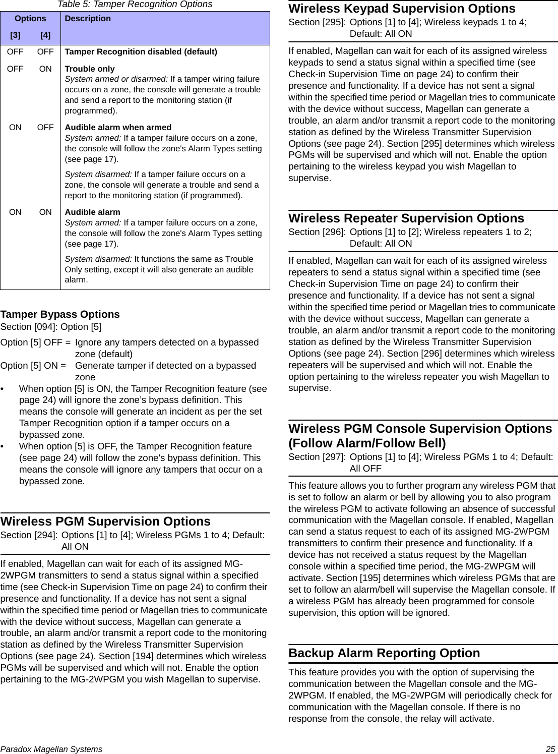 Paradox Magellan Systems   25Table 5: Tamper Recognition OptionsTamper Bypass OptionsSection [094]: Option [5]Option [5] OFF = Ignore any tampers detected on a bypassed zone (default)Option [5] ON =  Generate tamper if detected on a bypassed zone• When option [5] is ON, the Tamper Recognition feature (see page 24) will ignore the zone’s bypass definition. This means the console will generate an incident as per the set Tamper Recognition option if a tamper occurs on a bypassed zone.• When option [5] is OFF, the Tamper Recognition feature (see page 24) will follow the zone&apos;s bypass definition. This means the console will ignore any tampers that occur on a bypassed zone.Wireless PGM Supervision OptionsSection [294]: Options [1] to [4]; Wireless PGMs 1 to 4; Default: All ONIf enabled, Magellan can wait for each of its assigned MG-2WPGM transmitters to send a status signal within a specified time (see Check-in Supervision Time on page 24) to confirm their presence and functionality. If a device has not sent a signal within the specified time period or Magellan tries to communicate with the device without success, Magellan can generate a trouble, an alarm and/or transmit a report code to the monitoring station as defined by the Wireless Transmitter Supervision Options (see page 24). Section [194] determines which wireless PGMs will be supervised and which will not. Enable the option pertaining to the MG-2WPGM you wish Magellan to supervise.Wireless Keypad Supervision OptionsSection [295]: Options [1] to [4]; Wireless keypads 1 to 4; Default: All ONIf enabled, Magellan can wait for each of its assigned wireless keypads to send a status signal within a specified time (see Check-in Supervision Time on page 24) to confirm their presence and functionality. If a device has not sent a signal within the specified time period or Magellan tries to communicate with the device without success, Magellan can generate a trouble, an alarm and/or transmit a report code to the monitoring station as defined by the Wireless Transmitter Supervision Options (see page 24). Section [295] determines which wireless PGMs will be supervised and which will not. Enable the option pertaining to the wireless keypad you wish Magellan to supervise.Wireless Repeater Supervision OptionsSection [296]: Options [1] to [2]; Wireless repeaters 1 to 2; Default: All ONIf enabled, Magellan can wait for each of its assigned wireless repeaters to send a status signal within a specified time (see Check-in Supervision Time on page 24) to confirm their presence and functionality. If a device has not sent a signal within the specified time period or Magellan tries to communicate with the device without success, Magellan can generate a trouble, an alarm and/or transmit a report code to the monitoring station as defined by the Wireless Transmitter Supervision Options (see page 24). Section [296] determines which wireless repeaters will be supervised and which will not. Enable the option pertaining to the wireless repeater you wish Magellan to supervise.Wireless PGM Console Supervision Options (Follow Alarm/Follow Bell)Section [297]: Options [1] to [4]; Wireless PGMs 1 to 4; Default: All OFFThis feature allows you to further program any wireless PGM that is set to follow an alarm or bell by allowing you to also program the wireless PGM to activate following an absence of successful communication with the Magellan console. If enabled, Magellan can send a status request to each of its assigned MG-2WPGM transmitters to confirm their presence and functionality. If a device has not received a status request by the Magellan console within a specified time period, the MG-2WPGM will activate. Section [195] determines which wireless PGMs that are set to follow an alarm/bell will supervise the Magellan console. If a wireless PGM has already been programmed for console supervision, this option will be ignored.Backup Alarm Reporting OptionThis feature provides you with the option of supervising the communication between the Magellan console and the MG-2WPGM. If enabled, the MG-2WPGM will periodically check for communication with the Magellan console. If there is no response from the console, the relay will activate.Options Description[3] [4]OFF OFF Tamper Recognition disabled (default)OFF ON Trouble onlySystem armed or disarmed: If a tamper wiring failure occurs on a zone, the console will generate a trouble and send a report to the monitoring station (if programmed).ON OFF Audible alarm when armedSystem armed: If a tamper failure occurs on a zone, the console will follow the zone&apos;s Alarm Types setting (see page 17).System disarmed: If a tamper failure occurs on a zone, the console will generate a trouble and send a report to the monitoring station (if programmed).ON ON Audible alarmSystem armed: If a tamper failure occurs on a zone, the console will follow the zone&apos;s Alarm Types setting (see page 17).System disarmed: It functions the same as Trouble Only setting, except it will also generate an audible alarm.