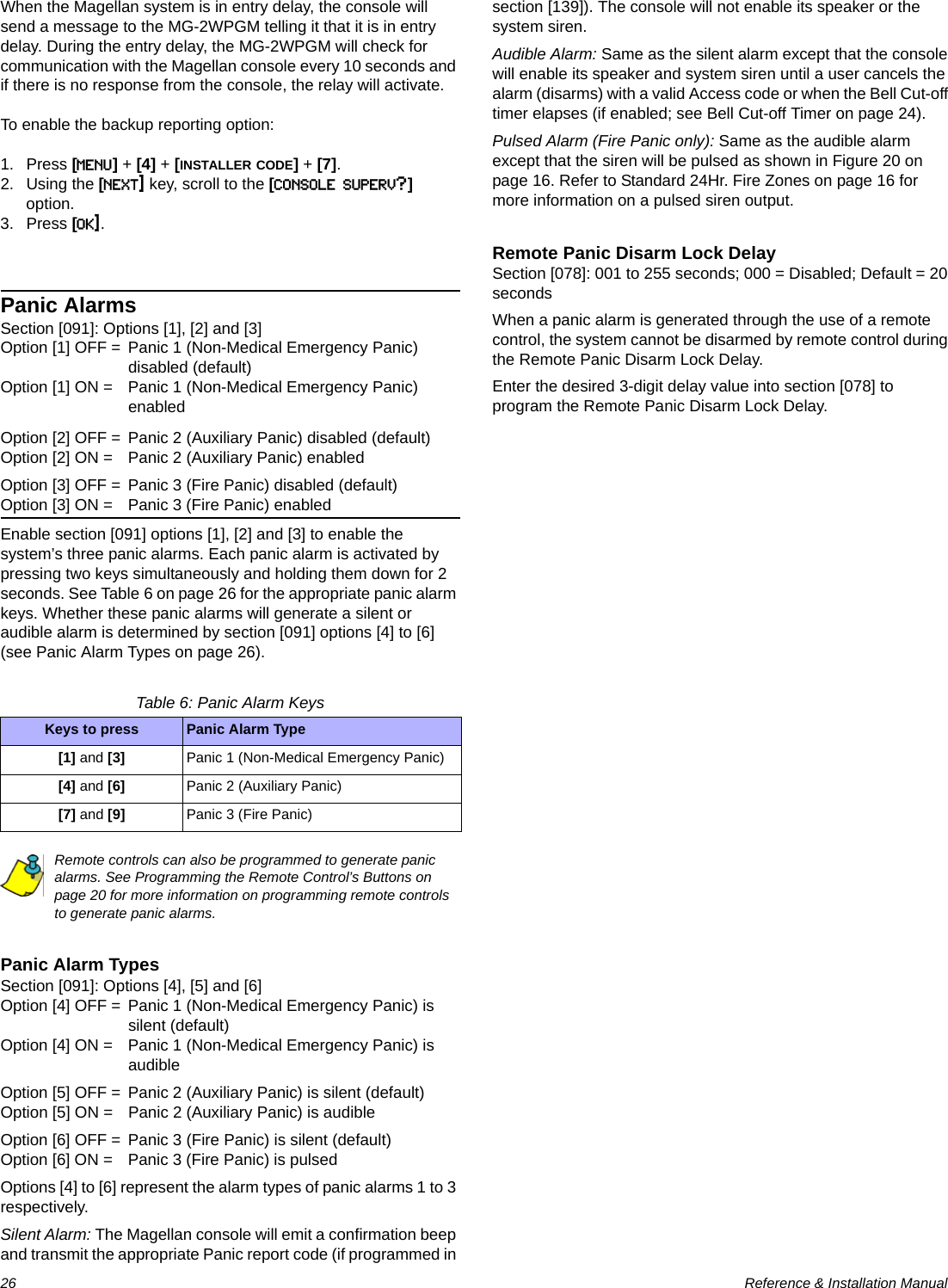 26  Reference &amp; Installation ManualWhen the Magellan system is in entry delay, the console will send a message to the MG-2WPGM telling it that it is in entry delay. During the entry delay, the MG-2WPGM will check for communication with the Magellan console every 10 seconds and if there is no response from the console, the relay will activate.To enable the backup reporting option:1. Press [MENU] + [4] + [INSTALLER CODE] + [7].2. Using the [NEXT] key, scroll to the [CONSOLE SUPERV?] option.3. Press [OK].Panic AlarmsSection [091]: Options [1], [2] and [3]Option [1] OFF = Panic 1 (Non-Medical Emergency Panic) disabled (default)Option [1] ON = Panic 1 (Non-Medical Emergency Panic) enabledOption [2] OFF = Panic 2 (Auxiliary Panic) disabled (default)Option [2] ON = Panic 2 (Auxiliary Panic) enabledOption [3] OFF = Panic 3 (Fire Panic) disabled (default)Option [3] ON = Panic 3 (Fire Panic) enabledEnable section [091] options [1], [2] and [3] to enable the system’s three panic alarms. Each panic alarm is activated by pressing two keys simultaneously and holding them down for 2 seconds. See Table 6 on page 26 for the appropriate panic alarm keys. Whether these panic alarms will generate a silent or audible alarm is determined by section [091] options [4] to [6] (see Panic Alarm Types on page 26).Table 6: Panic Alarm KeysRemote controls can also be programmed to generate panic alarms. See Programming the Remote Control’s Buttons on page 20 for more information on programming remote controls to generate panic alarms.Panic Alarm TypesSection [091]: Options [4], [5] and [6]Option [4] OFF = Panic 1 (Non-Medical Emergency Panic) is silent (default)Option [4] ON = Panic 1 (Non-Medical Emergency Panic) is audibleOption [5] OFF = Panic 2 (Auxiliary Panic) is silent (default)Option [5] ON = Panic 2 (Auxiliary Panic) is audibleOption [6] OFF = Panic 3 (Fire Panic) is silent (default)Option [6] ON = Panic 3 (Fire Panic) is pulsed Options [4] to [6] represent the alarm types of panic alarms 1 to 3 respectively.Silent Alarm: The Magellan console will emit a confirmation beep and transmit the appropriate Panic report code (if programmed in section [139]). The console will not enable its speaker or the system siren.Audible Alarm: Same as the silent alarm except that the console will enable its speaker and system siren until a user cancels the alarm (disarms) with a valid Access code or when the Bell Cut-off timer elapses (if enabled; see Bell Cut-off Timer on page 24).Pulsed Alarm (Fire Panic only): Same as the audible alarm except that the siren will be pulsed as shown in Figure 20 on page 16. Refer to Standard 24Hr. Fire Zones on page 16 for more information on a pulsed siren output.Remote Panic Disarm Lock DelaySection [078]: 001 to 255 seconds; 000 = Disabled; Default = 20 secondsWhen a panic alarm is generated through the use of a remote control, the system cannot be disarmed by remote control during the Remote Panic Disarm Lock Delay.Enter the desired 3-digit delay value into section [078] to program the Remote Panic Disarm Lock Delay.Keys to press Panic Alarm Type[1] and [3] Panic 1 (Non-Medical Emergency Panic)[4] and [6] Panic 2 (Auxiliary Panic)[7] and [9] Panic 3 (Fire Panic)