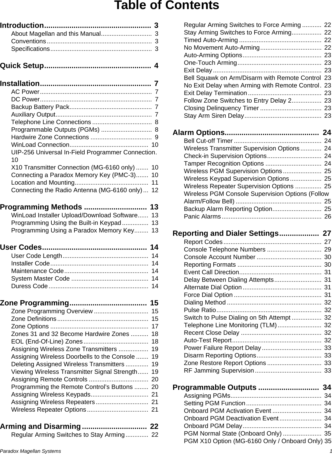 Paradox Magellan Systems   1Table of ContentsIntroduction................................................... 3About Magellan and this Manual.............................  3Conventions............................................................  3Specifications..........................................................  3Quick Setup................................................... 4Installation..................................................... 7AC Power................................................................  7DC Power................................................................  7Backup Battery Pack...............................................  7Auxiliary Output.......................................................  7Telephone Line Connections ..................................  8Programmable Outputs (PGMs) .............................  8Hardwire Zone Connections ...................................  9WinLoad Connection.............................................  10UIP-256 Universal In-Field Programmer Connection.  10X10 Transmitter Connection (MG-6160 only) .......  10Connecting a Paradox Memory Key (PMC-3).......  10Location and Mounting..........................................  11Connecting the Radio Antenna (MG-6160 only)...  12Programming Methods .............................. 13WinLoad Installer Upload/Download Software......  13Programming Using the Built-in Keypad...............  13Programming Using a Paradox Memory Key........  13User Codes.................................................. 14User Code Length.................................................  14Installer Code........................................................  14Maintenance Code................................................  14System Master Code ............................................  14Duress Code.........................................................  14Zone Programming..................................... 15Zone Programming Overview ...............................  15Zone Definitions....................................................  15Zone Options ........................................................  17Zones 31 and 32 Become Hardwire Zones ..........  18EOL (End-Of-Line) Zones.....................................  18Assigning Wireless Zone Transmitters .................  19Assigning Wireless Doorbells to the Console .......  19Deleting Assigned Wireless Transmitters .............  19Viewing Wireless Transmitter Signal Strength......  19Assigning Remote Controls ..................................  20Programming the Remote Control’s Buttons ........  20Assigning Wireless Keypads.................................  21Assigning Wireless Repeaters ..............................  21Wireless Repeater Options...................................  21Arming and Disarming............................... 22Regular Arming Switches to Stay Arming.............  22Regular Arming Switches to Force Arming ...........  22Stay Arming Switches to Force Arming.................  22Timed Auto-Arming ............................................... 22No Movement Auto-Arming...................................  22Auto-Arming Options.............................................  23One-Touch Arming................................................ 23Exit Delay..............................................................  23Bell Squawk on Arm/Disarm with Remote Control  23No Exit Delay when Arming with Remote Control.  23Exit Delay Termination.......................................... 23Follow Zone Switches to Entry Delay 2................. 23Closing Delinquency Timer ...................................  23Stay Arm Siren Delay............................................ 23Alarm Options.............................................  24Bell Cut-off Timer .................................................. 24Wireless Transmitter Supervision Options............  24Check-in Supervision Options...............................  24Tamper Recognition Options ................................ 24Wireless PGM Supervision Options......................  25Wireless Keypad Supervision Options .................. 25Wireless Repeater Supervision Options ...............  25Wireless PGM Console Supervision Options (Follow Alarm/Follow Bell) ................................................. 25Backup Alarm Reporting Option............................ 25Panic Alarms......................................................... 26Reporting and Dialer Settings...................  27Report Codes........................................................  27Console Telephone Numbers ............................... 29Console Account Number .....................................  30Reporting Formats ................................................  30Event Call Direction............................................... 31Delay Between Dialing Attempts...........................  31Alternate Dial Option ............................................. 31Force Dial Option .................................................. 31Dialing Method ......................................................  32Pulse Ratio............................................................ 32Switch to Pulse Dialing on 5th Attempt .................  32Telephone Line Monitoring (TLM)......................... 32Recent Close Delay ..............................................  32Auto-Test Report................................................... 32Power Failure Report Delay..................................  33Disarm Reporting Options.....................................  33Zone Restore Report Options ............................... 33RF Jamming Supervision......................................  33Programmable Outputs .............................  34Assigning PGMs....................................................  34Setting PGM Function...........................................  34Onboard PGM Activation Event ............................  34Onboard PGM Deactivation Event........................ 34Onboard PGM Delay............................................. 34PGM Normal State (Onboard Only) ...................... 35PGM X10 Option (MG-6160 Only / Onboard Only) 35