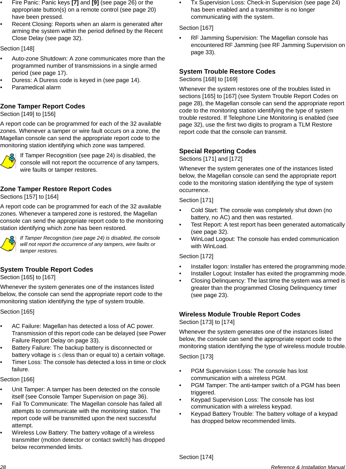 28  Reference &amp; Installation Manual• Fire Panic: Panic keys [7] and [9] (see page 26) or the appropriate button(s) on a remote control (see page 20) have been pressed.• Recent Closing: Reports when an alarm is generated after arming the system within the period defined by the Recent Close Delay (see page 32).Section [148]• Auto-zone Shutdown: A zone communicates more than the programmed number of transmissions in a single armed period (see page 17). • Duress: A Duress code is keyed in (see page 14). • Paramedical alarmZone Tamper Report CodesSection [149] to [156]A report code can be programmed for each of the 32 available zones. Whenever a tamper or wire fault occurs on a zone, the Magellan console can send the appropriate report code to the monitoring station identifying which zone was tampered.If Tamper Recognition (see page 24) is disabled, the console will not report the occurrence of any tampers, wire faults or tamper restores.Zone Tamper Restore Report CodesSections [157] to [164]A report code can be programmed for each of the 32 available zones. Whenever a tampered zone is restored, the Magellan console can send the appropriate report code to the monitoring station identifying which zone has been restored.If Tamper Recognition (see page 24) is disabled, the console will not report the occurrence of any tampers, wire faults or tamper restores.System Trouble Report CodesSection [165] to [167]Whenever the system generates one of the instances listed below, the console can send the appropriate report code to the monitoring station identifying the type of system trouble.Section [165]• AC Failure: Magellan has detected a loss of AC power. Transmission of this report code can be delayed (see Power Failure Report Delay on page 33).• Battery Failure: The backup battery is disconnected or battery voltage is ≤ (less than or equal to) a certain voltage.• Timer Loss: The console has detected a loss in time or clock failure.Section [166]• Unit Tamper: A tamper has been detected on the console itself (see Console Tamper Supervision on page 36).• Fail To Communicate: The Magellan console has failed all attempts to communicate with the monitoring station. The report code will be transmitted upon the next successful attempt.• Wireless Low Battery: The battery voltage of a wireless transmitter (motion detector or contact switch) has dropped below recommended limits.• Tx Supervision Loss: Check-in Supervision (see page 24) has been enabled and a transmitter is no longer communicating with the system.Section [167]• RF Jamming Supervision: The Magellan console has encountered RF Jamming (see RF Jamming Supervision on page 33).System Trouble Restore CodesSections [168] to [169]Whenever the system restores one of the troubles listed in sections [165] to [167] (see System Trouble Report Codes on page 28), the Magellan console can send the appropriate report code to the monitoring station identifying the type of system trouble restored. If Telephone Line Monitoring is enabled (see page 32), use the first two digits to program a TLM Restore report code that the console can transmit.Special Reporting CodesSections [171] and [172]Whenever the system generates one of the instances listed below, the Magellan console can send the appropriate report code to the monitoring station identifying the type of system occurrence.Section [171]• Cold Start: The console was completely shut down (no battery, no AC) and then was restarted.• Test Report: A test report has been generated automatically (see page 32).• WinLoad Logout: The console has ended communication with WinLoad.Section [172]• Installer logon: Installer has entered the programming mode.• Installer Logout: Installer has exited the programming mode.• Closing Delinquency: The last time the system was armed is greater than the programmed Closing Delinquency timer (see page 23).Wireless Module Trouble Report CodesSection [173] to [174]Whenever the system generates one of the instances listed below, the console can send the appropriate report code to the monitoring station identifying the type of wireless module trouble.Section [173]• PGM Supervision Loss: The console has lost communication with a wireless PGM.• PGM Tamper: The anti-tamper switch of a PGM has been triggered. • Keypad Supervision Loss: The console has lost communication with a wireless keypad.• Keypad Battery Trouble: The battery voltage of a keypad has dropped below recommended limits.Section [174]