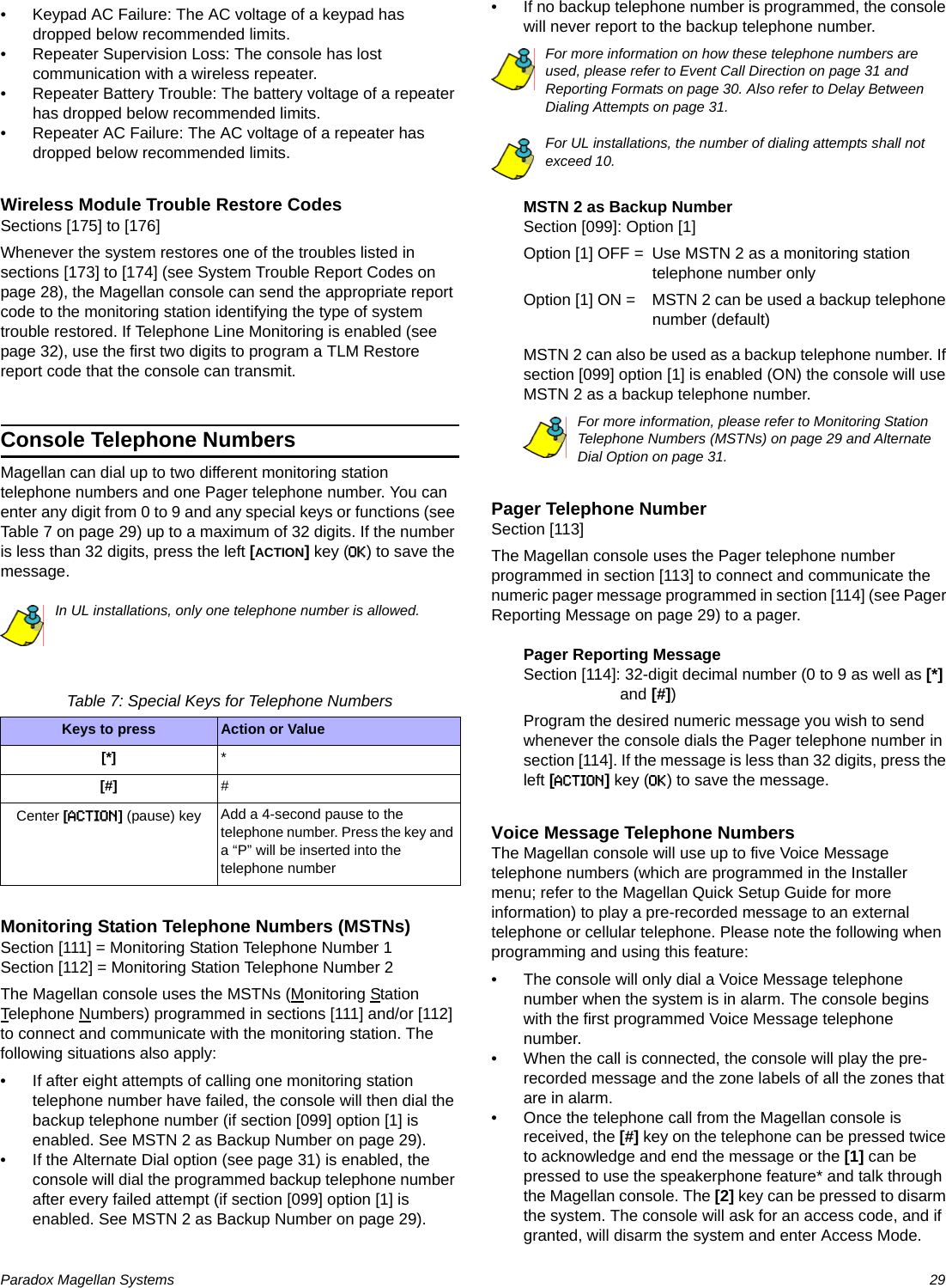 Paradox Magellan Systems   29• Keypad AC Failure: The AC voltage of a keypad has dropped below recommended limits.• Repeater Supervision Loss: The console has lost communication with a wireless repeater.• Repeater Battery Trouble: The battery voltage of a repeater has dropped below recommended limits.• Repeater AC Failure: The AC voltage of a repeater has dropped below recommended limits.Wireless Module Trouble Restore CodesSections [175] to [176]Whenever the system restores one of the troubles listed in sections [173] to [174] (see System Trouble Report Codes on page 28), the Magellan console can send the appropriate report code to the monitoring station identifying the type of system trouble restored. If Telephone Line Monitoring is enabled (see page 32), use the first two digits to program a TLM Restore report code that the console can transmit.Console Telephone NumbersMagellan can dial up to two different monitoring station telephone numbers and one Pager telephone number. You can enter any digit from 0 to 9 and any special keys or functions (see Table 7 on page 29) up to a maximum of 32 digits. If the number is less than 32 digits, press the left [ACTION] key (OK) to save the message.In UL installations, only one telephone number is allowed.Table 7: Special Keys for Telephone NumbersMonitoring Station Telephone Numbers (MSTNs)Section [111] = Monitoring Station Telephone Number 1Section [112] = Monitoring Station Telephone Number 2The Magellan console uses the MSTNs (Monitoring Station Telephone Numbers) programmed in sections [111] and/or [112] to connect and communicate with the monitoring station. The following situations also apply:• If after eight attempts of calling one monitoring station telephone number have failed, the console will then dial the backup telephone number (if section [099] option [1] is enabled. See MSTN 2 as Backup Number on page 29). • If the Alternate Dial option (see page 31) is enabled, the console will dial the programmed backup telephone number after every failed attempt (if section [099] option [1] is enabled. See MSTN 2 as Backup Number on page 29). • If no backup telephone number is programmed, the console will never report to the backup telephone number. For more information on how these telephone numbers are used, please refer to Event Call Direction on page 31 and Reporting Formats on page 30. Also refer to Delay Between Dialing Attempts on page 31.For UL installations, the number of dialing attempts shall not exceed 10.MSTN 2 as Backup NumberSection [099]: Option [1]Option [1] OFF = Use MSTN 2 as a monitoring station telephone number onlyOption [1] ON = MSTN 2 can be used a backup telephone number (default)MSTN 2 can also be used as a backup telephone number. If section [099] option [1] is enabled (ON) the console will use MSTN 2 as a backup telephone number.For more information, please refer to Monitoring Station Telephone Numbers (MSTNs) on page 29 and Alternate Dial Option on page 31.Pager Telephone NumberSection [113]The Magellan console uses the Pager telephone number programmed in section [113] to connect and communicate the numeric pager message programmed in section [114] (see Pager Reporting Message on page 29) to a pager.Pager Reporting MessageSection [114]: 32-digit decimal number (0 to 9 as well as [*] and [#]) Program the desired numeric message you wish to send whenever the console dials the Pager telephone number in section [114]. If the message is less than 32 digits, press the left [ACTION] key (OK) to save the message.Voice Message Telephone NumbersThe Magellan console will use up to five Voice Message telephone numbers (which are programmed in the Installer menu; refer to the Magellan Quick Setup Guide for more information) to play a pre-recorded message to an external telephone or cellular telephone. Please note the following when programming and using this feature:• The console will only dial a Voice Message telephone number when the system is in alarm. The console begins with the first programmed Voice Message telephone number.• When the call is connected, the console will play the pre-recorded message and the zone labels of all the zones that are in alarm.• Once the telephone call from the Magellan console is received, the [#] key on the telephone can be pressed twice to acknowledge and end the message or the [1] can be pressed to use the speakerphone feature* and talk through the Magellan console. The [2] key can be pressed to disarm the system. The console will ask for an access code, and if granted, will disarm the system and enter Access Mode. Keys to press Action or Value[*] *[#] #Center [ACTION] (pause) key Add a 4-second pause to the telephone number. Press the key and a “P” will be inserted into the telephone number