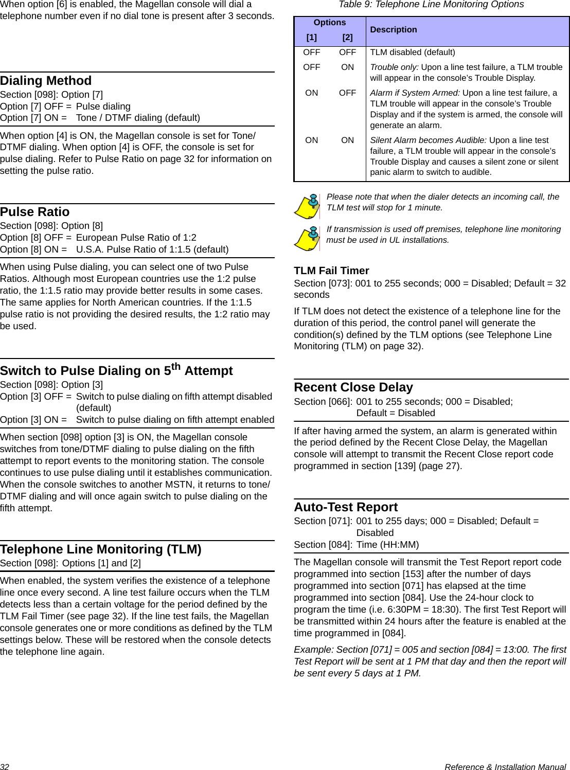 32  Reference &amp; Installation ManualWhen option [6] is enabled, the Magellan console will dial a telephone number even if no dial tone is present after 3 seconds. Dialing MethodSection [098]: Option [7]Option [7] OFF = Pulse dialing Option [7] ON = Tone / DTMF dialing (default)When option [4] is ON, the Magellan console is set for Tone/DTMF dialing. When option [4] is OFF, the console is set for pulse dialing. Refer to Pulse Ratio on page 32 for information on setting the pulse ratio.Pulse RatioSection [098]: Option [8]Option [8] OFF = European Pulse Ratio of 1:2 Option [8] ON = U.S.A. Pulse Ratio of 1:1.5 (default)When using Pulse dialing, you can select one of two Pulse Ratios. Although most European countries use the 1:2 pulse ratio, the 1:1.5 ratio may provide better results in some cases. The same applies for North American countries. If the 1:1.5 pulse ratio is not providing the desired results, the 1:2 ratio may be used.Switch to Pulse Dialing on 5th AttemptSection [098]: Option [3]Option [3] OFF = Switch to pulse dialing on fifth attempt disabled (default)Option [3] ON = Switch to pulse dialing on fifth attempt enabledWhen section [098] option [3] is ON, the Magellan console switches from tone/DTMF dialing to pulse dialing on the fifth attempt to report events to the monitoring station. The console continues to use pulse dialing until it establishes communication. When the console switches to another MSTN, it returns to tone/DTMF dialing and will once again switch to pulse dialing on the fifth attempt.Telephone Line Monitoring (TLM)Section [098]: Options [1] and [2]When enabled, the system verifies the existence of a telephone line once every second. A line test failure occurs when the TLM detects less than a certain voltage for the period defined by the TLM Fail Timer (see page 32). If the line test fails, the Magellan console generates one or more conditions as defined by the TLM settings below. These will be restored when the console detects the telephone line again. Table 9: Telephone Line Monitoring OptionsPlease note that when the dialer detects an incoming call, the TLM test will stop for 1 minute.If transmission is used off premises, telephone line monitoring must be used in UL installations.TLM Fail TimerSection [073]: 001 to 255 seconds; 000 = Disabled; Default = 32 secondsIf TLM does not detect the existence of a telephone line for the duration of this period, the control panel will generate the condition(s) defined by the TLM options (see Telephone Line Monitoring (TLM) on page 32).Recent Close DelaySection [066]: 001 to 255 seconds; 000 = Disabled; Default = DisabledIf after having armed the system, an alarm is generated within the period defined by the Recent Close Delay, the Magellan console will attempt to transmit the Recent Close report code programmed in section [139] (page 27). Auto-Test ReportSection [071]: 001 to 255 days; 000 = Disabled; Default = Disabled   Section [084]: Time (HH:MM)The Magellan console will transmit the Test Report report code programmed into section [153] after the number of days programmed into section [071] has elapsed at the time programmed into section [084]. Use the 24-hour clock to program the time (i.e. 6:30PM = 18:30). The first Test Report will be transmitted within 24 hours after the feature is enabled at the time programmed in [084]. Example: Section [071] = 005 and section [084] = 13:00. The first Test Report will be sent at 1 PM that day and then the report will be sent every 5 days at 1 PM.Options Description[1] [2]OFF OFF TLM disabled (default)OFF ON Trouble only: Upon a line test failure, a TLM trouble will appear in the console’s Trouble Display.ON OFF Alarm if System Armed: Upon a line test failure, a TLM trouble will appear in the console’s Trouble Display and if the system is armed, the console will generate an alarm.ON ON Silent Alarm becomes Audible: Upon a line test failure, a TLM trouble will appear in the console’s Trouble Display and causes a silent zone or silent panic alarm to switch to audible.