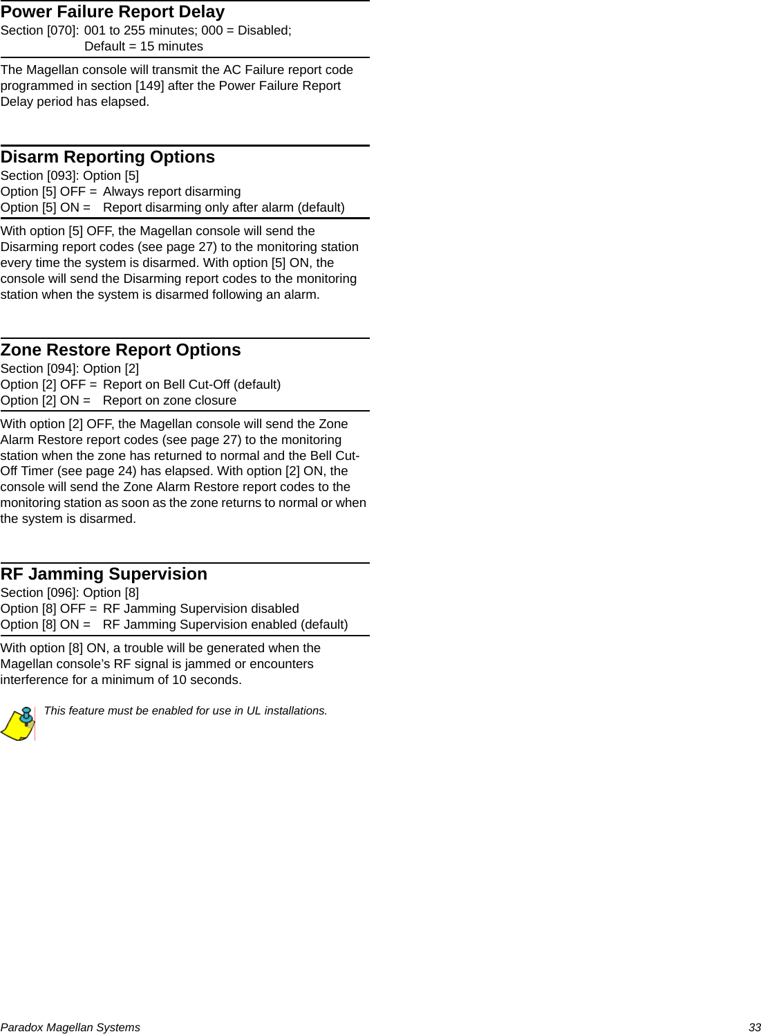 Paradox Magellan Systems   33Power Failure Report DelaySection [070]: 001 to 255 minutes; 000 = Disabled; Default = 15 minutesThe Magellan console will transmit the AC Failure report code programmed in section [149] after the Power Failure Report Delay period has elapsed. Disarm Reporting Options    Section [093]: Option [5]Option [5] OFF = Always report disarmingOption [5] ON = Report disarming only after alarm (default)With option [5] OFF, the Magellan console will send the Disarming report codes (see page 27) to the monitoring station every time the system is disarmed. With option [5] ON, the console will send the Disarming report codes to the monitoring station when the system is disarmed following an alarm.Zone Restore Report OptionsSection [094]: Option [2]Option [2] OFF = Report on Bell Cut-Off (default)Option [2] ON = Report on zone closureWith option [2] OFF, the Magellan console will send the Zone Alarm Restore report codes (see page 27) to the monitoring station when the zone has returned to normal and the Bell Cut-Off Timer (see page 24) has elapsed. With option [2] ON, the console will send the Zone Alarm Restore report codes to the monitoring station as soon as the zone returns to normal or when the system is disarmed.RF Jamming SupervisionSection [096]: Option [8]Option [8] OFF = RF Jamming Supervision disabled Option [8] ON = RF Jamming Supervision enabled (default)With option [8] ON, a trouble will be generated when the Magellan console’s RF signal is jammed or encounters interference for a minimum of 10 seconds.This feature must be enabled for use in UL installations.