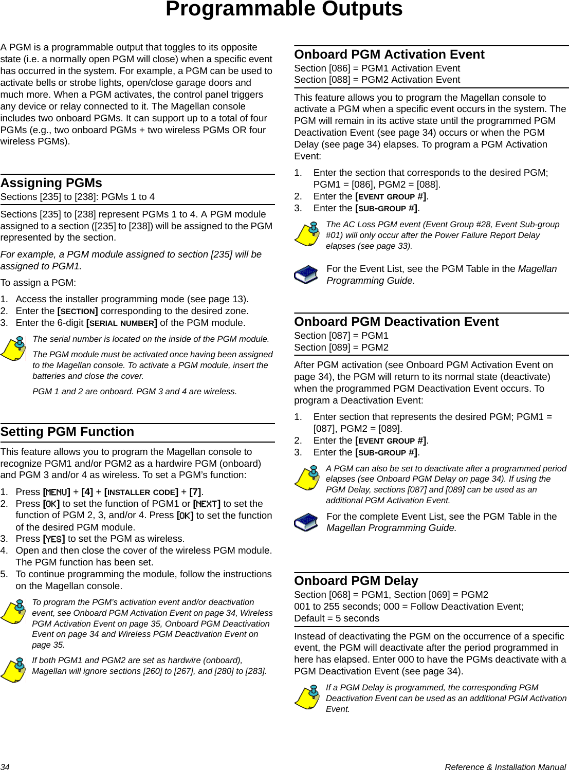 34  Reference &amp; Installation ManualProgrammable OutputsA PGM is a programmable output that toggles to its opposite state (i.e. a normally open PGM will close) when a specific event has occurred in the system. For example, a PGM can be used to activate bells or strobe lights, open/close garage doors and much more. When a PGM activates, the control panel triggers any device or relay connected to it. The Magellan console includes two onboard PGMs. It can support up to a total of four PGMs (e.g., two onboard PGMs + two wireless PGMs OR four wireless PGMs).Assigning PGMsSections [235] to [238]: PGMs 1 to 4Sections [235] to [238] represent PGMs 1 to 4. A PGM module assigned to a section ([235] to [238]) will be assigned to the PGM represented by the section.For example, a PGM module assigned to section [235] will be assigned to PGM1. To assign a PGM:1. Access the installer programming mode (see page 13).2. Enter the [SECTION] corresponding to the desired zone.3. Enter the 6-digit [SERIAL NUMBER] of the PGM module.The serial number is located on the inside of the PGM module.The PGM module must be activated once having been assigned to the Magellan console. To activate a PGM module, insert the batteries and close the cover. PGM 1 and 2 are onboard. PGM 3 and 4 are wireless.Setting PGM FunctionThis feature allows you to program the Magellan console to recognize PGM1 and/or PGM2 as a hardwire PGM (onboard) and PGM 3 and/or 4 as wireless. To set a PGM’s function:1. Press [MENU] + [4] + [INSTALLER CODE] + [7].2. Press [OK] to set the function of PGM1 or [NEXT] to set the function of PGM 2, 3, and/or 4. Press [OK] to set the function of the desired PGM module.3. Press [YES] to set the PGM as wireless.4. Open and then close the cover of the wireless PGM module. The PGM function has been set.5. To continue programming the module, follow the instructions on the Magellan console.To program the PGM’s activation event and/or deactivation event, see Onboard PGM Activation Event on page 34, Wireless PGM Activation Event on page 35, Onboard PGM Deactivation Event on page 34 and Wireless PGM Deactivation Event on page 35.If both PGM1 and PGM2 are set as hardwire (onboard), Magellan will ignore sections [260] to [267], and [280] to [283].Onboard PGM Activation EventSection [086] = PGM1 Activation EventSection [088] = PGM2 Activation EventThis feature allows you to program the Magellan console to activate a PGM when a specific event occurs in the system. The PGM will remain in its active state until the programmed PGM Deactivation Event (see page 34) occurs or when the PGM Delay (see page 34) elapses. To program a PGM Activation Event:1. Enter the section that corresponds to the desired PGM; PGM1 = [086], PGM2 = [088].2. Enter the [EVENT GROUP #]. 3. Enter the [SUB-GROUP #]. The AC Loss PGM event (Event Group #28, Event Sub-group #01) will only occur after the Power Failure Report Delay elapses (see page 33).For the Event List, see the PGM Table in the Magellan Programming Guide.Onboard PGM Deactivation EventSection [087] = PGM1Section [089] = PGM2After PGM activation (see Onboard PGM Activation Event on page 34), the PGM will return to its normal state (deactivate) when the programmed PGM Deactivation Event occurs. To program a Deactivation Event:1. Enter section that represents the desired PGM; PGM1 = [087], PGM2 = [089].2. Enter the [EVENT GROUP #]. 3. Enter the [SUB-GROUP #].A PGM can also be set to deactivate after a programmed period elapses (see Onboard PGM Delay on page 34). If using the PGM Delay, sections [087] and [089] can be used as an additional PGM Activation Event.For the complete Event List, see the PGM Table in the Magellan Programming Guide.Onboard PGM Delay Section [068] = PGM1, Section [069] = PGM2001 to 255 seconds; 000 = Follow Deactivation Event; Default = 5 secondsInstead of deactivating the PGM on the occurrence of a specific event, the PGM will deactivate after the period programmed in here has elapsed. Enter 000 to have the PGMs deactivate with a PGM Deactivation Event (see page 34).If a PGM Delay is programmed, the corresponding PGM Deactivation Event can be used as an additional PGM Activation Event.