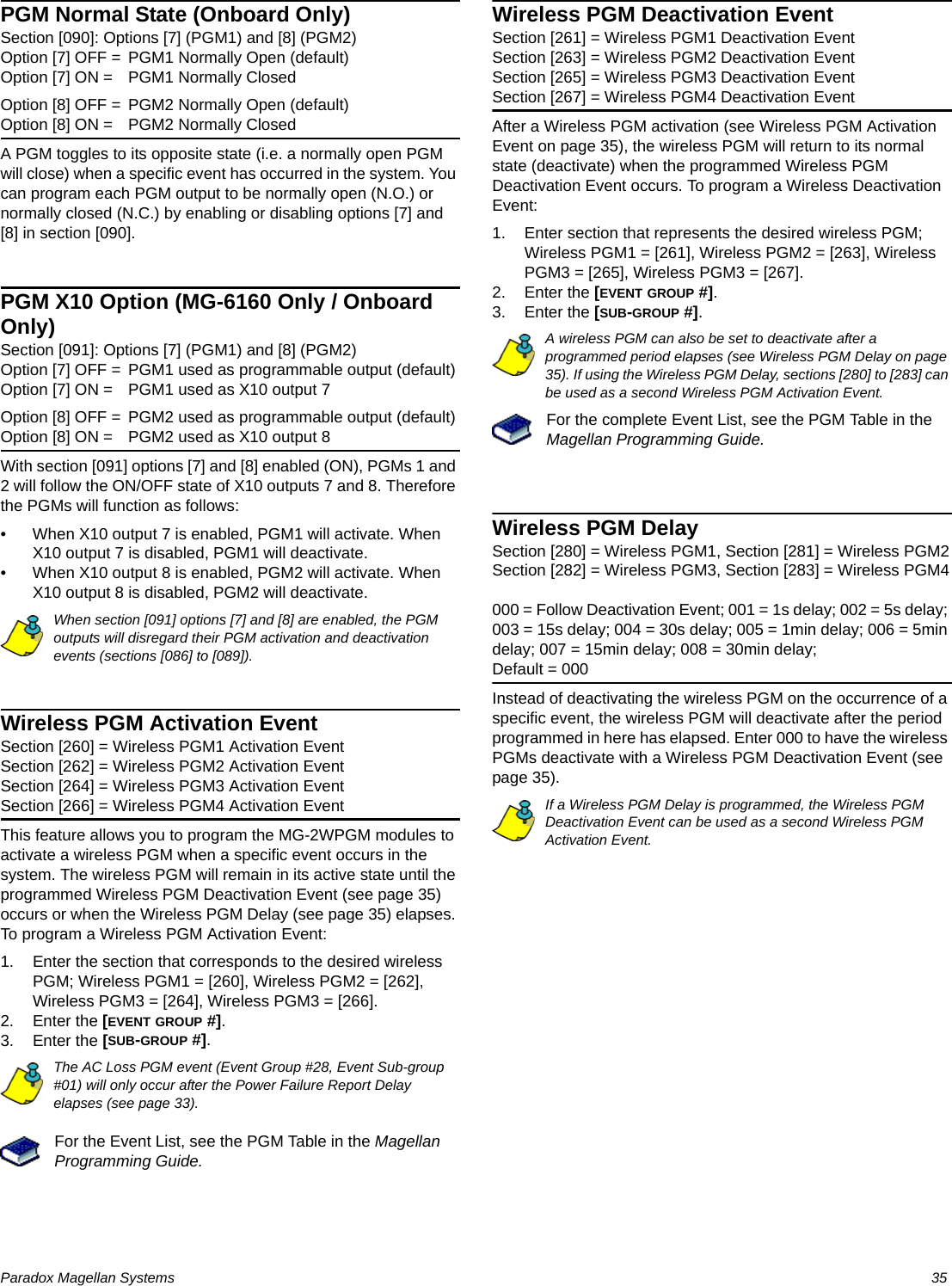 Paradox Magellan Systems   35PGM Normal State (Onboard Only)Section [090]: Options [7] (PGM1) and [8] (PGM2)Option [7] OFF = PGM1 Normally Open (default)Option [7] ON = PGM1 Normally ClosedOption [8] OFF = PGM2 Normally Open (default)Option [8] ON = PGM2 Normally ClosedA PGM toggles to its opposite state (i.e. a normally open PGM will close) when a specific event has occurred in the system. You can program each PGM output to be normally open (N.O.) or normally closed (N.C.) by enabling or disabling options [7] and [8] in section [090].PGM X10 Option (MG-6160 Only / Onboard Only)Section [091]: Options [7] (PGM1) and [8] (PGM2)Option [7] OFF = PGM1 used as programmable output (default)Option [7] ON = PGM1 used as X10 output 7Option [8] OFF = PGM2 used as programmable output (default)Option [8] ON = PGM2 used as X10 output 8With section [091] options [7] and [8] enabled (ON), PGMs 1 and 2 will follow the ON/OFF state of X10 outputs 7 and 8. Therefore the PGMs will function as follows:• When X10 output 7 is enabled, PGM1 will activate. When X10 output 7 is disabled, PGM1 will deactivate.• When X10 output 8 is enabled, PGM2 will activate. When X10 output 8 is disabled, PGM2 will deactivate.When section [091] options [7] and [8] are enabled, the PGM outputs will disregard their PGM activation and deactivation events (sections [086] to [089]).Wireless PGM Activation EventSection [260] = Wireless PGM1 Activation EventSection [262] = Wireless PGM2 Activation EventSection [264] = Wireless PGM3 Activation EventSection [266] = Wireless PGM4 Activation EventThis feature allows you to program the MG-2WPGM modules to activate a wireless PGM when a specific event occurs in the system. The wireless PGM will remain in its active state until the programmed Wireless PGM Deactivation Event (see page 35) occurs or when the Wireless PGM Delay (see page 35) elapses. To program a Wireless PGM Activation Event:1. Enter the section that corresponds to the desired wireless PGM; Wireless PGM1 = [260], Wireless PGM2 = [262], Wireless PGM3 = [264], Wireless PGM3 = [266].2. Enter the [EVENT GROUP #]. 3. Enter the [SUB-GROUP #]. The AC Loss PGM event (Event Group #28, Event Sub-group #01) will only occur after the Power Failure Report Delay elapses (see page 33).For the Event List, see the PGM Table in the Magellan Programming Guide.Wireless PGM Deactivation EventSection [261] = Wireless PGM1 Deactivation EventSection [263] = Wireless PGM2 Deactivation EventSection [265] = Wireless PGM3 Deactivation EventSection [267] = Wireless PGM4 Deactivation EventAfter a Wireless PGM activation (see Wireless PGM Activation Event on page 35), the wireless PGM will return to its normal state (deactivate) when the programmed Wireless PGM Deactivation Event occurs. To program a Wireless Deactivation Event:1. Enter section that represents the desired wireless PGM; Wireless PGM1 = [261], Wireless PGM2 = [263], Wireless PGM3 = [265], Wireless PGM3 = [267].2. Enter the [EVENT GROUP #]. 3. Enter the [SUB-GROUP #].A wireless PGM can also be set to deactivate after a programmed period elapses (see Wireless PGM Delay on page 35). If using the Wireless PGM Delay, sections [280] to [283] can be used as a second Wireless PGM Activation Event.For the complete Event List, see the PGM Table in the Magellan Programming Guide.Wireless PGM Delay Section [280] = Wireless PGM1, Section [281] = Wireless PGM2Section [282] = Wireless PGM3, Section [283] = Wireless PGM4000 = Follow Deactivation Event; 001 = 1s delay; 002 = 5s delay; 003 = 15s delay; 004 = 30s delay; 005 = 1min delay; 006 = 5min delay; 007 = 15min delay; 008 = 30min delay;Default = 000Instead of deactivating the wireless PGM on the occurrence of a specific event, the wireless PGM will deactivate after the period programmed in here has elapsed. Enter 000 to have the wireless PGMs deactivate with a Wireless PGM Deactivation Event (see page 35).If a Wireless PGM Delay is programmed, the Wireless PGM Deactivation Event can be used as a second Wireless PGM Activation Event.