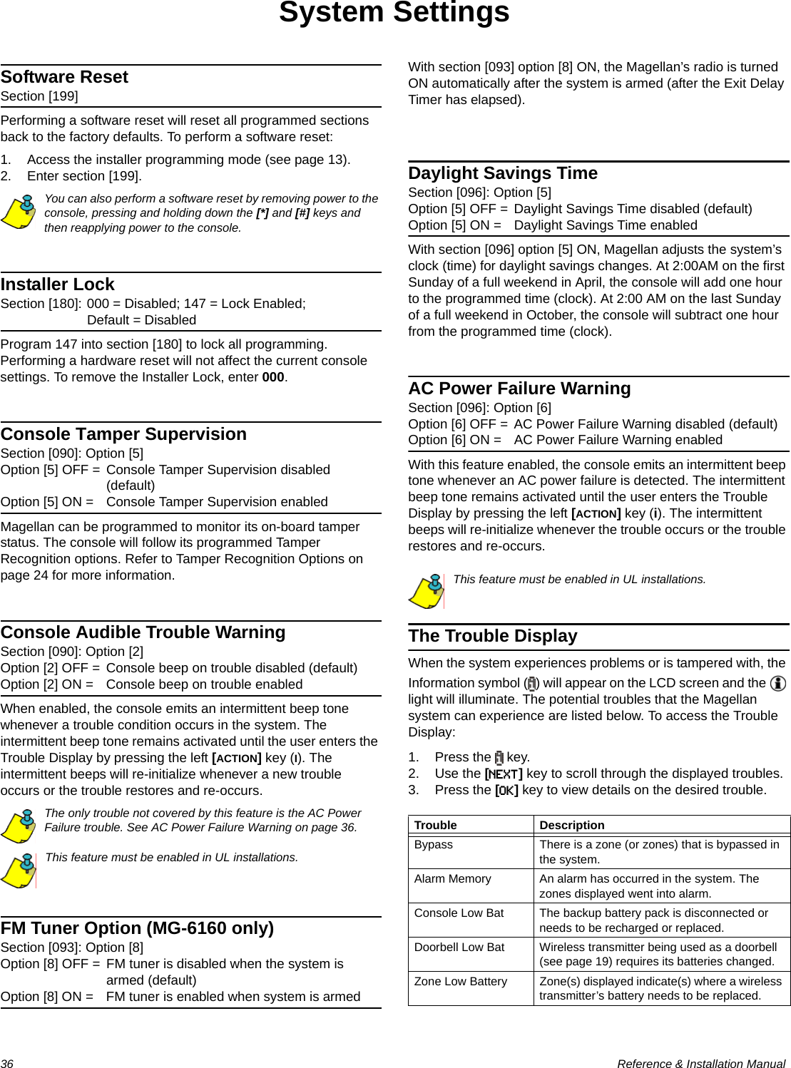 36  Reference &amp; Installation ManualSystem SettingsSoftware ResetSection [199]Performing a software reset will reset all programmed sections back to the factory defaults. To perform a software reset:1. Access the installer programming mode (see page 13).2. Enter section [199].You can also perform a software reset by removing power to the console, pressing and holding down the [*] and [#] keys and then reapplying power to the console.Installer LockSection [180]: 000 = Disabled; 147 = Lock Enabled; Default = DisabledProgram 147 into section [180] to lock all programming. Performing a hardware reset will not affect the current console settings. To remove the Installer Lock, enter 000.Console Tamper SupervisionSection [090]: Option [5]Option [5] OFF = Console Tamper Supervision disabled (default)Option [5] ON = Console Tamper Supervision enabledMagellan can be programmed to monitor its on-board tamper status. The console will follow its programmed Tamper Recognition options. Refer to Tamper Recognition Options on page 24 for more information.Console Audible Trouble WarningSection [090]: Option [2]Option [2] OFF = Console beep on trouble disabled (default)Option [2] ON = Console beep on trouble enabledWhen enabled, the console emits an intermittent beep tone whenever a trouble condition occurs in the system. The intermittent beep tone remains activated until the user enters the Trouble Display by pressing the left [ACTION] key (I). The intermittent beeps will re-initialize whenever a new trouble occurs or the trouble restores and re-occurs.The only trouble not covered by this feature is the AC Power Failure trouble. See AC Power Failure Warning on page 36.This feature must be enabled in UL installations.FM Tuner Option (MG-6160 only)Section [093]: Option [8]Option [8] OFF = FM tuner is disabled when the system is armed (default)Option [8] ON = FM tuner is enabled when system is armedWith section [093] option [8] ON, the Magellan’s radio is turned ON automatically after the system is armed (after the Exit Delay Timer has elapsed).Daylight Savings TimeSection [096]: Option [5]Option [5] OFF = Daylight Savings Time disabled (default)Option [5] ON = Daylight Savings Time enabledWith section [096] option [5] ON, Magellan adjusts the system’s clock (time) for daylight savings changes. At 2:00AM on the first Sunday of a full weekend in April, the console will add one hour to the programmed time (clock). At 2:00 AM on the last Sunday of a full weekend in October, the console will subtract one hour from the programmed time (clock).AC Power Failure WarningSection [096]: Option [6]Option [6] OFF = AC Power Failure Warning disabled (default)Option [6] ON = AC Power Failure Warning enabledWith this feature enabled, the console emits an intermittent beep tone whenever an AC power failure is detected. The intermittent beep tone remains activated until the user enters the Trouble Display by pressing the left [ACTION] key (i). The intermittent beeps will re-initialize whenever the trouble occurs or the trouble restores and re-occurs.This feature must be enabled in UL installations.The Trouble DisplayWhen the system experiences problems or is tampered with, the Information symbol ( ) will appear on the LCD screen and the   light will illuminate. The potential troubles that the Magellan system can experience are listed below. To access the Trouble Display:1. Press the   key.2. Use the [NEXT] key to scroll through the displayed troubles.3. Press the [OK] key to view details on the desired trouble.Trouble DescriptionBypass There is a zone (or zones) that is bypassed in the system.Alarm Memory An alarm has occurred in the system. The zones displayed went into alarm.Console Low Bat The backup battery pack is disconnected or needs to be recharged or replaced.Doorbell Low Bat Wireless transmitter being used as a doorbell (see page 19) requires its batteries changed.Zone Low Battery Zone(s) displayed indicate(s) where a wireless transmitter’s battery needs to be replaced.