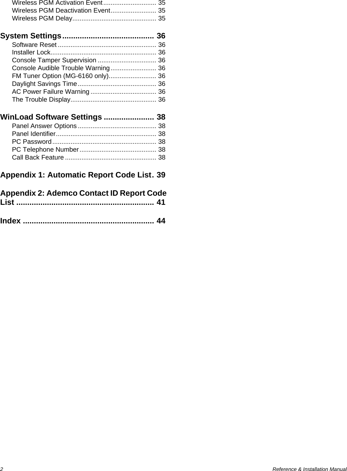 2  Reference &amp; Installation ManualWireless PGM Activation Event............................. 35Wireless PGM Deactivation Event......................... 35Wireless PGM Delay.............................................. 35System Settings.......................................... 36Software Reset ...................................................... 36Installer Lock.......................................................... 36Console Tamper Supervision ................................ 36Console Audible Trouble Warning......................... 36FM Tuner Option (MG-6160 only).......................... 36Daylight Savings Time........................................... 36AC Power Failure Warning .................................... 36The Trouble Display............................................... 36WinLoad Software Settings ....................... 38Panel Answer Options ........................................... 38Panel Identifier....................................................... 38PC Password......................................................... 38PC Telephone Number.......................................... 38Call Back Feature .................................................. 38Appendix 1: Automatic Report Code List. 39Appendix 2: Ademco Contact ID Report Code List ............................................................... 41Index ............................................................ 44