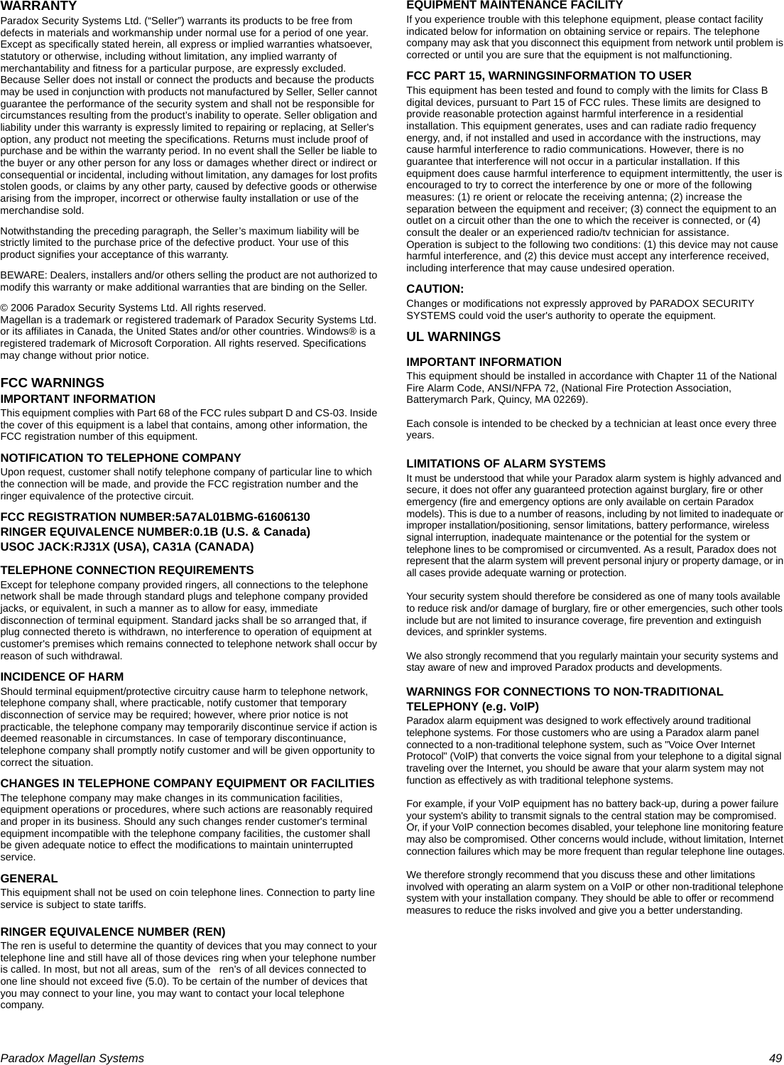 Paradox Magellan Systems   49WARRANTYParadox Security Systems Ltd. (“Seller”) warrants its products to be free from defects in materials and workmanship under normal use for a period of one year. Except as specifically stated herein, all express or implied warranties whatsoever, statutory or otherwise, including without limitation, any implied warranty of merchantability and fitness for a particular purpose, are expressly excluded. Because Seller does not install or connect the products and because the products may be used in conjunction with products not manufactured by Seller, Seller cannot guarantee the performance of the security system and shall not be responsible for circumstances resulting from the product’s inability to operate. Seller obligation and liability under this warranty is expressly limited to repairing or replacing, at Seller&apos;s option, any product not meeting the specifications. Returns must include proof of purchase and be within the warranty period. In no event shall the Seller be liable to the buyer or any other person for any loss or damages whether direct or indirect or consequential or incidental, including without limitation, any damages for lost profits stolen goods, or claims by any other party, caused by defective goods or otherwise arising from the improper, incorrect or otherwise faulty installation or use of the merchandise sold. Notwithstanding the preceding paragraph, the Seller’s maximum liability will be strictly limited to the purchase price of the defective product. Your use of this product signifies your acceptance of this warranty.BEWARE: Dealers, installers and/or others selling the product are not authorized to modify this warranty or make additional warranties that are binding on the Seller.© 2006 Paradox Security Systems Ltd. All rights reserved.Magellan is a trademark or registered trademark of Paradox Security Systems Ltd. or its affiliates in Canada, the United States and/or other countries. Windows® is a registered trademark of Microsoft Corporation. All rights reserved. Specifications may change without prior notice.FCC WARNINGSIMPORTANT INFORMATIONThis equipment complies with Part 68 of the FCC rules subpart D and CS-03. Inside the cover of this equipment is a label that contains, among other information, the FCC registration number of this equipment.NOTIFICATION TO TELEPHONE COMPANYUpon request, customer shall notify telephone company of particular line to which the connection will be made, and provide the FCC registration number and the ringer equivalence of the protective circuit.FCC REGISTRATION NUMBER:5A7AL01BMG-61606130RINGER EQUIVALENCE NUMBER:0.1B (U.S. &amp; Canada)USOC JACK:RJ31X (USA), CA31A (CANADA)TELEPHONE CONNECTION REQUIREMENTSExcept for telephone company provided ringers, all connections to the telephone network shall be made through standard plugs and telephone company provided jacks, or equivalent, in such a manner as to allow for easy, immediate disconnection of terminal equipment. Standard jacks shall be so arranged that, if plug connected thereto is withdrawn, no interference to operation of equipment at customer&apos;s premises which remains connected to telephone network shall occur by reason of such withdrawal.INCIDENCE OF HARMShould terminal equipment/protective circuitry cause harm to telephone network, telephone company shall, where practicable, notify customer that temporary disconnection of service may be required; however, where prior notice is not practicable, the telephone company may temporarily discontinue service if action is deemed reasonable in circumstances. In case of temporary discontinuance, telephone company shall promptly notify customer and will be given opportunity to correct the situation.CHANGES IN TELEPHONE COMPANY EQUIPMENT OR FACILITIESThe telephone company may make changes in its communication facilities, equipment operations or procedures, where such actions are reasonably required and proper in its business. Should any such changes render customer&apos;s terminal equipment incompatible with the telephone company facilities, the customer shall be given adequate notice to effect the modifications to maintain uninterrupted service.GENERALThis equipment shall not be used on coin telephone lines. Connection to party line service is subject to state tariffs.RINGER EQUIVALENCE NUMBER (REN)The ren is useful to determine the quantity of devices that you may connect to your telephone line and still have all of those devices ring when your telephone number is called. In most, but not all areas, sum of the   ren&apos;s of all devices connected to one line should not exceed five (5.0). To be certain of the number of devices that you may connect to your line, you may want to contact your local telephone company.EQUIPMENT MAINTENANCE FACILITYIf you experience trouble with this telephone equipment, please contact facility indicated below for information on obtaining service or repairs. The telephone company may ask that you disconnect this equipment from network until problem is corrected or until you are sure that the equipment is not malfunctioning.FCC PART 15, WARNINGSINFORMATION TO USERThis equipment has been tested and found to comply with the limits for Class B digital devices, pursuant to Part 15 of FCC rules. These limits are designed to provide reasonable protection against harmful interference in a residential installation. This equipment generates, uses and can radiate radio frequency energy, and, if not installed and used in accordance with the instructions, may cause harmful interference to radio communications. However, there is no guarantee that interference will not occur in a particular installation. If this equipment does cause harmful interference to equipment intermittently, the user is encouraged to try to correct the interference by one or more of the following measures: (1) re orient or relocate the receiving antenna; (2) increase the separation between the equipment and receiver; (3) connect the equipment to an outlet on a circuit other than the one to which the receiver is connected, or (4) consult the dealer or an experienced radio/tv technician for assistance. Operation is subject to the following two conditions: (1) this device may not cause harmful interference, and (2) this device must accept any interference received, including interference that may cause undesired operation.CAUTION: Changes or modifications not expressly approved by PARADOX SECURITY SYSTEMS could void the user&apos;s authority to operate the equipment.UL WARNINGSIMPORTANT INFORMATIONThis equipment should be installed in accordance with Chapter 11 of the National Fire Alarm Code, ANSI/NFPA 72, (National Fire Protection Association, Batterymarch Park, Quincy, MA 02269).Each console is intended to be checked by a technician at least once every three years.LIMITATIONS OF ALARM SYSTEMSIt must be understood that while your Paradox alarm system is highly advanced and secure, it does not offer any guaranteed protection against burglary, fire or other emergency (fire and emergency options are only available on certain Paradox models). This is due to a number of reasons, including by not limited to inadequate or improper installation/positioning, sensor limitations, battery performance, wireless signal interruption, inadequate maintenance or the potential for the system or telephone lines to be compromised or circumvented. As a result, Paradox does not represent that the alarm system will prevent personal injury or property damage, or in all cases provide adequate warning or protection.Your security system should therefore be considered as one of many tools available to reduce risk and/or damage of burglary, fire or other emergencies, such other tools include but are not limited to insurance coverage, fire prevention and extinguish devices, and sprinkler systems.We also strongly recommend that you regularly maintain your security systems and stay aware of new and improved Paradox products and developments.WARNINGS FOR CONNECTIONS TO NON-TRADITIONAL TELEPHONY (e.g. VoIP)Paradox alarm equipment was designed to work effectively around traditional telephone systems. For those customers who are using a Paradox alarm panel connected to a non-traditional telephone system, such as &quot;Voice Over Internet Protocol&quot; (VoIP) that converts the voice signal from your telephone to a digital signal traveling over the Internet, you should be aware that your alarm system may not function as effectively as with traditional telephone systems. For example, if your VoIP equipment has no battery back-up, during a power failure your system&apos;s ability to transmit signals to the central station may be compromised. Or, if your VoIP connection becomes disabled, your telephone line monitoring feature may also be compromised. Other concerns would include, without limitation, Internet connection failures which may be more frequent than regular telephone line outages.We therefore strongly recommend that you discuss these and other limitations involved with operating an alarm system on a VoIP or other non-traditional telephone system with your installation company. They should be able to offer or recommend measures to reduce the risks involved and give you a better understanding. 