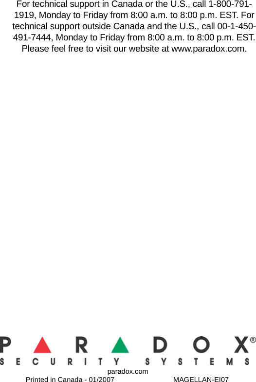 paradox.comPrinted in Canada - 01/2007 MAGELLAN-EI07For technical support in Canada or the U.S., call 1-800-791-1919, Monday to Friday from 8:00 a.m. to 8:00 p.m. EST. For technical support outside Canada and the U.S., call 00-1-450-491-7444, Monday to Friday from 8:00 a.m. to 8:00 p.m. EST. Please feel free to visit our website at www.paradox.com.