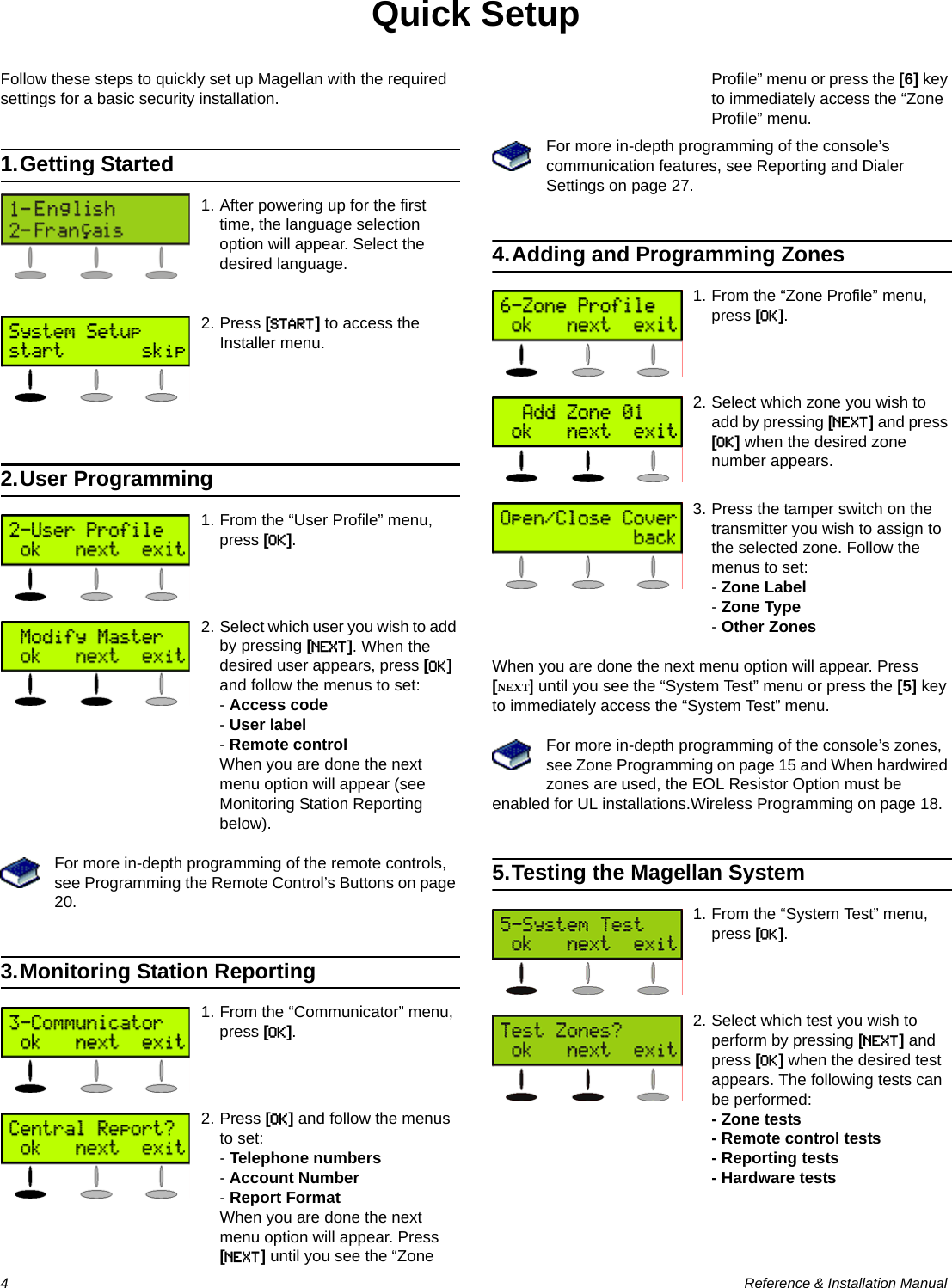 4  Reference &amp; Installation ManualQuick SetupFollow these steps to quickly set up Magellan with the required settings for a basic security installation.1.Getting Started1. After powering up for the first time, the language selection option will appear. Select the desired language.2. Press [START] to access the Installer menu.2.User Programming1. From the “User Profile” menu, press [OK].2. Select which user you wish to add by pressing [NEXT]. When the desired user appears, press [OK] and follow the menus to set:- Access code- User label- Remote controlWhen you are done the next menu option will appear (see Monitoring Station Reporting below).For more in-depth programming of the remote controls, see Programming the Remote Control’s Buttons on page 20.3.Monitoring Station Reporting1. From the “Communicator” menu, press [OK].2. Press [OK] and follow the menus to set:- Telephone numbers- Account Number - Report FormatWhen you are done the next menu option will appear. Press [NEXT] until you see the “Zone Profile” menu or press the [6] key to immediately access the “Zone Profile” menu.For more in-depth programming of the console’s communication features, see Reporting and Dialer Settings on page 27.4.Adding and Programming Zones1. From the “Zone Profile” menu, press [OK].2. Select which zone you wish to add by pressing [NEXT] and press [OK] when the desired zone number appears.3. Press the tamper switch on the transmitter you wish to assign to the selected zone. Follow the menus to set:- Zone Label- Zone Type- Other ZonesWhen you are done the next menu option will appear. Press [NEXT] until you see the “System Test” menu or press the [5] key to immediately access the “System Test” menu.For more in-depth programming of the console’s zones, see Zone Programming on page 15 and When hardwired zones are used, the EOL Resistor Option must be enabled for UL installations.Wireless Programming on page 18.5.Testing the Magellan System1. From the “System Test” menu, press [OK].2. Select which test you wish to perform by pressing [NEXT] and press [OK] when the desired test appears. The following tests can be performed:- Zone tests- Remote control tests- Reporting tests- Hardware tests