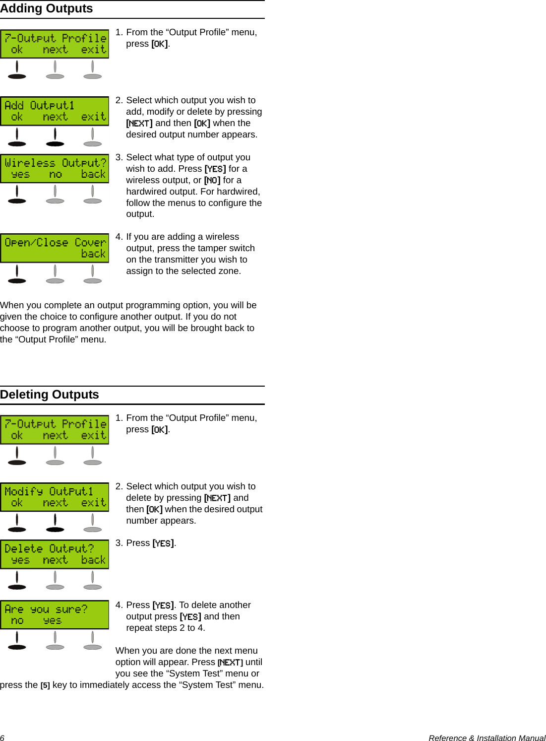 6  Reference &amp; Installation ManualAdding Outputs1. From the “Output Profile” menu, press [OK].2. Select which output you wish to add, modify or delete by pressing [NEXT] and then [OK] when the desired output number appears.3. Select what type of output you wish to add. Press [YES] for a wireless output, or [NO] for a hardwired output. For hardwired, follow the menus to configure the output.4. If you are adding a wireless output, press the tamper switch on the transmitter you wish to assign to the selected zone. When you complete an output programming option, you will be given the choice to configure another output. If you do not choose to program another output, you will be brought back to the “Output Profile” menu.Deleting Outputs1. From the “Output Profile” menu, press [OK].2. Select which output you wish to delete by pressing [NEXT] and then [OK] when the desired output number appears.3. Press [YES].4. Press [YES]. To delete another output press [YES] and then repeat steps 2 to 4.When you are done the next menu option will appear. Press [NEXT] until you see the “System Test” menu or press the [5] key to immediately access the “System Test” menu.